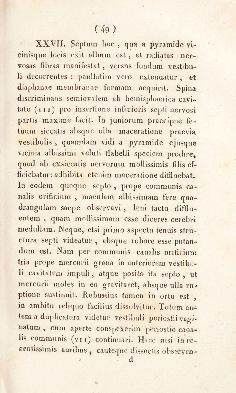 XXVII. Septum hoc , qua a pyramide vi- cinisque iocis exit album est , et radiatas ner- vosas fibras manifestat , versus fundum vestibu- li decurrentes : pauliatim vero extenuatur , et diaphanae membranae formam acquirit. Spina discriminans semiovalem ab hemisphaerica cavi- tate (tti) pro insertione inferioris septi nervosi partis maxime facit. In juniorum praecipue fe- tuum siccatis absque ulla maceratione praevia vestibulis , quamdam vidi a pyramide ejusque vicinia albissimi veluti flabelli speciem prodire, quod ab exsiccatis nervorum mollissimis filis ef- ficiebatur: adbibita etenim maceratione diffluebat. In eodem quoque septo , prope communis ca- nalis orificium , maculam albissimam fere qua- drangulam saepe observavi , leni tactu difflu- entem , quam mollissimam esse diceres cerebri medullam. Neque, etsi primo aspectu tenuis stru- ctura septi videatur , absque robore esse putan- dum est. Nam per communis canalis orificium tria prope mercurii grana in anteriorem vestibu- li cavitatem impuli, atque posito ita septo, ut mercurii moles in eo gravitaret, absque ulla ru* ptione sustinuit. Robustius tamen in ortu est „ in ambitu reliquo facilius dissolvitur. Totum au- tem a duplicatura videtur vestibuli periostii vagi- natum , cum aperte conspexerim periostio cana* lis communis (vii) continuari. Haec nisi in rc- centissimis auribus , cauteque dissectis obseryen-