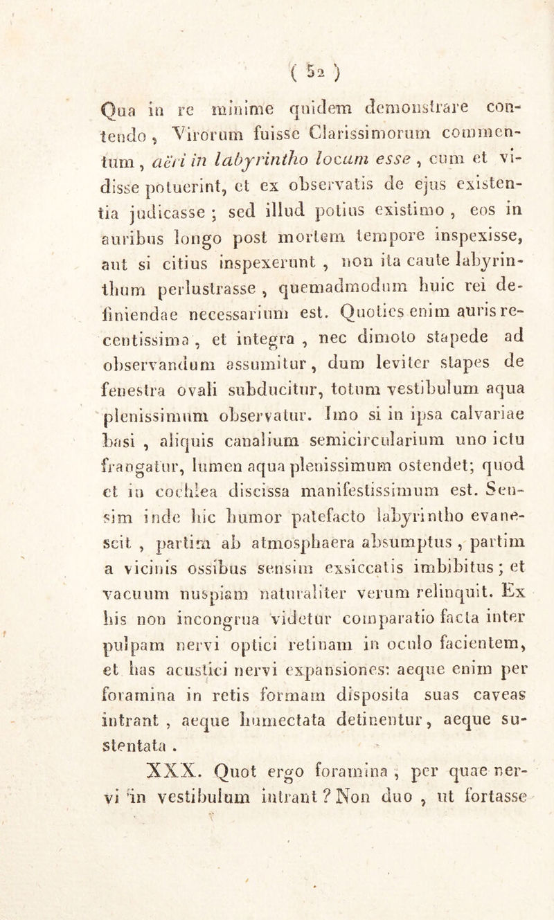 () Qua in re minime quidem demonstrare con- tendo , Virorum fuisse Clarissimorum commen- tum, act i in labyrintho locum esse , cimi et vi- disse potuerint, ct ex observatis de ejus existen- tia judicasse; sed illud potius existimo, eos in auribus longo post mortem tempore inspexisse, aut si citius inspexerunt , non ita caute labyrin- thum perlustrasse , quemadmodum huic rei de- finiendae necessarium est. Quoties enim auris re- centissima , et integra , nec dimoto stapede ad observandum assumitur, dum leviter stapes de fenestra ovali subducitur, totum vestibulum aqua plenissimum observatur. Imo si in ipsa calvariae basi , aliquis canalium semicircularium uno ictu frangatur, lumen aqua plenissimum ostendet; quod et in cochlea discissa manifestissimum est. Sen- sim inde hic humor patefacto labyrintho evane- scit , parfcim ab atmosphaera absumptus , partim a vicinis ossibus sensim exsiccatis imbibitus; et vacuum nuspiam naturaliter verum relinquit. Ivx bis non incongrua videtur comparatio facta inter pulpam nervi optici retinam in oculo facientem, et luis acustici nervi expansiones: aeque enim per foramina in retis formam disposita suas caveas intrant, aeque lmmectata detinentur, aeque su- stentata . XXX. Quot ergo foramina , per quae ner- vi in vestibulum intrant ? Non duo , ut fortasse