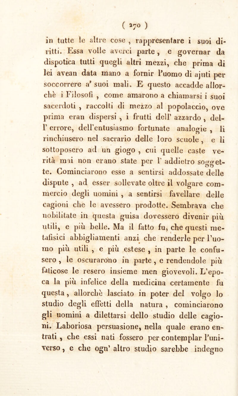 ( 27° ) in tutte le altrc cose , rappresenfare i suoi di- ritti. Essa volle averei parte, e governar da dispotica tutti quegli altri mezzi, che prima di lei avean data mano a fornir 1’uomo di a juti per soccorrere a* suoi mali. E questo accadde allor- che i Filosofi , come amarono a chiamarsi i suoi sacerdoti , raccolti di mezzo al popolaccio, ove prima eran dispersi , i frutti delf azzardo , del- F errore, delfentusiasmo fortunate analogie , li rinchiusero nel sacrario delie loro scuole , e li sottoposero ad un giogo , cui quelle caste ve- rita mai non erano state per V addietro so^eet- te. Cominciarono esse a sentirsi addossate delle dispute , ad esser soilevate oltre il volgare com- mercio degli uomini , a sentirsi favellare delle cagioni che le avessero prodotte. Sembrava che nobilitate in questa guisa dovessero divenir piu utili, e piu belle. Ma ii fatto fu, che questi me- tafisici abbigliamenti anzi che renderle per Tuo- mo piu utili , e piu estese , in parte le confu- sero , le oscurarono in parte , e rendendole piu faticose le resero insieme men giovevoli. L’epo- ca la piii infelice della medicina certamente fu questa , allorche lasciato in poter dei volgo lo studio degli effetti della natura , cominciarono gli uomini a dilettarsi dello studio delle cagio- ni. Laboriosa persuasione, nella quale erano en- trati , che essi nati fossero per contemplar lJuni- verso, e che ogn’ altro studio sarebbe indegno