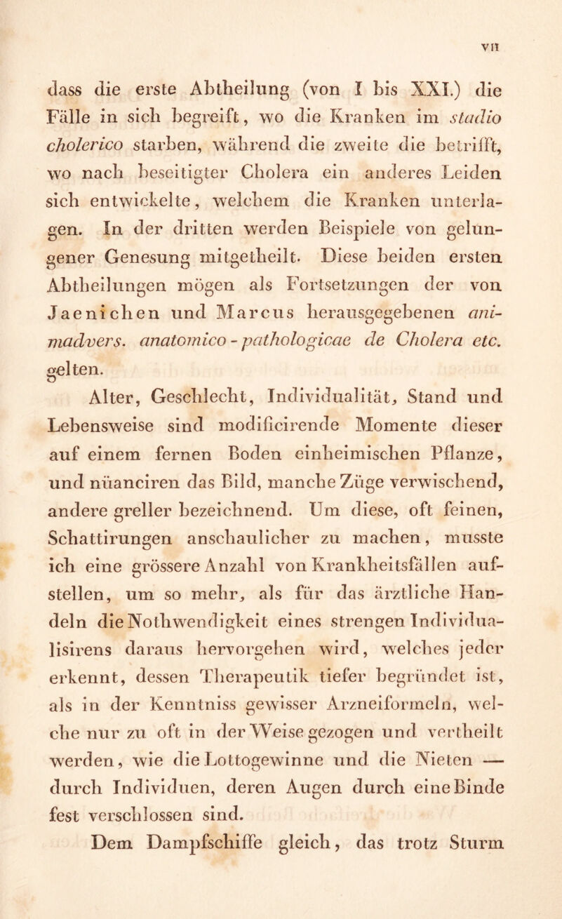 VIT dass die erste Abtlieilung (von I bis XXL) die Fälle in sieb begreift, wo die Kranken im staäio cholerico starben, während die zweite die betrifft, wo nach beseitigter Cholera ein anderes Leiden sich entwickelte, welchem die Kranken unterla- gen. In der dritten werden Beispiele von gelun- gener Genesung mitgetheilt. Diese beiden ersten Abtheilungen mögen als Fortsetzungen der von Jaenichen und Marcus herausgegebenen ani- madvers. anatomico - pathologicae de Cholera etc. «eiten. Alter, Geschlecht, Individualität, Stand und Lebensweise sind modificirende Momente dieser auf einem fernen Boden einheimischen Pflanze, und niianciren das Bild, manche Züge verwischend, andere greller bezeichnend. Um diese, oft feinen, Schattirungen anschaulicher zu machen, musste ich eine grössere Anzahl von Krankheitsfällen auf- stellen, um so mehr, als für das ärztliche Han- deln die NothWendigkeit eines strengen Individua- lisirens daraus hervorgehen wird, welches jeder erkennt, dessen Therapeutik tiefer begründet ist, als in der Kenntniss gewisser Arzneiformeln, wel- che nur zu oft in der Weise gezogen und vertheilt werden, wie die Lottogewinne und die Nieten — durch Individuen, deren Augen durch eine Binde fest verschlossen sind. Dem Dampfschiffe gleich, das trotz Sturm