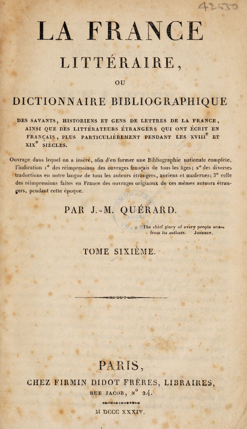 4-1- ■ rv LA FRANCE LITTÉRAIRE, OU DICTIONNAIRE BIBLIOGRAPHIQUE DES SAVANTS, HISTORIENS ET GENS DE LETTRES DE LA FRANCE, AINSI QUE DES LITTERATEURS ÉTRANGERS QUI ONT ECRIT EN FRANÇAIS , PLUS PARTICULIEREMENT PENDANT LES XVIIÏ® ET XIX SIÈCLES. Ouvrage dans lequel on a inséré, afin d’en former une Bibliographie nationale complète, l’indication i® des réimpressions des ouvrages français de tous les âges; 2® des diverses traductions eu notre langue de tous les auteurs étiangers, anciens et modernes; 3® celle des réimpressions faites en France des ouvrages originaux de ces mêmes auteurs étran¬ gers, pendant cette époque. PAR J.-M. QUÉRARD. The chisf g:lory of every penple arise» fi'uiii ils duttiors. JoHssorr. TOME SIXIÈME. PARÎS, CHEZ FIRMIN DIDOT FRÈRES, LIBRAIRES, RUE JACOB, N^ 24. ^ Il DCCC XXXIV.