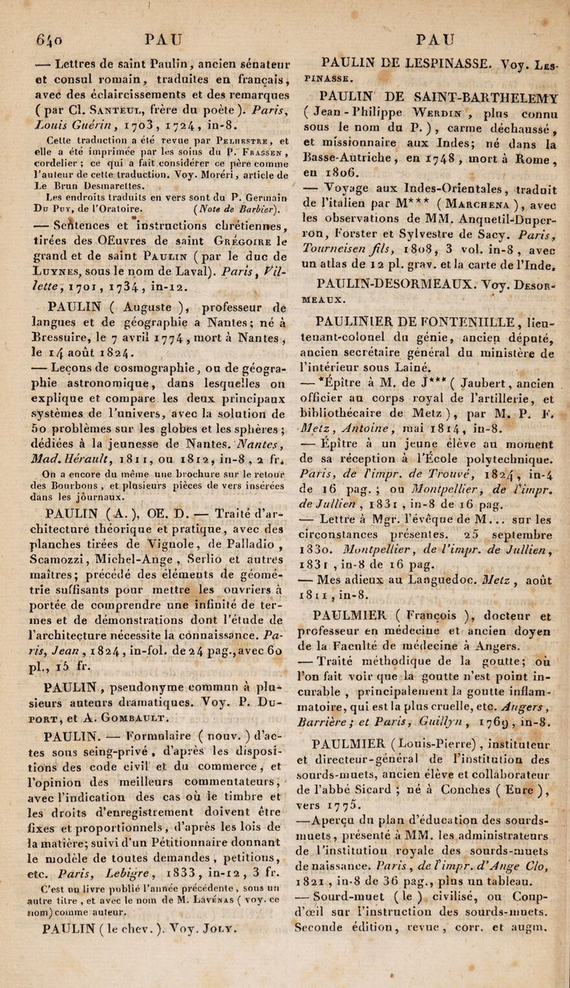 — Lettres de saint Paulin, ancien sénateur et consul romain, traduites en français, avec des éclaircissements et des remarques ( par Cl. SANTÉuXi, frère du poète ). Paris^ Louis Guérin, 1708, 1724» in-8. Celle traduction a été revue par Pelhkstre, et elle a été imprimée par les soins du P. Fbassen , cordelier ; ce qui a fait considérer ce père comme l’auteur de cette traduction. Voy. Moréri, article de Le Brun Desmarettes. Les endroits traduits en vers sont du P. Germain Du Pur, de l’Oratoire. de Barbier). — SeAteuces et instructions cbrétiennes, tirées des OEuvres de saint Grégoire le grand et de saint Pauein (par le duc de Lüynes, sous le nom de Laval). Paris, Pail¬ lette, 1701, 1784, in-12. PAULIN ( Auguste ), professeur de langues et de géographie a Nantes; né à Lressuire, le 7 avril 1774 j niort à Nantes ^ le 14 août 1824. — Leçons de cosmographie, ou de géogra¬ phie astronomique, dans lesquelles on explique et compare les deux prineipaux .systèmes de l’univers, avec la solution de 60 problèmes sur les globes et les sphères ; dédiées à la jeunesse de Nantes. Mad^ Hérault, i8ii,ou 1812, in-8 , 1 fr* On a encore du même une brochure sur le retour des Bourbons , et plusieurs pièces de vers insérées dans les journaux. PAULIN ( A. ), OE. D. — Traité d’ar¬ chitecture théorique et pratique, avec des planches tirées de Ah’guole, de Palladio , Scamozzî, Miehel-Ange , Serlio et autres maîtres; préeédé des éléments de géomé¬ trie suffisants pour mettre les ouvriers à portée de comprendre une infinité de ter¬ mes et de démonstrations dont l’élude de l’architecture nécessite la connaissance. Pa¬ ris, Jean , 1824, in-fol. de 24 pag.,avec 60 pl., 16 fr. PAULIN , pseudonyme commun à plu¬ sieurs auteurs dramatiques. Noy. P. Du¬ port, et A. Gombault. PAULIN. — Formulaire ( nouv, ) d’ac¬ tes sous seing-privé , d’après les disposi¬ tions des code civil et du commerce, et l’opinion des meilleurs commentateurs, avec l’indication des cas ou le timbre et les droits d’enregistrement doivent être fixes et proportionnels, d’après les lois de la matière; suivi d’un Pétitionnaire donnant le modèle de toutes demandes, pétitions, etc. Paris, Lebigre, 1888 , in-i2 , 8 fr. C’est nu livre publié l’année précédente, sous un autre titre , et avec le nom de M. LSvénas ( voy. ce tiotn) comme auteur, PAULIN ( le chev. ). Noy. Joey. PAULIN DE LESPINASSE. Voy. Les- PINASSE. PAULIN DE SAINT-BARTHELEMY ( Jean - Philippe Werdin , plus connu sous le nom du P. ) , carme déchaussé , et missionnaire aux Indes; né dans la Basse-Autriche, en 1748, mort à Rome, eu 1806. — Voyage aux Indes-Orientales, tradnit de l’italien par M*** (Marchena), avec les observations de MM. Anqnelil-Duper- ron, Forster et Sylvestre de Sacy. Paris, Tourneisen fils, 1808, 3 vol. in-8 , avec un atlas de 12 pl. grav. et la carte de l’Inde, PAULIN-DESORMEAUX. Voy. Desor- MEAUX. PAULINIER DE FONTENIILLE , lieu¬ tenant-colonel du génie, ancien dépoté, ancien secrétaire général du ministère de l’intérieur sous Lainé. — *Épître à M. de J*** ( Jaubert, ancien officier au corps royal de l’artillerie, et bibliothécaire de Metz ), par M. P. F. Metz, Antoine, mai i8i4, iu-8. — Epître à un jeune élève au moment de sa réception à l’École polytechnique. Paris, de Timpr. de Trouvé, 1824, in-4 de 16 pag, ; ou Montpellier, de Timpr. de Jullien , 1831 , in-8 de 16 pag. — Lettre à Mgr, l’évêque de M... snr les circonstances présentes. 20 septembre l33o. Montpellier, de Timpr. de Jullien, 183 I , in-8 de r6 pag. — Mes adieux au Languedoc. Metz , août X8 [ I,in-8. PAULMIER ( François ), docteur et professeur en médecine et ancien doyen de la Faculté de médecine à Angers. — Traité méthodique de la goutte; où l’on fait voir que la goutte n’est point in¬ curable , principalement la goutte inflam¬ matoire, qui est la plus cruelle, etc. Angers , Barrière ; et Pans, Guilljn , 1769,10-8. PAULMIER (Louis-Pierre) , instituteur et directeur-général de l’institution des .sourds-muets, ancien élève et collaborateur de l’abbé Sicard ; né à Conches ( Eure ) , vers 1775. —•Aperçu du pian d’éducation des sourds- muets, présenté à MM. les administrateurs de l’institution royale des sourds-muets de naissance. Paris, de timpr. d’Ange Cio, 1821 , lu-8 de 36 pag., plus un tableau. ■— Sourd-muet ( le ) civilisé, ou Coup- d’ceil sur l’instrucliou des sourds-muets. Seconde édition, revue, corr. et augm.
