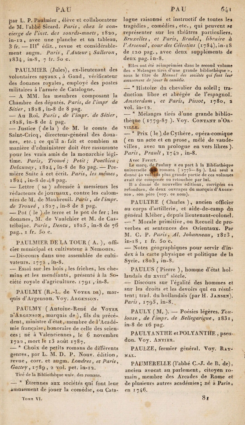 par L. P. Paulraier , élève et collaboratenr de M. l’abbé SIcard. Paris , chez le con¬ cierge de Vinst, des sourds-muets, 1820, ia'i2, avec une planche et un tableau, 3 fr. — IlU édit. , revue et considérable¬ ment augra. Paris y V AuteurS aller on ^ 1834, in-8, 7 fr. 5o c. PAULMIER (Jules), ex-îieutenant des Volontaires royaux, à Gand, vérificateur des douanes royales, ensployé des postes militaires à l’armée de Catalogne. — A MM. les membres composant la Chambre des députés. Paris, de l’impr de Sétier, 1828 , in-8 de 8 pag. — Au Roi. Paris, de l’impr. de Sétier, 1828, in-8 de 4 pag. — Justice (delà ) de- M. le comte de Saint-Cricq, directeur-général des doua¬ nes, etc. ; ce qu’il a) fait et combien sa manière d’administrer doit être rassurante pour les vrais amis de la monarchie légi¬ time. Paris, Trouvé; Petit; Ponîhieu ; Delaunaj, 1824 , in-8 de 80 pag. — Pre¬ mière Suite à cet écrit. Paris, les mêmes, I 824 J in-8 de .48 pag. — Lettre ( sa ) adressée à messieurs les rédacteurs dejouiuaux, contre les calom¬ nies de M. de Maubreuil. Paris , de Vimpr. de Trouvé , 182 7 , in-8 de 8 pag. — Pot ( le ).de terre et le pot de fer; les douanes, M. de Vaulchier et M. de Cas- telbajac. Paris , Dentu , 182 5, in-8 de 76 pag., 1 fr, 5o c. PAULMIER DE LA TOUR ( A. ), offi- cler municipal et cultivateur à Nemours. —Discours dans une assemblée de culti¬ vateurs. 1772 , in-8. — Essai sur les bois , les friches, les che¬ mins et les mendiants, présenté à la So¬ ciété royale d’agriculture. 1791 ,'in-8. PAULMY (R.-L. de Noter de), mar¬ quis d’Argenson. Noy. Argenson. PAULMY ( Antoine-René de Voter d’Argenson, marquis de), fils du précé¬ dent, ministre d’état, membre de UAcadé- inie française, honoraire de celle des scien¬ ces ; né à Valenciennes , le 6 novembre 1722 , mort le i3 août 1787. — * Choix de petits romans de différents genres, par L. M. D. P. Nouv. édition, revue, corr. et angm. Londres, et Paris, Gattey, 1789 , 2 'vol. pet. ia-ï2. Tiré de la Bibliothèque imiv. des romans. . f — Etrennes aux sociétés qui font leur amusement de jouer la comédie, ou Cata- loguc raisonné et Instructif de toutes les tragédies, comédies, etc,, qui peuvent se représenter sur les théâtres particuliers. Bruxelles, et Paris, Brade!, libraire à VArsenal, cour des Célestins (i784)»in-i8 de 120 pag., avec deux suppléments de deux pag. in-8. , Elles ont été réimprimées dans le second volume des « Mélanges tirés d’une grande bibliothèque», sous le titre de Manuel des sociétés qui font leur amusement de jouer la comédie. — * Histoire du chevalier du soleil ; tra¬ duction libre et abrégée de l’espagnol, Amsterdam, et Paris, Pissot, 1780, 2 vol. in-i 2. — * Mélanges tirés d’une grande biblio¬ thèque ( 1779-87 ). Voy. Contant d’Or- VILLE. — * Prix ( le ) de Cyibère, opéra-comique ( en un acte et en prose, mêlé de vaude¬ villes, avec un prologue en vers libres ). Paris, Prault, 1742 , in-8. Avec Favart. Le marq. dePaulmy a eu part à la Bibliothèque universelle romans ( 1775—89). Lui seul a donné 4o vor?34a plus grande partie de ces volumes avait été composée ou retouchée par lui. Il a doiiiié de nouvelles éditions, corrigées ou refondues, de deux ouvrages du marquis d’AaoEN- sow, son père (voy. ce nom). PAULTRE ( Charles ) , ancien officier au corps d’artillerie, et aide-de-camp du général Kléber, depuis lieutenant-colonel. — * Morale primitive , ou Recueil de pro¬ verbes et sentences des Orientaux. Par M. C. P. Paris, Al. Johahneau, i8i3 , in-i8 , I fr. 5o c. — Notes géographiques pour servir d’in¬ dex à la carte physique et politique de la Syrie. i8o3 , in-8. PAULUS ( Pierre ) , homijne d’état hol¬ landais du xviri® .siècle. — Discours sur l’égalité des hommes et sur les droits et les devoirs qui en réstxl- tent; trad. du hollandais (par H. Jansen). Paris, i'JQS, in-8., PAULY ( M. ). — Poésies légères. Tou¬ louse , de ïimpr. de Bellegarigue, i83i, in-8 de i6 pag. PAULYANTHE etPOLYANTHE, pseu- don. Voy. Antier. PAULZE, fermier général. Voy. Rat- NAD. PAUMÉRELLE (l’abbé C.-J. de B. de), ancien avocat au parlement, citoyen ro¬ main , membre des Arcades de Rome et de plusieurs autres académies j né à Parisj en I 746. Tomk VI. 81