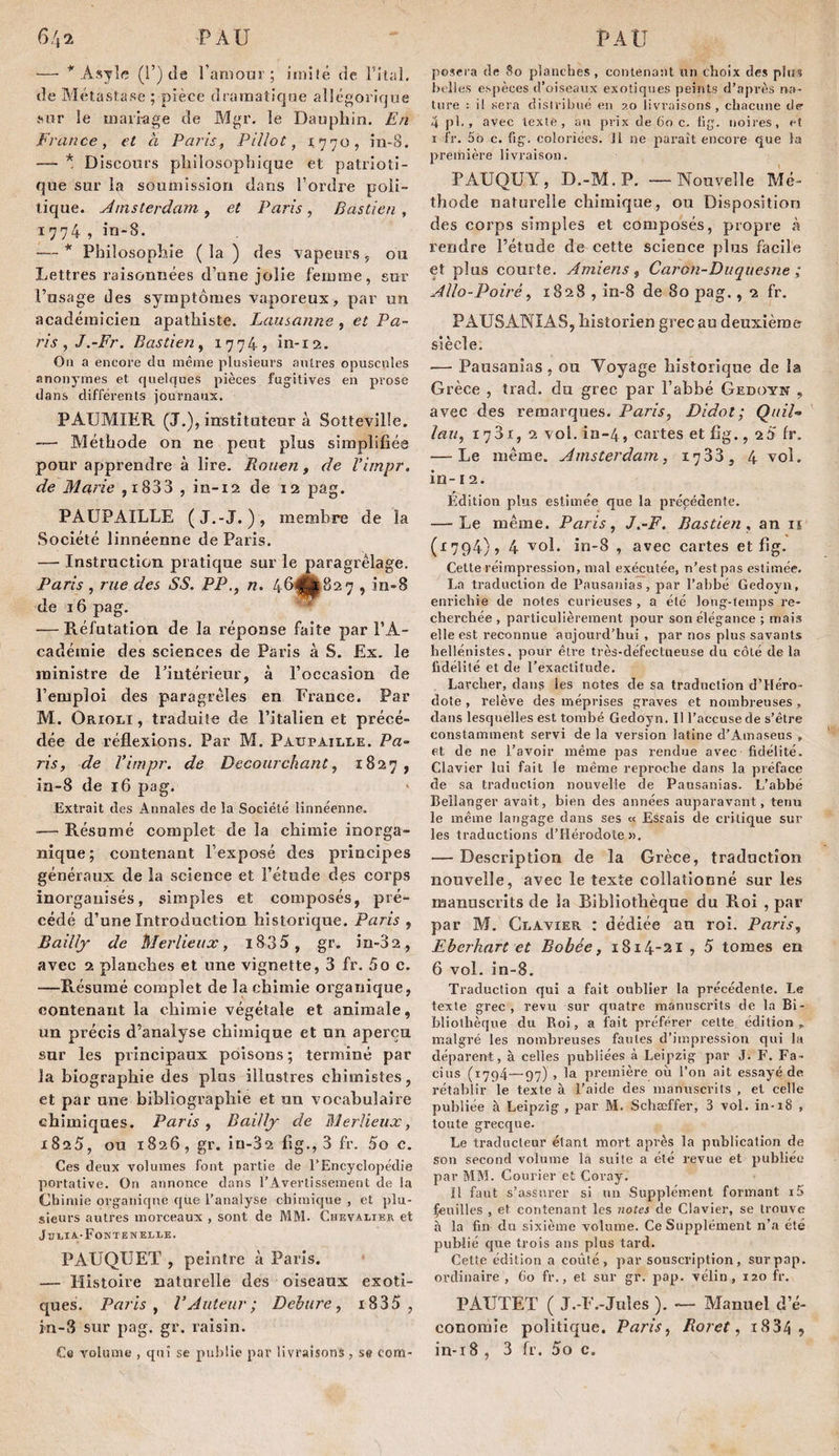 — * Asyîc (!’) de ranioui-; imité de Tital, de Alétastase ; pièce dramatique allégorique v*'ur le maii-age de Mgr. le Dauphin. En France, et à Paris, PiUot, 1770, in-8. — * Discours philosophique et patrioti¬ que sur la soumission dans l’ordre poli¬ tique. Amsterdam , et Paris , Bastien , 1774 , in-8. — * Philosophie ( la ) des vapeurs ^ ou Lettres raisonnées d’une jolie femme, sur l’usage des symptômes vaporeux, par un académicien apathiste. Lausanne , et Pa¬ ris, J.-Fr, Bastien, i774j in-12. Ou a encore du même plusieurs antres opuscules anonymes et quelques pièces fugitives en prose dans differents journaux. PAUMIER (J.), instituteur à Sottevillé. -— Méthode on ne peut plus simplifiée pour apprendre à lire. Rouen, de Vimpr. de Marie ,i833 , in-12 de 12 pag. PAÜPAILLE (J.-J. ), membre de la Société linnéenne de Paris. — Instrnction pratique sur le paragrêlage. Paris , rue des SS. PP., n. 46j|j|à82 7 , in-8 de 16 pag. — Réfutation de la réponse faite par l’A¬ cadémie des sciences de Paris à S. Ex. le ministre de riutérieur, à l’occasion de l’emploi des para grêles en France. Par M. Orioli , traduite de l’italien et précé¬ dée de réflexions. Par M. Paupaille. Pa¬ ris, de Vimpr. de Decourchant, 1827, in-8 de 16 pag. Extrait des Annales de la Société linnéenne. — Résumé complet de la chimie inorga¬ nique ; contenant l’exposé des principes généraux de la science et l’étude des corps inorganisés, simples et composés, pré¬ cédé d’une Introduction historique. Paris , Bailly de Merlieux, i835 , gr. in-32 , avec 2 planches et une vignette, 3 fr. 5o c. —Résumé complet de la chimie organique, contenant la chimie végétale et animale, un précis d’analyse chimique et un aperçu sur les principaux poisons ; terminé par la biographie des plus illustres chimistes, et par une bibliographie et un vocabulaire chimiques. Paris, Bailly de Merlieux, 1825, ou 1826, gr. iü-32 fig., 3 fr. 5o c. Ces deux volumes font partie de l’Encyclopédie portative. Ou annonce dans l’Avertissement de la Chimie organique que l’analyse chimique , et plu¬ sieurs autres morceaux , sont de MM. Chevalier et JhLIA-FoNTE WELLE, PAUQIJET , peintre à Paris. — Histoire naturelle des oiseaux exoti¬ ques. Paris, l’Auteur; Dehnre, i835 , in-8 sur pag. gr. raisin. Ce volume , qui se publie par livraisons, se com- posera de 80 planches , contenant un choix des plus belles espèces d’oiseaux exotiques peints d’après na¬ ture : il sera distribué en 20 livraisons, chacune de- 4 j)l., avec texte, au prix de 60 c. tig. noires, et I fr. 56 c. fig. coloriées. Jl ne paraît encore que la première livraison. PAUQUY, D.-M.P. — Nouvelle Mé¬ thode naturelle chimique, ou Disposition des corps simples et composés, propre à rendre l’étude de cette science plus facile et plus courte. Amiens, Caron-Duquesne ; Allo-Poiré, 1828 , in-8 de 80 pag., 2 fr. PAUSANIAS, historien grec au deuxième siècle. ■— Pausanîas, ou Voyage historique de la Grèce , trad. du grec par l’ahbé Gedoyn , avec des remarques. Paris, Didot; Quil-» lau, 1731, 2 vol. in-4, cartes et fig., 25 fr. — Le même. Amsterdam, 1733, 4 vol. in-12. Édition plus estimée que la précédente. — Le même. Paris, J.-F. Bastien, an ii (1794), 4 , avec cartes et fig. Cette réimpression, mat exécutée, n’est pas estimée. La traduction de Pausanias, par l’abbé Gedoyii, enrichie de notes curieuses , a été long-temps re¬ cherchée , particulièrement pour son élégance ; niais elle est reconnue aujourd’hui, par nos plus savants hellénistes, pour êU’e très-défectueuse du côté de la fidélité et de l’exactitude. Larcher, dans les notes de sa traduction d’Héro¬ dote , relève des méprises graves et nombreuses, dans lesquelles est tombé Gedoyn. Il l’accuse de s’être constamment servi de la version latine d’Amaseus , et de ne l’avoir même pas rendue avec fidélité. Clavier lui fait le même reproche dans la préface de sa traduction nouvelle de Pausanias. L’abbé Bellanger avait, bien des années auparavant, tenu le même langage dans ses « Essais de critique sur les traductions d’Hérodote ». — Description de la Grèce, traduction nouvelle, avec le texte collationné sur le.s manuscrits de sa Bibliothèque du Roi , par par M. Clavier : dédiée au roi. Paris, Eberhnrt et Bobée, 1814-21 •> 5 tomes en 6 vol. in-8. Traduction qui a fait oublier la précédente. Le texte grec , revu sur quatre manuscrits de la Bi¬ bliothèque du Roi, a fait préférer cette édition, malgré les nombreuses fautes d’impression qui la déparent, à celles publiées à Leipzig par J. F. Fa- cius (1794—97) , la première où l’on ait essayé de rétablir le texte à l’aide des manuscrits , et celle publiée à Leipzig , par M. Schaeffer, 3 vol. in-18 , toute grecque. Le traducteur étant mort après la publication de son second volume la suite a été revue et publiée par MM. Courier et Coray. Il faut s’assurer si uii Supplément formant i5 feuilles , et contenant les notes de Clavier, se trouve à la fin du sixième volume. Ce Supplément n’a été publié que trois ans plus tard. Cette édition a coûté, par souscription, surpap. ordinaire , 60 fr., et sur gr. pap. vélin, 120 fr. PAUTET ( J.-F.-Jules ). — Manuel d’é¬ conomie politique. Paris, Roret, 18345 in-i8 , 3 fr. 5o c.