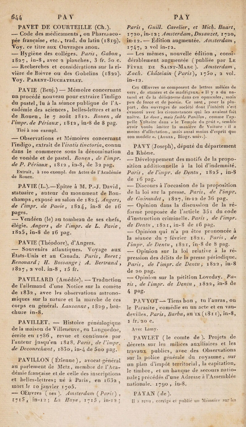 I PA V PAY 644 PA.YET DE COURTEILLE (Ch.). — Code des médicaments , ou Pharmaco¬ pée française, etc. , trad. du latin (1819). Voy. ce titre aux Ouvrages anon. — Hygiène des collèges. Paris, Gabon, 1827, in-8 , avec 2 planches, 3 fr. 5o c. — Recherches et considérations sur la ri¬ vière de Bièvre ou des Gobelins (1822). Voy. PAREItT-DüCnATELET. PAYIE (Benj.)—■ Mémoire concernant nn procédé nouveau pour extraire l’indigo du pastel, lu à la séance publique de l’A¬ cadémie des sciences, belles-lettres et arts de Rouen, le 7 août 1812. Ronen , de Vimpr.de Périaux, 1812, in-»8 de 8 pag. Tiré à 100 exempt. — Observations et Mémoires concernant l’indigo , extrait de Visatis tinctoria, connu dans le commerce sous la dénomination de vouède et de pastel. Rouen , de l’impr. de P. Périaux , 1812 , iii-8, de 32 pag. Extrait, à 100 exempt, des Actes de l’Académie de Rouen. PAYIE (L.).—Épître à M. P.-J. David, statuaire , auteur du monu.ment de Bon- champs , exposé au salon de 1824. Angers, de l’impr. de Pavie, 1824, in-8 de 16 pages. — Vendéen (le) au tombeau de ses chefs, élégie. Angers , de Vimpr. de L. Pavie, 1825, in-8 de 16 pag. | PAYIE (Théodore), d’Angers. — Souvenirs atlantiques. Voyage aux États-Unis et au Canada. Paris, Rnret ; Renouard ; H. Bossange ; A. Bertrand , 1827 , 2 vol. in-8 , i5 fr. PAYILLARD (Araédée). —Traduction de l’allemand d’une Notice sur la comète de i832 , avec les observations astrono¬ miques sur la nature et la marche de ces corps eu général. Lausanne, 1829, bro¬ chure in-8, PAYILLET. — Histoire généalogique de la maison de Villeneuve, en Languedoc, écrite en 1786, revue et continuée par l’auteur jusqu’en 1S.18. Pans, de Vimpr. de Decourchant, i83o, in-4 de 5oo pag. PAVILLON (Étienne), avocat-général au parlement de Metz, membre de l’Aca¬ démie française et de celle des inscriptions et belles-lettres; né à Paris, en 1602, mon le 10 janvier 1705. — OEuvres ( .ses ). Amsterdam ( Paris) , î7î5, în-12; La Haye, 1715, în-12; Paris , Guilî. Cavelier, et Mich. Huarî, I720,in-i2; Amsterdam, Dusauzet, 1720, m-i2. — Édition augmentée. Amsterdam , 1747, 2 vol in-i2. — Les mêmes, nouvelle édition , consi¬ dérablement augmentée ( publiée par Le Eèvre de Saint-Marc ). Amsterdam , Zack. Châtelain (^Paris), ï']5o, 2 vol. in-r2. Ces OEuvres se composent de lettres mêlées de vers , de stances et de madrigaux. « 11 y a du na- luiel et de la délicatesse dans ces opuscules, mais peu de force et de [loésie. Ce sont , pour la plu¬ part, des ouvrages de société dont l’intérêt s’est évanoui avec les circonstances qui les avaient fait naître, he/toux , mais faible Pavillon, comme l’ap¬ pelle Voltaire dans v le Temple du goût semble avoir voulu imiter la manière de Voiture : il a moins d’affectation , mois aussi moins d’esprit que sou modèle ». (Auger, Biogr. univ.). PAVY (Joseph), député du département du Rhône. — Développement des motifs de la propo¬ sition additionnelle à la loi d’indemnité. Paris, de Vimpr. de Dentu, 1825, in-S de I6 pag. — Discours à l’occasion de la proposition de la loi sur la presse. Paris, de l’impr. de Guiraudet, 1827, in-12 de 36 pag. — Opinion dans la discussion de la ré¬ formé proposée de l’article 35i du code d’instruction criminelle. Paris , de Vimpr. de Dentu , 1821, in-8 de 16 pag. — Opinion qui n’a pu être prononcée à la séance du 7 février 1S21. Paris, de Timpr. de Dentu, 1821, in-8 de 8 pag. — Opinion sur la loi relative à la re¬ pression des délits de la presse périodique, Paris, de Timpr. de Dentu, 1822, in-8 de 20 pag. — Opinion sur la pétition Loveday. Pa¬ ris , de Timpr. de Dentu , 1822, in-8 de 4 pag. PAVYOT — Tiens bon , tu l’auras, ou le Parasite , comédie en un acte et en vau¬ devilles. Paris, Barba, an ix ( i311), in-8, 3 fr. 20 c. Avec Lamy. PAWLET (le comte de). Projets de décrets sur les milices auxiliaires et les travaux publics, avec des Observations sur la police générale du royaume , sur un plan d’impôt territorial, la capitation, le timbre, et un banque de secours natio¬ nale; précédés d’une Adresse <à l’Assemblée nationale. 1790 , iu'8. PA Y AN (de). il a revu , corrige et publié un TtletuoiiP sur les