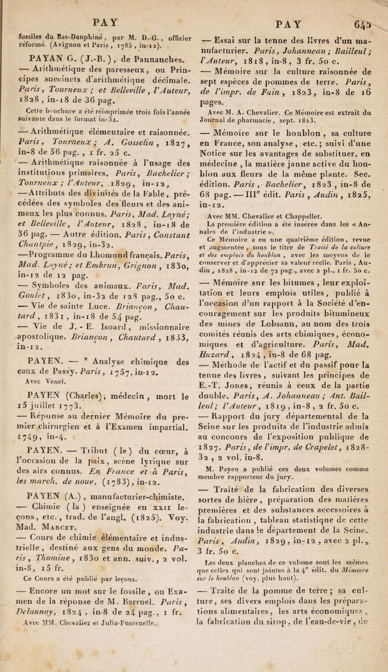 fossiles du Bas-Daupbiné , par M. D.-G. , officier réformé. (Avignon et Paris , 1785 , in-12), PAYAN G. (J.-B. ), de Pannanches. — Arithmétique des paresseux, ou Pria» cipes succincts d arithmétique décimale. Paris, Tourneux ; et Relleville , l’Auteur^ 1828 , ia-i8 de 36 pag. Cette brochure a été réimprimée trois fois l’année suivante dans le formai in-32. — Arithmétique élémentaire et raisonnée. Paris, Tourneux; A. Gosselin, 1827, in-8 de 56 pag. , i fr. 23 c. — Arithmétique raisonnée à l’usage des institutions primaires, Paris, Bachelier ; Tourneux ; l’Auteur, ,1829, in-î2, —Attributs des divinités delà Fable, pré¬ cédées des symboles des fleurs et des ani¬ maux les plus connus. Paris, Mad. Lojné; et Belleville, l’Auteur, 1828, iu-i8 de 36 pag. — Autre édition. Paris, Constant Chuntpie, 1829, iri-32. —Programme du Lhomond français. Paris, Mad. Lajné; et Embrun, Grignon , i83o, in-12 de 12 pag. •— Symboles des animaux. Paris, Mad, Goulet, i83o, in-32 de [28 pag., 5o c. — Vie de sainte Luce. Briançon , Chau- » ^ ^ ^ tard , i83i, in-i8 de 54 pag. — Yie de J, - E. Isoard , missionnaire apostolique. Briançon, Chautard , i833, in-12. PAYEN. •— * Analyse chimique des eaux de Pass’y. Parw, i757,in-i2. Avec Venel. PAYEN (Charles); médecin, mort le I 5 j uillet 1773. — Réponse au dernier Mémoire du pre¬ mier chirurgien et à l’Exameu impartial. {749, iu-4. PAYEN. — Tribut (le) du cœur, à l’occasion de la paix, scène lyrique sur des airs connus. France et à Paris, les mardi, de nouv. (1783), in-12. PAYEN (A.) , manu facturier-chimiste. — Chimie ( la ) enseignée en xxri le¬ çons, etc., trad. de l’angl. (r825). Voy. Mad. Marcet. — Cours de chimie élémentaire et indus¬ trielle , destiné aux gens du monde. Pa~ ns, Thomine , i83o et ann. suiv., 2 vol. in-8, I 5 fr. Ce Cours a été publié par leçons. — Encore un mot sur le fossile , ou Exa¬ men de la réponse de M. Barruel. Paris, Dclaunay, 1824 , in-8 de 24 pag-? i ft* Avec MM, Chevalier el Julia-Fantencllc, PAY 64^ — Essai suè la tenue des livres d’un ma¬ nufacturier. Paris, Johanneau ; Bailîeul ; rAuteur, 1818, in-8, 3 fr. 5o c. — Mémoire .sur la culture raisonnée de sept espèces de pommes de terre. Paris, de l’impr. de Pain, 1823, in-8 de 16 pages. Avec M. A. Chevalier. Ce Mémoire est extrait du Journal de pharmacie , sept. 1823. — Mémoire sur le houblon , sa culture en France, son analyse , etc. ; suivi d’une Notice sur les avantages de substituer, en médecine , la matière jaune active du hou¬ blon aux fleurs de la même plante. Sec. édition. Paris , Bachelier, 1828 , in-8 de 68 pag. — III® édit. Paris , Audin , i825, in-12. Avec MM. Chevalier et Cbappellet. La première éditif)n a été insérée dans les « An¬ nales de l’industrie». Ce Mémoire a eu une quatrième édition, revue et augmentée , sous le titre de Traité de la culture et des e'tiplois du houblon , avec les moyens de le conserver et d’apprécier sa valeur réelle. Paris , Au¬ din, 1828 , in-12 de 72 pag., avec 2 pl., i fr. 5o c. — Mémoire sur les bitnmes , leur exploi¬ tation et leurs emplois utiles, publié à l’occasion d’un rapport à la Société d’en¬ couragement sur les produits bitumineux des mines de Lobsann, au nom des trois comités réunis des arts chimiques, écono¬ miques et d’agriculture. Paris, Mad, Hiizard, 1824 , in-8 de 68 pag. — Méthode de l’actif et du passif pour la tenue des livres , suivant les principes de E.~T. Jones, réunis à ceux de la partie double. Paris, A. Johanneau ; Ant, Bail¬ le ul ; l’Auteur, 18 19 , in-8 , 2 fr. 5o c. — Rapport du jury départemental de la Seine sur les produits de l’industrie admis au concours de l'exposition publique de 1827. P^t'is, de Vimpr. de Crapelet, 1828- 32 , 2 vol, in-8. M. Payen a publié ces deux volumes comme membre rapporteur du jury. — Traité de la fabrication des diverses, sortes de bière , préparation des matières premières et des substances accessoires à la fabrication , tableau statistique de cette industrie dans le département dç la Seine. Paris, Audin, i 829 , in-12 , avec 2 pl.,, 3 fr. 5o c. Les deux planches de ce volume sont les memes, que celles qui sont jointes à la 4® édit, du Mémoire sur le houblon (voy. plus haut). —• Traite de la pomme de terre ; sa cul¬ ture, ses divers emplois dans les prépara¬ tions alimentaires, les arts économique.^ , la fabrication tlu sirop , de l’eau-de-vie , tic