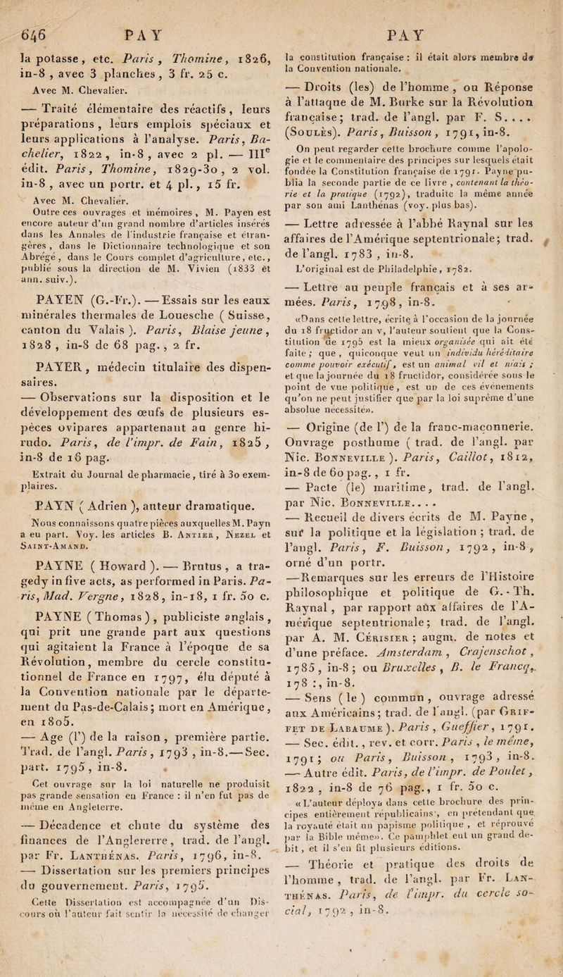 la potasse , etc. Parts, Thomine, 1826, in-8 , avec 3 planches , 3 fr. 2 5 c. Avec M. Chevalier. — Traité élémentaire des réactifs , leurs préparations , leurs emplois spéciaux et leurs applications à l’analyse, Paris, Ba¬ chelier, 1822, in-8, avee 2 pl. — III® édit. Paris, Thomine, i82g-3o, 2 vol. in-8 , avec un portr. et 4 pl., i5 fr. Avec M. Chevalier. Outre ces ouvrag'es et mémoires , M. Payen est encore auteur d’un grand nombre d’articles insérés dans les Annales de l'industrie française et étran¬ gères , dans le Dictionnaire technologique et son Abrégé, dans le Cours comnlet d’agriculture, etc., publié sous la direction de M. Vivien (i833 èt ann. suiv.). PAYEN (G.-Fr.). —Essais sur les eaux minérales thermales de Louesche ( Suisse, canton du Valais). Paris, Biaise jeune, 1828, in-8 de 68 pag., 2 fr. PAYER , médecin titulaire des dispen¬ saires. — Observations sur la disposition et le développement des œufs de plusieurs es¬ pèces ovipares appartenant an genre hi- rudo. Paris, de l’impr. de Fain, i825 , in-8 de 16 pag. Extrait du Journal de pharmacie, tiré à 3o exem¬ plaires. PAYN ( Adrien ), auteur dramatique. Nous connaissons quatre pièces auxquelles M. Payn a eu part. Voy. les articles B. Ahtier, Nezel et Saint-Amand. PAYNE ( Howard ), — Erutus , a tra- gedy in fîve acts, as perforraed in Paris. Pa¬ ris,Mad, Vergue, 1828, in-iS, i fr. 5o c. PAYNE (Thomas), publiciste anglais, qui prit une grande part aux questions qui agitaient la France à l’époque de sa Révolution, membre du cercle constitu¬ tionnel de France en 1797, élu député à la Convention nationale par le départe¬ ment du Pas-de-Calais; mort en Amérique, en i8o5. — Age (F) de la raison , première partie, l'rad. de Fangl. Paris , 1793 , in-8.— Sec. part. 1795, in-8. Cet ouvrage sur la loi naturelle ne produisit pas gi-ande sensation eu France : il n’en fut pas de meme en Angleterre. — Décadence et chute du système des finances de l’Anglererre, trad. de i’angl. par Fr, LaxthÉnas. Paris, 1796, in-8, — Dissertation sur les premiers principes du gouvernement. Paris, 1793'. Celle Disserlaliou est accompagnée d’uu Dis¬ cours où l’auteur fait sentir la nccessilé do c!i;mgci' la constitution française : il était alors membre de la Convention nationale. — Droits (les) de l’homme , ou Réponse à l’attaque de M, Burke sur la Révolution fiaiiçaise; trad. de l’angl. par F. S. . . . (SoüLÈs). Paris, Buisson , 1791, în-8. On peut regarder cette brctcliure comme l’apolo¬ gie et le commentaire des principes sur lesquels était fondée la Constitution française de içQf- Payne pu¬ blia la seconde partie de ce livre , contenant la thi-o- rie et la pratique (1792), traduite la même année par sou ami Lanthénas (voy. plus bas). — Lettre adressée à l’abbé Raynal sur les affaires de l’Amérique septentrionale; trad. de l’angl. 1783, in-S. L’original est de Philadelphie, 1782. — Lettre au peuple français et à ses ar¬ mées. Paris, 17.98, in-8. «Dans celle lettre, écrite à l’occasion de la journée du 18 fi'i^tidor an v, l’auteur soutient que la Cons¬ titution ae 1795 est la mieux organisée qui ait été faite ; que , quiconque veut un individu héréditaire comme pouvoir exécutif, est un animal vil et mais ; et que la journée du 18 fructidor, considérée sous le point de vue politique, est un de ces événements qu’on ne j)eut justifier que par la loi suprême d’une absolue nécessité». — Origine (de 1’) de la franc-maçonnerie. Ouvrage posthume ( trad. de l’angl. par Nie. BowNEVirxE ). PatriV, Caillot, 1812, in-8 de 60 pag., i fr. — Pacte (le) maritime, trad. de l’angl. par Nie. Bonneville.. . . — Recueil de divers écrits de M, Payne, sui* la politique et la législation ; trad. de l’augl. Paris, F. Buisson, 1792, in-8, orné d’nn portr. —Remarques sur les erreurs de l’Histoire philosophique et politique dé G. - Th. Raynal , par rapport aüx affaires de l’A¬ mérique septentrionale; trad. de l’angl. par A. M. Cerisier ; augm. de notes et d’une préface. Amsterdam , Crajcnschot , 1785, in-8; ou. Brujcclles , B. le Francq,. 178:, in-8. •— Sens ( le ) commun , ouvrage adressé aux Américains; trad. de 1 angl. (par Grif- FET DE Labaume). Pai'is , Guefjier, 1791. — Sec. édit., rev. et corr. Paris , le même, 1791; ou Paris, Buisson, 1798, in-8. — Autre édit. Paris, de Vitnpr. de Poulet, 1822 , ia-8 de 76 pag., i fr. 5o c. « L’auteur déploya dans celle brochure des prin¬ cipes entièrement républicains', en ['l'étendaiU que, la royauté était uu paj)isme politique , et réprouvé j>ar la Bible même». Ce pamphlet eut un grand dé¬ bit , et il s’en fit plusieurs éditions. — Théorie et pratique des droits de l’homme, trad. de l’angl. par l*r. Lan¬ thénas. Paris, de Hiupr. du cercle so¬ cial, I792, in-8.