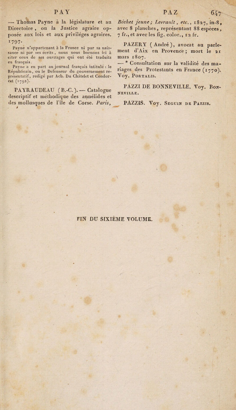 — Thonias Payne à îa législature et au Directoire , ou la Justice agraire op¬ posée aux lois et aux privilèges agraires. 1797- Payne n’appartenanl à la France ni par sa nais¬ sance ni par ses écrits , nous nous bornons ici à citer ceux de ses ouvrages qui ont été traduits en français. Payne a eu part au journal français intitulé : le Républicain, ouïe Défenseur du gouvernement re¬ présentatif, rédigé par Âcb. Du Châtelet et Condor¬ cet (1792). PAYRAUDEAU ( B.-C. ). — Catalogue descriptif et méthodique des annélides et des mollusques de l’ile de Corse. Paris, <* 647 Béehet jeune ; Levranlt, etc., 1827,10-8, avec 8 planches, représentant 88 espèces, 7 fr.,et avec les fig. color., 12 fr. PAZERY (André), avocat au parle¬ ment d’Aix .en Provence; mort le 2X mars 1807. — * Consultation sur la validité des ma¬ riages des Protestants en France (1770). Yoy. Portalis. PAZZI DE BONNEVILLE. Yoy. Bon¬ neville. PAZZIS. Yoy. Seguin de Pazzis. \ FIN DU SIXIÈME YOLUME.