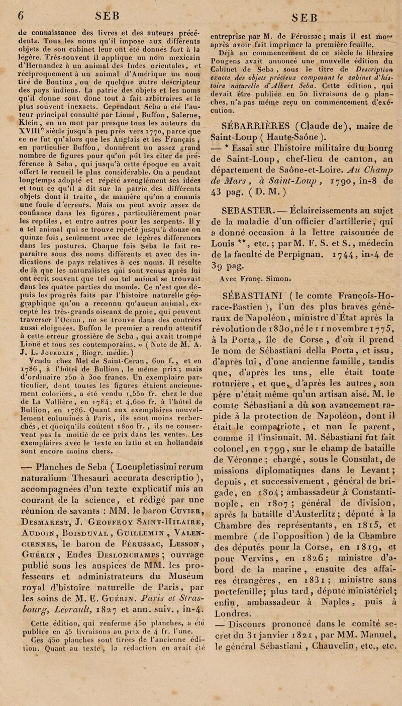 de connaissance des livres et des auteurs précé¬ dents. Tous les noms qu’il impose aux différents objets de son cabinet leur ont été donnés fort à la légère. Très-souvent il applique un nom mexicain d’Hernandez à un animal des Indes orientales, et réciproquement à un animal d’Amérique un nom tiré de Bontius , ou de quelque autre descripteur des pays indiens. La patrie des objets et les noms qu’il donne sont donc tout à fait arbitraires elle plus souvent inexacts. Cependant Séba a été l’au¬ teur principal consulté par Linné , Buffon , Salerne, Klein , en un mot par presque tous les auteurs du XVIIIe siècle jusqu’à peu près vers 1770, parce que ce ne fut qu’alors que les Anglais et les Français , en particulier Buffon, donnèrent un assez grand nombre de figures pour qu’on pût les citer de pré¬ férence à Séba , qui jusqu’à cette époque en avait offert le recueil le plus considérable. On a pendant longtemps adopté et répété aveuglément ses idées et tout ce qu’il a dit sur la patrie des différents objets dont il traite, de manière qu’on a commis une foule d’erreurs. Mais on peut avoir assez de confiance dans les figures , particulièrement pour les reptiles , et entre autres pour les serpents. 11 y a tel animal qui se trouve répété jusqu’à douze ou quinze fois , seulement avec de légères différences dans les postures. Chaque fois Séba le fait re¬ paraître sous des noms différents et avec des in¬ dications de pays relatives à ces noms. Il résulte de là que les naturalistes qui sont venus après lui ont écrit souvent que tel ou tel animal se trouvait dans les quatre parties du monde. Ce n’est que de¬ puis les progrès faits par l’histoire naturelle géo¬ graphique qu’on a reconnu qu’aucun animal, ex¬ cepté les très-grands oiseaux de proie, qui peuvent traverser l’Océan , ne se trouve dans des contrées aussi éloignées. Buffon le premier a rendu attentif à cette erreur grossière de Seba , qui avait trompé Linné et tous ses contemporains. » ( Note de M. A. J. L. Jourdain , Biogr. médic. ) Vendu chez Mel de Saint-Ceran , 600 f., et en 1786, à l’hôtel de Bullion , le même prix; mais d’ordinaire 200 à 3oo francs. Un exemplaire par¬ ticulier, dont toutes les figures étaient ancienne¬ ment coloriées , a été vendu i,55o fr. chez le duc de La Vallière, en 1784; et 4,600 fr. à l’hôtel de Bullion, en 1786. Quant aux exemplaires nouvel¬ lement enluminés à Paris , ils sont moins recher¬ chés , et quoiqu’ils coûtent 1800 fr. , ils ne conser¬ vent pas la moitié de ce prix dans les ventes. Les exemplaires avec le texte en latin et en hollandais sont encore moins chers. — Planches de Seba ( Locupletissimi rerum naturalium Thesauri accurata descriptio), accompagnées d’un te^te explicatif mis au courant de la science, et rédigé par une réunion de savants : MM. le baron Cuvier, Desmarest, J. Geoffroy Saint-Hilaire, Audoin, Boisdtjval , Guillemin , Valen¬ ciennes, le baron de Férussac, Lesson , Guérin , Eudes Deslonchami&gt;s ; ouvrage publié sous les auspices de MM. les pro¬ fesseurs et administrateurs du Muséum royal d’histoire naturelle de Paris, par les soins de M. E. Guérin. Paris et Stras¬ bourg, Levrault, 1827 et ann. suiv., in-4. Cette édition, qui renferme 45o planches, a été publiée en 4&amp; livraisons au prix de 4 fr. l’une. Ces 45o planches sont tirées de l’ancienne édi¬ tion. Quant au texte, la rédaction en avait clé entreprise par M. de Férussac ; mais il est mou après avoir fait imprimer la première feuille. Déjà au commencement de ce siècle le libraire Pougens avait annoncé une nouvelle édition du Cabinet de Seba , sous le titre de Description exacte des objets précieux composant le cabinet d’his¬ toire naturelle d'Albert Seba. Cette édition , qui devait être publiée en 5o livraisons de g plan¬ ches, n’a pas même reçu un commencement d’exé¬ cution. SÉBAR.RIÈRES (Claude de), maire de Saint-Loup ( Haute-Saône ). ■— * Essai sur l’histoire militaire du bourg de Saint-Loup, chef-lieu de canton, au département de Saône-et-Loire. Au Champ de Mars , à Saint-Loup , 1790, in-8 de 43 pag. ( D. M. ) SEB ASTER. — Éclaircissements au sujet de la maladie d’un officier d’artillerie, qui a donné occasion à la lettre raisonnée de Louis **, etc. ; parM. F. S. et S., médecin de la faculté de Perpignan. 1744? in-4 de 3 9 Pag- Avec Franc. Simon. SÉBASTIANI ( le comte Francois-Ho- race-Bastien ), l’un des plus braves géné¬ raux de Napoléon, ministre d’État après la révolution de 1 83o,né le 1 r novembre 1775, à la Porta., île de Corse , d’où il prend le nom de Sébastian! délia Porta, et issu, d’après lui, d’une ancienne famille, tandis que, d’après les uns, elle était toute roturière, et que, d’après les autres, son père n’était même qu’un artisan aisé. M. le comte Sébastiani a dû son avancement ra¬ pide à la protection de Napoléon, dont il était le compatriote, et non le parent, comme il l’insinuait. M. Sébastiani fut fait colonel, en 1799, sur le champ de bataille de Véronne ; chargé , sous le Consulat, de missions diplomatiques dans le Levant ; depuis , et successivement , général de bri¬ gade, en 1804; ambassadeur .à Constanti¬ nople, en 1807; général de division, après la bataille d’Austerlitz ; député à la Chambre des représentants, en 1815, et membre (de l’opposition ) de la Chambre des députés pour la Corse, en 1819, et pour Vervins, en 1826; ministre d’a¬ bord de la marine , ensuite des affai¬ res étrangères, en i83i; ministre sans portefeuille; plus tard, député ministériel ; enfin, ambassadeur à Naples, puis à Londres. — Discours prononcé dans le comité se¬ cret du 3i janvier 1821, par MM. Manuel, le général Sébastiani , Chauvelin, etc., etc.