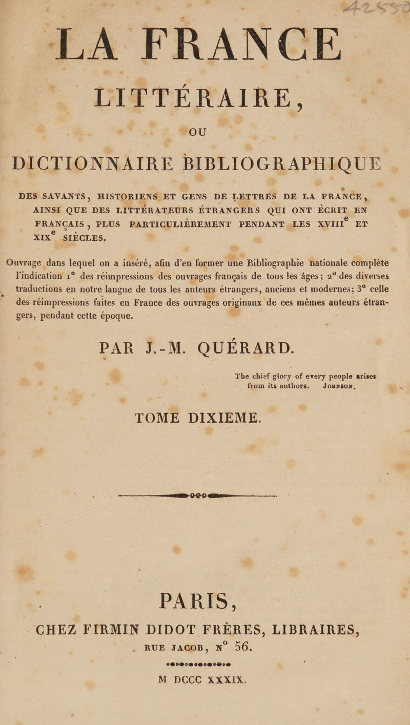 LA FRANCE LITTÉRAIRE, OU DICTIONNAIRE BIBLIOGRAPHIQUE * DES SAVANTS, HISTORIENS ET GENS DE LETTRES DE LA FRANCE, AINSI QUE DES LITTERATEURS ÉTRANGERS QUI ONT ECRIT EN FRANÇAIS , PLUS PARTICULIEREMENT PENDANT LES XVIII6 ET e ü ' 7 XIX SIÈCLES. Ouvrage dans lequel on a inséré, afin d’en former une Bibliographie nationale complète l’indication i° des réimpressions des ouvrages français de tous les âges; 2° des diverses traductions en notre langue de tous les auteurs étrangers, anciens et modernes; 3° celle des réimpressions faites en France des ouvrages originaux de ces mêmes auteurs étran¬ gers, pendant cette époque. PAR J.-M. QUÉRARD. The chief gîory of erery people «me* from ils authors. Johwsom, TOME DIXIEME. PARIS, CHEZ FIRMIN DIDOT FRÈRES, LIBRAIRES, RUE JACOB, N° 56.