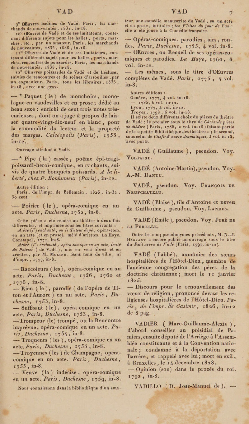 9* Œuvres badines de Vadé. Paris , les mar¬ chands de nouveautés, i83i, in-18. io° Œuvres de Vadé et de ses imitateurs, conte¬ nant différents sujets pour les halles , ports, mar¬ chés, etc., par un amateur. Paris, les marchands de nouveautés, i835 , i838 , in-18. ix° QEuvres de Vadé et de ses imitateurs, con¬ tenant différents sujets pour les halles , ports, mar¬ chés, rencontres de poissardes. Paris, les marchands de nouveautés, i838 , in-18. i2° OEuvres poissardes de Vadé et de Lécluse, suivies de rencontres et de scènes d’arsouilles , par un engueuleur. Paris, tons les libraires, 18 35 , in-18 , avec une grav. — * Paquet (le) de mouchoirs, mono¬ logue en vaudevilles et eu prose ; dédié au beau sexe : enrichi de cent trois notes très- curieuses , dont on a jugé à propos de lais¬ ser quatre-vingt-dix-neuf en blanc , pour la commodité du lecteur et la propreté des marges. Calcéopolis (Paris), 17 55, in-12. Ouvrage attribué à Vadé. — * Pipe ( la ) cassée, poëme épi-tragi- poissardi-héroï-comique, en iv chants, sui¬ vis de quatre bouquets poissards. A la li¬ berté, chez P. Bonhumeur (Paris), in-12. Autre édition : Paris, de l’impr. de Bellemain , 1826, in-32 , 3o cent. — Poirier ( le ), opéra-comique en un acte. Paris, Duchesne, 17 , in-8. Cette pièce a été remise au théâtre à deux fois différentes, et imprimée sous les titres suivants : Arbre (/’) enchanté , ou le Tuteur dupé , opéra-com. en un acte (et en prose), mêlé d’ariettes. La Haye, Constapel , 1771, in-8. Arbre (l’) enchanté , opéra-comique en un acte, imité du Poirier ( de Vadé ), mis en vers libres et en ariettes, par M. Moline. Sans nom de ville, ni d’impr. , 1777, in-8. — Raccoleurs (les), opéra-comique en un acte. Paris, Duchesne, 1756, 1760 et ,1776 , in-8. — Rien ( le ), parodie ( de l’opéra de Ti- ton et l’Aurore ) en un acte. Paris , Du¬ chesne, 1753, in-8. — Suffisant (le), opéra-comique en un acte. Paris, Duchesne, 1753 , in-8. —Trompeur (le) trompé, ou la Rencontre imprévue, opéra-comique en un acte. Pa¬ ris , Duchesne , 17 54 , in-8. — Troqueurs ( les ) , opéra-comique en un acte. Paris, Duchesne, 1753 , in-8. -—Troyennes (les ) de Champagne, opéra- comique en un acte. Paris, Duchesne, 1^55, in-8. — Yeuve (la) indécise, opéra-comique en un acte. Paris, Duchesne , 1709, in-8. Nous connaissons dans la bibliothèque d’un ama- 7 leur une comédie manuscrite de Vadé , eu un acte et en prose , intitulée J les Visites du jour de l’an : elle a été jouée à la Comédie française. — Opéras-comiques, parodies , airs, ron¬ des. Paris, Duchesne, l'jhh, 4 vol. in-8. — OEuvres, ou Recueil de ses opéras-co¬ miques et parodies. La Haye, 1760, 4 vol. in-12. — Les mêmes, sous le titre d’OEuvres complètes de Yadé. Paris, 177 5 , 4 vol, in-8. Autres éditions : Genève, 1777, 4 vol. in-18. — 1785,6vol. in-12. Lyon , 1787, 4 vol. in-12. Troyes , 1798 , 6 vol. in-18. Il existe deux différents choix de pièces de théâtre de Vadé : le premier sous le titre de Choix de pt'eees de théâtre (Paris, 1786, 2 vol. in-18 ) faisant partie de la « petite Bibliothèque des théâtres» ; le second, sous celui de Chefs-d’œuvre dramatiques, 3 vol. in 18, avec porlr. VADE ( Guillaume ), pseudon. Voy. Voltaire. YADÉ (Antoine-Martin), pseudon. Voy. A.-M. Dantu. YADÉ, pseudon. Voy. François de Neufchateau. VADÉ (Biaise ), fils d’Antoine et neveu de Guillaume, pseudon. Voy. Landes. VADÉ (Émile), pseudon. Voy. Jubé de la Perelle. Outre les cinq pseudonymes précédents, M. N.-J. Harvant a encore publié un ouvrage sous te titre du Petit neveu de Vadé (Paris, 1791, in-12). VADÉ (l’abbé), aumônier des sœurs hospitalières de l’Hôtel-Dieu , qaembre de l’ancienne congrégation des pères de la doctrine chrétienne; mort le n janvier 1825. —- Discours pour le renouvellement des vœux de religion, prononcé devant les re¬ ligieuses hospitalières de l’Hôtel-Dieu. Pa¬ ris , de Vimpr. Ile Casimir, 1826, in-12 de 8 pag. VADIER ( Marc-Guillaume-Alexis ) , d’abord conseiller au présidial de Pa- miers, ensuite député de l’Arriège à l’Assem¬ blée constituante et à la Convention natio¬ nale ; condamné à la déportation avec Barrère, et rappelé avec lui; mort eu exil, à Bruxelles , le 14 décembre 1828. -— Opinion (son) dans le procès du roi. T 792 , in-8. VADILLO ( D. Joié-Manuel de). ■—