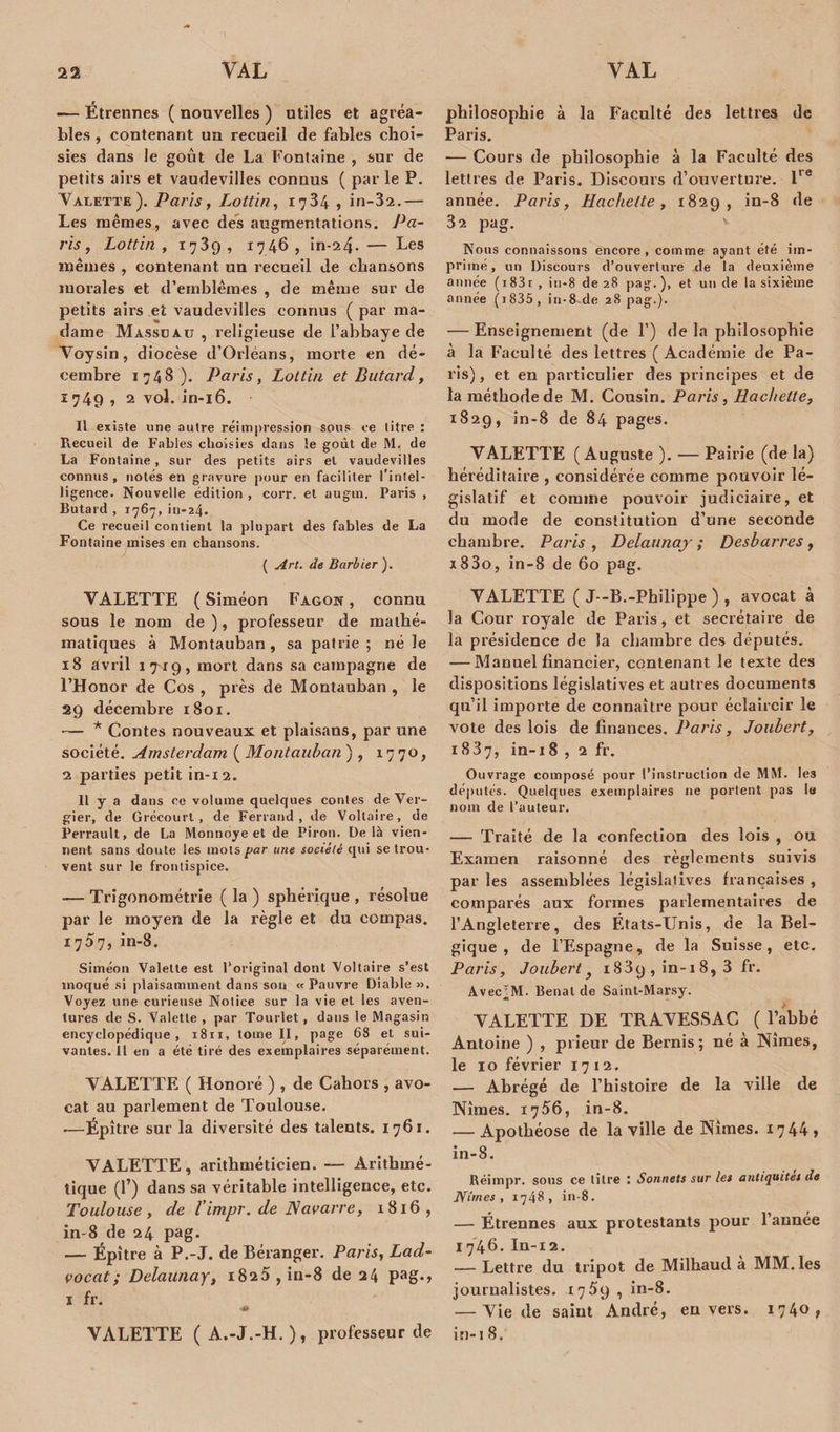 «— Étrennes ( nouvelles ) utiles et agréa¬ bles , contenant un recueil de fables choi¬ sies dans le goût de La Fontaine , sur de petits airs et vaudevilles connus ( par le P. Valette). Paris, Lottin, 1734 , in-32.— Les mêmes, avec des augmentations. Pa¬ ris, Lottin , 1739 , 1746 , in-24. — Les mêmes , contenant un recueil de chansons morales et d’emblèmes , de même sur de petits airs et vaudevilles connus ( par ma¬ dame Massüau , religieuse de l’abbaye de Voysin, diocèse d’Orléans, morte en dé¬ cembre 1748). Paris, Lottin et Butard, 1749 , 2 vol. in-16. Il existe une autre réimpression sous ce litre : Recueil de Fables choisies dans le goût de M.: de La Fontaine, sur des petits airs et vaudevilles connus , notés en gravure pour en faciliter l’intel¬ ligence. Nouvelle édition , corr. et augm. Paris , Butard , 1767, in-24. Ce recueil contient la plupart des fables de La Fontaine mises en chansons. ( Art. de Barbier ). VALETTE ( Siméon Fagon , connu sous le nom de ), professeur de mathé¬ matiques à Montauban , sa patrie ; né le 18 avril 1719, mort dans sa campagne de l’Honor de Cos , près de Montauban, le 29 décembre 1801. — * Contes nouveaux et plaisans, par une société. Amsterdam ( Montauban ) , 1770* 2 parties petit in-12. Il y a dans ce volume quelques contes de Ver- gier, de Grécourt , de Ferrand, de Voltaire, de Perrault, de La Monnoye et de Piron. Delà vien¬ nent sans doute les mots far une société qui se trou¬ vent sur le frontispice. — Trigonométrie ( la ) sphérique , résolue par le moyen de la règle et du compas. 1707, in-8. Siméon Valette est l’original dont Voltaire s’est moqué si plaisamment dans son «Pauvre Diable». Voyez une curieuse Notice sur la vie et les aven¬ tures de S. Valette , par Tourlet, dans le Magasin encyclopédique, 1811, tome II, page 68 et sui¬ vantes. Il en a été tiré des exemplaires séparément. YALETTE ( Honoré ) , de Cahots , avo¬ cat au parlement de Toulouse. -—Épître sur la diversité des talents. 1761. YALETTE, arithméticien. — Arithmé¬ tique (1’) dans sa véritable intelligence, etc. Toulouse, de l’impr. de Navarre, 1816, in-8 de 24 pag. — Épître à P.-J. de Béranger. Paris, Lad- vocat; Delaunay, i825 ,in-8 de 24 pag-&gt; ï fr. -1» VALETTE ( A.-J.-H. ), professeur de philosophie à la Faculté des lettres de Paris. -— Cours de philosophie à la Faculté des lettres de Paris. Discours d’ouverture. lre année. Paris, Hachette, 1829, in-8 de 32 pag. Nous connaissons encore, comme ayant été im¬ primé, un Discours d’ouverture de la deuxième année (i83i , in-8 de 28 pag.), et un de la sixième année (i835, in-8-de 28 pag.). — Enseignement (de P) de la philosophie à la Faculté des lettres ( Académie de Pa¬ ris) , et en particulier des principes et de la méthode de M. Cousin. Paris, Hachette, 1829, in-8 de 84 pages. VALETTE (Auguste ). — Pairie (de la) héréditaire , considérée comme pouvoir lé¬ gislatif et comme pouvoir judiciaire, et du mode de constitution d’une seconde chambre. Paris , Delaunay ; Desbarres, x83o, in-8 de 60 pag. YALETTE ( J--.B.-Philippe ) , avocat à la Cour royale de Paris, et secrétaire de la présidence de la chambre des députés. — Manuel financier, contenant le texte des dispositions législatives et autres documents qu’il importe de connaître pour éclaircir le vote des lois de finances. Paris, Joubert, 1837, in-18 , 2 fr. Ouvrage composé pour l’instruction de MM. les députés. Quelques exemplaires ne portent pas le nom de l’auteur. — Traité de la confection des lois , ou Examen raisonné des règlements suivis par les assemblées législatives françaises , comparés aux formes parlementaires de l’Angleterre, des États-Unis, de la Bel¬ gique , de l’Espagne, de la Suisse, etc. Paris, Joubert y i83q , in-i 8, 3 fr. Avec^M. Benal de Saint-Marsy. YALETTE DE TRAVESSAC ( l’abbé Antoine ) , prieur de Bernis ; né à Nîmes, le 10 février 1712. — Abrégé de l’histoire de la ville de Nîmes. 1756, in-8. — Apothéose de la ville de Nîmes. 1744» in-8. Réimpr. sous ce titre : Sonnets sur les antiquités de JYirnes , 1748, in-8. — Étrennes aux protestants pour l’année 1746. In-12. — Lettre du tripot de Milhaud a MM. les journalistes. 1759 , in-8. — Vie de saint André, envers. 1740? in-i 8.