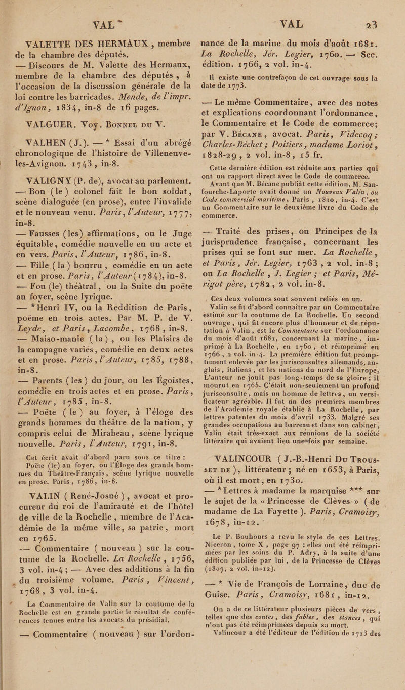 VALETTE DES HERMÀUX , membre de la chambre (les députés. — Discours de M. Valette des Hermaux, membre de la chambre des députés , à l’occasion de la discussion générale de la loi contre les barricades. Mende, de l’impr. d’ignon, i834, in-8 de 16 pages. VALGUER. Voy. Bonnet du V. VALHEN (J.)* —* Essai d’un abrégé chronologique de l’histoire de Villeneuve- les-Avignon. 1743, in-8. VALIGNY (P. de), avocat au parlement. — Bon (le) colonel fait le bon soldat, scène dialoguée (en prose), entre l’invalide et le nouveau venu. Paris, l’Auteur, 1777, in-8. — Fausses (les) affirmations, ou le Juge équitable, comédie nouvelle en un acte et en vers. Paris, l’Auteur, 1786,10-8. — Fille ( la ) bourru , comédie en un acte et en prose. Paris, VAuteur{1784), in-8. — Fou (le) théâtral, ou la Suite du poète au foyer, scène lyrique. —— * Henri IV, ou la Reddition de Paris, poème en trois actes. Par M. P. de V. Lejde, et Paris , Lacombe , 1768, in-8. — Maiso-manie ( la ) , ou les Plaisirs de la campagne variés, comédie en deux actes et en prose. Paris ,/’Auteur, 1785, 1788, in-8. — Parents (les) du jour, ou les Egoïstes, comédie en trois actes et en prose. Paris, l’Auteur, 1785, in-8. — Poète ( le ) au foyer, à l’éloge des grands hommes du théâtre de la nation, y compris celui de Mirabeau, scène lyrique nouvelle. Paris, l’Auteur, 1791, in-8. Cet écrit avait d’abord paru sous ce titre : Poêle (le) au foyer, ou l’Eloge des grands hom¬ mes du Tbeâire-Français, scène lyrique nouvelle en prose. Paris, 1786, in-8. VALIN ( René-Josué ) , avocat et pro¬ cureur du roi de l’amirauté et de l’hôtel de ville de la Rochelle , membre de l’Aca¬ démie de la même ville, sa patrie, mort en 1765. — Commentaire ( nouveau ) sur la cou¬ tume de la Rochelle. La Rochelle , 1756, 3 vol. in-4 ; — Avec des additions à la fin du troisième volume. Paris, Vincent, 1768, 3 vol. in-4. Le Commentaire de Valin sur la coutume de la Rochelle est en grande partie le résultat de confé¬ rences tenues entre les avocats du présidial. • — Commentaire ( nouveau ) sur l’ordon- nance de la marine du mois d’août r68i. La Rochelle, Jér. Legier, 1760. —■ Sec. édition. 1766, 2 vol. in-4. Il existe une contrefaçon de cet ouvrage sous la date de 1773. — Le même Commentaire, avec des notes et explications coordonnant l’ordonnance, le Commentaire et le Code de commerce; par V. Bécane, avocat. Paris, Videcoq; Charles-Béchet ; Poitiers, madame Loriot „ 1 828-29 , 2 vol. in-8 , i5 fr. Cette dernière édition est réduite aux parties qui ont un rapport direct avec le Code de commerce. Avant que M. Bécane publiât cette édition, M. San- fourche-Laporte avait donné un Nouveau Valin, ou Code commercial maritime, Paris , 1810, in-4- C’est un Commentaire sur le deuxième livre du Code de commerce. — Traité des prises, ou Principes delà jurisprudence française, concernant les prises qui se font sur mer. La Rochelle , et Paris, Jér. Legier, 1763,2 vol. in-8 ; ou Z a Rochelle , J. Legier ; et Paris, Mé- rigot père, 1782 , 2 vol. in-8. Ces deux volumes sont souvent reliés en un. Valin se fit d’abord connaître par un Commentaire estimé sur la coutume de La Rochelle. Un second ouvrage , qui fit encore plus d’honneur et de répu¬ tation à Valin, est le Commentaire sur l’ordonnance du mois d’août 1681, concernant la marine, im¬ primé à La Rochelle , en 1760 , et réimprimé en 1766 , 2 vol. in-4- La première édition fut promp¬ tement enlevée par les jurisconsultes allemands, an¬ glais, italiens , et les nations du nord de l’Europe, L’auteur ne jouit pas long-temps de sa gloire ; il mourut en 1765. C’était non-seulement un profond jurisconsulte, mais un homme de lettres, un versi¬ ficateur agréable. Il fut un des premiers membres de l’Académie royale établie à La Rochelle , par lettres patentes du mois d’avril 1733. Malgré ses grandes occupations au barreau et dans son cabinet, Valin était très-exact aux réunions de la société littéraire qui avaient lieu uneHfois par semaine. VALINCOUR ( J.-B.-Henri Du Trous- set de ), littérateur ; né en i653, à Paris, où il est mort, en 1730. •— * Lettres à madame la marquise *** sur le sujet de la « Princesse de Clèves » ( de madame de La Fayette). Paris, Cramoisy, 1678, in-12. Le P. Bouhours a revu le style de ces Lettres, Niceron , tome X , page 97 : elles ont été réimpri¬ mées par les soins du P. Adry, à la suite d’une édition publiée par lui , de la Princesse de Clèves (1807, 2 vol. in-12}. —^ * Yie de François de Lorraine, duc de Guise. Paris, Cramoisy, 1681, in-12. On a de ce littérateur plusieurs pièces de vers , telles que des contes, des fables , des stances, qui n’ont pas été réimprimées depuis sa mort. Valiucour a été l’éditeur de l’édition de 1713 des