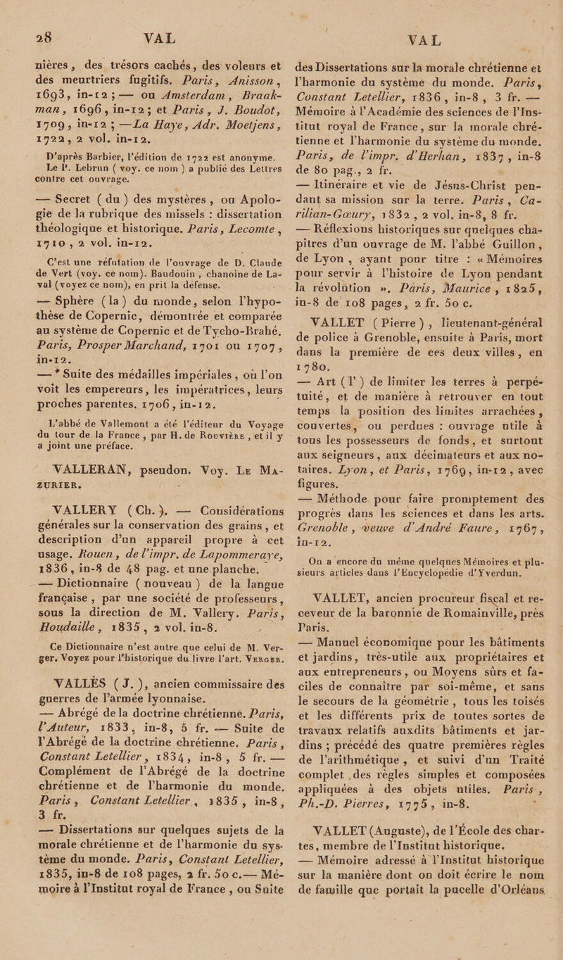 nières , des trésors cachés , des voleurs et des meurtriers fugitifs. Paris, Anisson, i6g3, in-r2;— ou Amsterdam , Braak- man, 1696, in-12; et Paris , J. Boudot, 1709 , in-12 ‘ —La Haye, Adr. Mo etjen s, 1722, 2 vol. in-i2. D’après Barbier, l’édition de 1722 est anonyme. Le P. Lebrun ( voy. ce nom ) a publié des Lettres contre cet ouvrage. — Secret ( du ) des mystères , ou Apolo¬ gie de la rubrique des missels : dissertation théologique et historique. Paris, Lecomte , 17 ip , 2 vol. in-12. C'est une réfutation de l’ouvrage de D. Claude de Vert (voy. ce nom). Baudouin , chanoine de La¬ val (voyez ce nom), en prit la défense. — Sphère ( la ) du monde, selon l’hypo¬ thèse de Copernic, démontrée et comparée au système de Copernic et de Tycho-Brahé. Paris, ProsperMarchand, 1701 ou 1707, in-12. — * Suite des médailles impériales , où l’on voit les empereurs, les impératrices, leurs proches parentes. 1706, in-1 2. L’abbé de Vallemont a été l’éditeur du Voyage du tour de la France , par H. de Bodvière , et il y a joint une préface. VALLERAN, pseudon. Voy. Le Ma- zurier. VALLERY ( Ch. ). -— Considérations générales sur la conservation des grains , et description d’un appareil propre à cet usage. Rouen , de l’impr. de Lapommeraye, 1836 , in-8 de 48 pag. et une planche. — Dictionnaire ( nouveau ) de la langue française , par une société de professeurs, sous la direction de M. Vallery. Paris, Houdaille, i835, 2 vol. in-8. Ce Dictionnaire n’est autre que celui de M. Ver¬ ger. Voyez pour l'historique du livre l’art. Verger. VALLES ( J. ), ancien commissaire des guerres de l’armée lyonnaise. — Abrégé delà doctrine chrétienne.Paris, l’Auteur, i833 , in-8, 5 fr. — Suite de l’Abrégé de la doctrine chrétienne. Paris , Constant Letellier , i834 , in-8, 5 fr.— Complément de l’Abrégé de la doctrine chrétienne et de l’harmonie du monde. Paris, Constant Letellier , 1835 , in-8, 3 fr. — Dissertations sur quelques sujets de la morale chrétienne et de l’harmonie du sys* tème du monde. Paris, Constant Letellier, i835, in-8 de 108 pages, 2 fr. 5o c.— Mé¬ moire à l’Institut royal de France , ou Suite des Dissertations sur la morale chrétienne et l’harmonie du système du monde. Paris, Constant Letellier, i836 , in-8 , 3 fr. — Mémoire à l’Académie des sciences de l’Ins¬ titut royal de France, sur la morale chré¬ tienne et l’harmonie du système du monde. Paris, de l’impr. d’Herhan, 1837, in-8 de 80 pag., 2 fr. — Itinéraire et vie de Jésus-Christ pen¬ dant sa mission sur la terre. Paris , Ca- rilian-Gœury, 1882 , 2 vol. in-8, 8 fr. — Réflexions historiques sur quelques cha¬ pitres d’un ouvrage de M. l’abbé Guillon , de Lyon , ayant pour titre : « Mémoires pour servir à l’histoire de Lyon pendant la révolution ». Paris, Maurice , 1825, in-8 de 108 pages, 2 fr. 5o c. VALLET ( Pierre ) , lieutenant-général de police à Grenoble, ensuite à Paris, mort dans la première de ces deux villes , en 1 7 80. — Art (T ) de limiter les terres à perpé¬ tuité, et de manière à retrouver en tout temps la position des limites arrachées, couvertes, ou perdues : ouvrage utile à tous les possesseurs de fonds, et surtout aux seigneurs , aux décimateurs et aux no¬ taires. Lyon, et Paris, 1769, in-12, avec figures. — Méthode pour faire promptement des progrès dans les sciences et dans les arts. Grenoble, meuve d’André Faure, 1767, in-12. On a encore du même quelques Mémoires et plu¬ sieurs articles dans l’Encyclopédie d’Y’verdun. VALLET, ancien procureur fiscal et re¬ ceveur de la baronnie de Romainville, près Paris. — Manuel économique pour les bâtiments et jardins, très-utile aux propriétaires et aux entrepreneurs, ou Moyens sûrs et fa¬ ciles de connaître par soi-même, et sans le secours de la géométrie , tous les toisés et les différents prix de toutes sortes de travaux relatifs auxdits bâtiments et jar¬ dins ; précédé des quatre premières règles de l’arithmétique , et suivi d’un Traité complet des règles simples et composées appliquées à des objets utiles. Paris -, Ph.-D. Pierres, 1775, in-8. VALLET (Auguste), de l’École des char¬ tes, membre de l’Institut historique. — Mémoire adressé à l’Institut historique sur la manière dont on doit écrire le nom de famille que portait la pucelle d’Orléans.