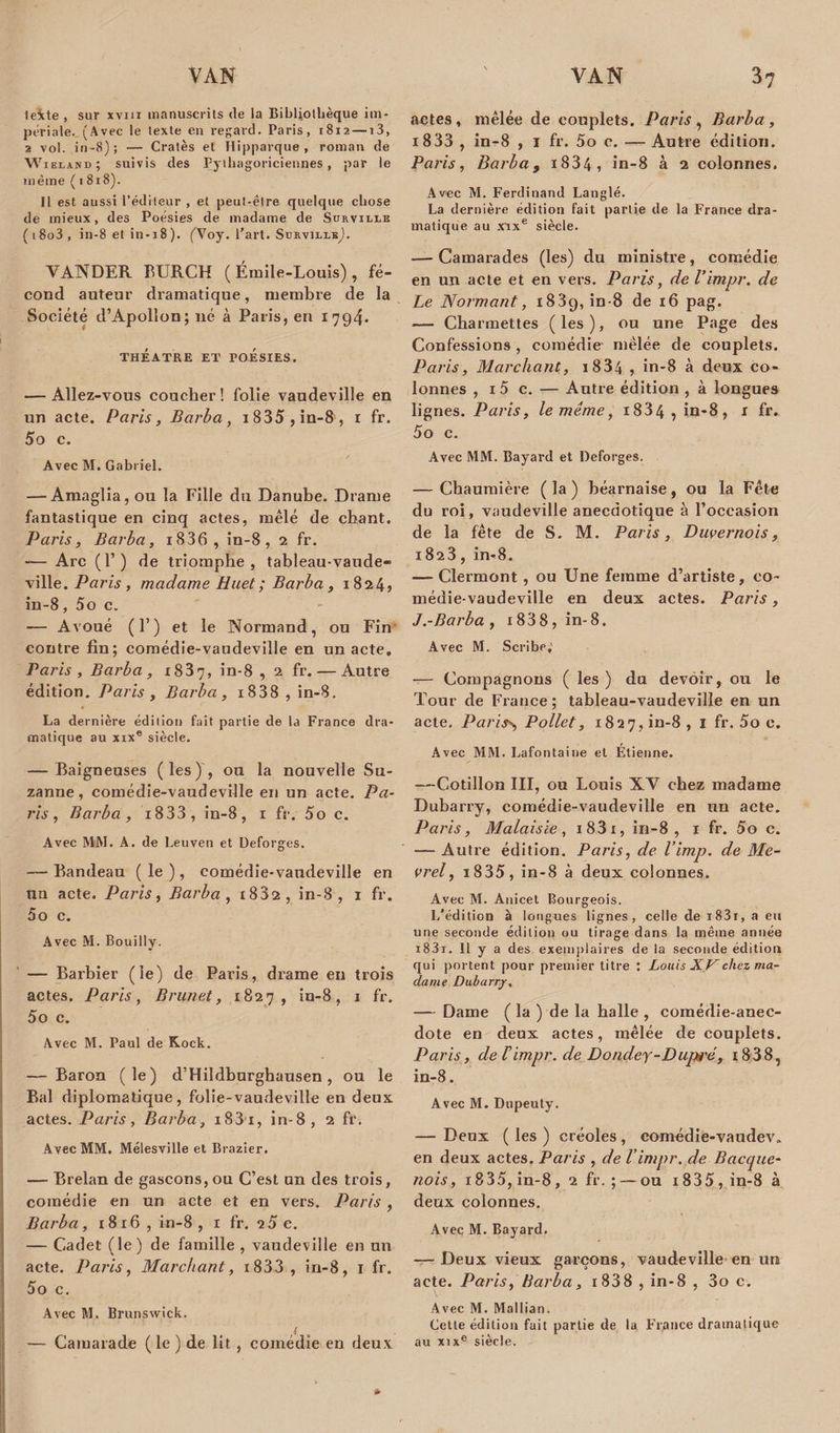 tekte , sur xvm manuscrits de la Bibliothèque im¬ périale. (Avec le texte en regard. Paris, 1812 —i3, 2 vol. in-8); — Cratès et Hipparque , roman de Wieiasd; suivis des Pythagoriciennes, par le même ( 1 818). Il est aussi l’éditeur , et peut-être quelque chose de mieux, des Poésies de madame de Surville (i8o3, in-8 et in-i8). (Aoy. l'art. SurvillbJ. VANDER BURCH (Émile-Louis), fé¬ cond auteur dramatique, membre de la Société d’Apollon; né à Paris, en 1 794. théatre et roésiES. — Allez-vous coucher! folie vaudeville en un acte. Paris, Barba, 1835, in-8 , 1 fr. 5o c. Avec M. Gabriel. — Amaglia, ou la Fille du Danube. Drame fantastique en cinq actes, mêlé de chant. Paris, Barba, i836 , in-8, 2 fr. -— Arc (F) de triomphe, tableau-vaude» ville. Paris, madame Huet ; Barba, 1824* in-8, 5o c. — Avoué (F) et le Normand, ou Fin contre fin; comédie-vaudeville en un acte. Paris , Barba, x837, in-8 , 2 fr. — Autre édition. Paris , Barba, i838 , in-8. La dernière édition fait partie de la France dra¬ matique au xixe siècle. — Baigneuses (les), ou la nouvelle Su¬ zanne, comédie-vaudeville en un acte. Pa¬ ris , Barba, i833, in-8, 1 fr. 5o c. Avec MM. A. de Leuven et Deforges. — Bandeau ( le ), comédie-vaudeville en nn acte. Paris, Barba, i832 , in-8, 1 fr. 5o c. Avec M. Bouilly. — Barbier (le) de Paris, drame en trois actes. Paris, Brunet, 1827, in-8, 1 fr. 5o c. Avec M. Paul de Kock. — Baron (le) d’Hildburghausen, ou le Bal diplomatique, folie-vaudeville en deux, actes. Paris, Barba, i83i, in-8, 2 fr. Avec MM. Mélesville et Brazier. — Brelan de gascons, ou C’est un des trois, comédie en un acte et en vers. Paris , Barba, 1816 , in-8 , r fr. 2 5 e. — Cadet (le) de famille , vaudeville en un acte. Paris, Marchant, i833 , in-8, 1 fr. 5o c. Avec M. Brunswick. y — Camarade (le) de lit , comédie en deux actes, mêlée de couplets. Paris, Barba, i833 , in-8 , 1 fr. 5o c. — Autre édition. Paris, Barba, i834, in-8 à 2 colonnes. Avec M. Ferdinand Langlé. La dernière édition fait partie de la France dra¬ matique au vixe siècle. — Camarades (les) du ministre, comédie en un acte et en vers. Paris, de Vimpr. de Le N armant, 1839, in-8 de 16 pag. — Charmettes (les), ou une Page des Confessions , comédie mêlée de couplets. Paris, Marchant, i834 , in-8 à deux co¬ lonnes , 1 5 c. — Autre édition , à longues lignes. Paris, le même, i834 , in-8, 1 fr. 5o c. Avec MM. Bayard et Deforges. — Chaumière ( la ) béarnaise , ou la Fête du roi, vaudeville anecdotique à l’occasion de la fête de S. M. Paris, Durernois, 1823, in-8. — Clermont , ou Une femme d’artiste, co¬ médie-vaudeville en deux actes. Paris, J.-Barba, 1 838, in-8. Avec M. Scribp, — Compagnons ( les) du devoir, ou le Tour de France; tableau-vaudeville en un acte. Par iss, Pollet, 1827, in-8 , 1 fr. 5o c. Avec MM. Lafontaine et Etienne. —Cotillon III, ou Louis XY chez madame Dubarry, comédie-vaudeville en un acte. Paris, Malaisie, i83i, in-8, 1 fr. 5o c. — Autre édition. Paris, de l’imp. de Me- vrel, 1835, in-8 à deux colonnes. Avec M. Anicet Bourgeois. I/édition à longues lignes, celle de i83r, a eu une seconde édition ou tirage dans la même année i83i. Il y a des exemplaires de la seconde édition qui portent pour premier titre : Louis XK chez ma¬ dame Dubarrjr, — Dame ( la ) de la halle , comédie-anec¬ dote en deux actes, mêlée de couplets. Paris, de Timpr. de Dondey-Dupi'é, i838, in-8. Avec M. Dupeuty. — Deux ( les ) créoles , comédie-vaudev» en deux actes. Paris , de l’impr. de Bacque- nois, 1835, in-8, 2 fr. ; — ou 1835, in-8 à deux colonnes. Avec M. Bayard. — Deux vieux garçons, vaudeville en un acte. Paris, Barba, 1838 , in-8 , 3o c. Avec M. Mallian. Cette édition fait partie de la France dramatique au xixe siècle.