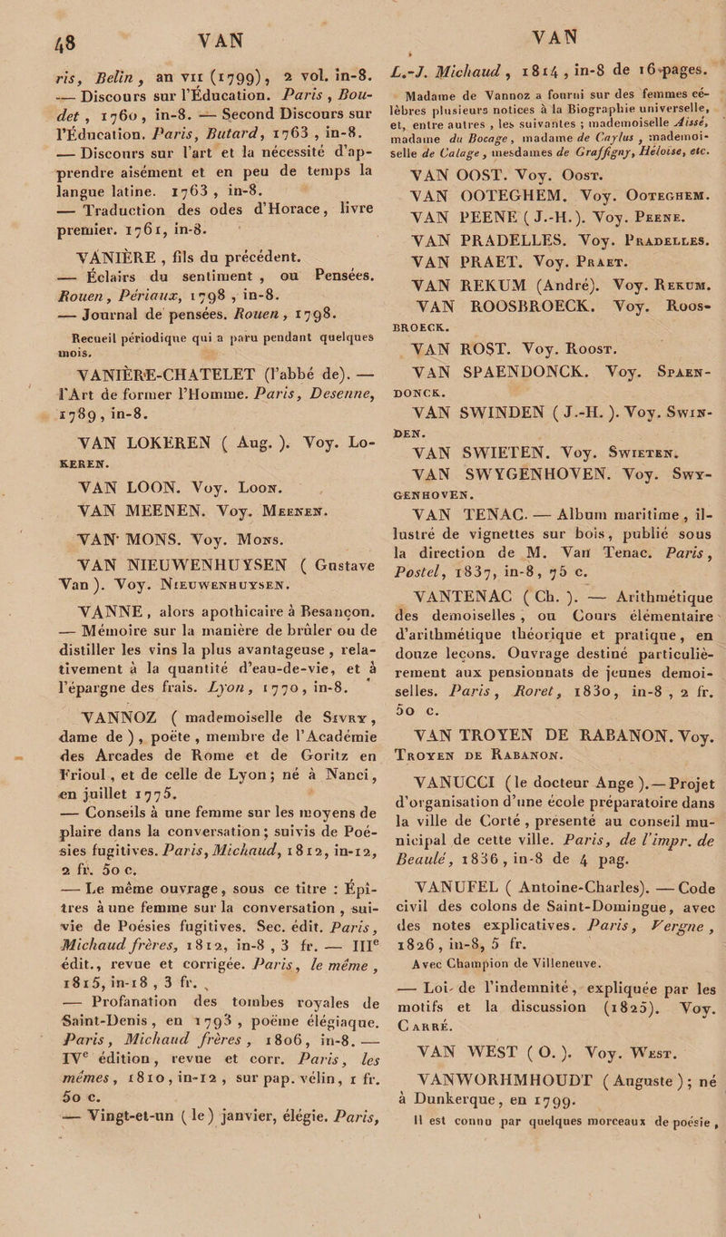 A3 ris, Belin , an vu (1799), 2 vol. in-8. — Discours sur l’Éducation. Paris , Bou- det , 1760 , in-8. — Second Discours sur l’Éducation. Paris, Bâtard, 1763 , in-8. — Discours sur l’art et la nécessité d’ap¬ prendre aisément et en peu de temps la langue latine. 1763 , in-8. — Traduction des odes d’Horace, livre premier. 1761, in-8. VANIÈRE , fils du précédent. — Éclairs du sentiment , ou Pensées. Rouen, Pêriaux, 1798 , in-8. — Journal de pensées. Rouen, 1798. Recueil périodique qui a paru pendant quelques mois. YANIÈRE-CH ATELET (l’abbé de). — l'Art de former l’Homme. Paris, Desenne, 1789, in-8. YAN LOKEREN ( Aug. ). Yoy. Lo- KEREN. YAN LOON. Voy. Looît. YAN MEENEN. Yoy. Meenen. YAN- MONS. Yoy. Mous. YAN NIEUWENHUYSEN ( Gustave Yan). Yoy. Nieuwenhuysen. YANNE , alors apothicaire à Besançon. — Mémoire sur la manière de brûler ou de distiller les vins la plus avantageuse , rela¬ tivement à la quantité d’eau-de-vie, et à l’épargne des frais. Lyon, 1770, in-8. YANNOZ ( mademoiselle de Sivry , dame de ) , poète , membre de l’Académie des Arcades de Rome et de Goritz en Erioul , et de celle de Lyon ; né à Nanci, en juillet 1775. — Conseils à une femme sur les moyens de plaire dans la conversation ; suivis de Poé¬ sies fugitives. Paris, Michaud, 1812, in-12, 2 fr. 5o c. — Le même ouvrage, sous ce titre : Épi- tres à une femme sur la conversation , sui¬ vie de Poésies fugitives. Sec. édit. Paris, Michaud frères, 1812, in-8 , 3 fr. — IIIe édit., revue et corrigée. Paris, le même , i8i5, in-18 , 3 fr. &gt; — Profanation des tombes royales de Saint-Denis, en 1793, poème élégiaque. Paris, Michaud frères, 1806, in-8.-— IYe édition, revue et corr. Paris, les mêmes, 1810,in-12, sur pap. vélin, 1 fr. 5o c. »— Yingt-et-un ( le ) janvier, élégie. Paris, L.-J. Michaud , i8t4,in-8 de i6pages. Madame de Vannoz a fourni sur des femmes cé¬ lèbres plusieurs notices à la Biographie universelle, et, entre autres , les suivantes ; mademoiselle Aisse, madame du Bocage, madame de Caylus , mademoi¬ selle de Calage , mesdames de Graffigny, Héloïse, etc. YAN OOST. Yoy. Oost. YAN OOTEGHEM. Yoy. Ooteghem. YAN PEENE ( J.-H.). Yoy. Peene. YAN PRADELLES. Yoy. Pradelles. YAN PRAET. Voy. Praet. YAN REKUM (André). Voy. Rekum. YAN ROOSBROECK. Yoy. Roos- BROECK. VAN RO$T. Voy. Roost. YAN SPAENDONCK. Yoy. Sfaen- DONCK. YAN SWINDEN ( J.-H. ). Yoy. Swin- den. YAN SWIETEN. Yoy. Swieten. YAN SWYGENHOVEN. Yoy. Swy- GENHOVEK. YAN TENAC. — Album maritime , il¬ lustré de vignettes sur bois, publié sous la direction de M. Van Tenac. Paris, Postel, 1837, in-8, 75 c. YANTENAC ( Ch. ). — Arithmétique des demoiselles , ou Cours élémentaire d’arithmétique théorique et pratique, en douze leçons. Ouvrage destiné particuliè¬ rement aux pensionnats de jeunes demoi¬ selles. Paris , Roret, i83o, in-8 , 2 fr. 5o c. YAN TROYEN DE RABANON. Yoy. Troyen de Rabanon. VANUCCI (le docteur Ange). — Projet d’organisation d’une école préparatoire dans la ville de Corté , présenté au conseil mu¬ nicipal de cette ville. Paris, de l’impr. de Beauté, t836 ,in-8 de 4 pag. YANUFEL ( Antoine-Charles). —Code civil des colons de Saint-Domingue, avec des notes explicatives. Paris, Vergne, 1826 , in-8, 5 fr. Avec Champion de Villeneuve. — Loi-de l’indemnité, expliquée par les motifs et la discussion (1825). Vov. C arré. YAN WEST ( O. ). Yoy. West. VANWORHMHOUDT (Auguste); né à Dunkerque, en 1799. 11 est connu par quelques morceaux de poésie ,