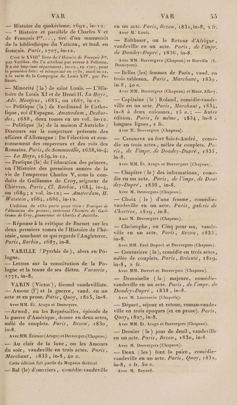 — Histoire cln quakerisme. 1692 , in-12. — * Histoire et parallèle de Charles V et de François Ier., tiré d’un manuscrit de la bibliothèque du Vatican, et trad. en français. Paris, 1707, in-12. C’est le XVIIIe livre de VHistoire de François 1er, par Vacillas. Ou l’a attribué par erreur à Pelisson. 11 a été imprimé séparément, in-12 , en 1707, pour la première fois : et réimprimé en 1780 , aussi in-12, à la suite de la Campagne de Louis XIV, par Pe- lisson. — Minorité (la) de saint Louis. — L’His¬ toire de Louis XI et de Henri II. La Raye, Adr. Moetjens, i6S5, ou 1687, in-12. — Politique (la) de Ferdinand le Catho¬ lique, roi d’Espagne. Amsterdam , Desbor¬ des, 1688, deux tomes en un vol. in-12. — Politique (la) de la maison d’Autriche : Discours sur la conjecture présente des affaires d’Allemagne : De l’élection et cou¬ ronnement des empereurs et des rois des Romains. Paris, de Sommavilie, i658,in-4; — La Haye, 1 65g, in-12. — Pratique (la) de l’éducation des princes, ou l’Histoire des premières années de la vie de l’empereur Charles V, sous la con¬ duite de Guillaume de Croy, seigneur de Chièvres. Paris , Cl. Barbin, 1684, &gt;n*4&gt; ou 168g; 2 vol. in-t2; — Amsterdam, H. Wetstein, 1684, 168G, in-12. L’édition de r684 porte pour litre : Pratique de l’éducation des princes , contenant Vhistoire de Guil¬ laume de Croy, gouverneur de Charles d’Autriche. -—Réponse à la critique de Burnet sur les deux premiers tomes de l’Histoire de l’hé¬ résie , touchant ce qui regarde l’Angleterre. Paris, Barbin, 1687, in-8. VARILLE ( Pyrrhis de), alors en Po¬ logne. — Lettres sur la constitution de la Po¬ logne et la tenue de ses diètes. Varsovie, 1771, in-8. VÀRIN (Victor), fécond vaudevilliste. — Amour (P) et la guerre, vaud. en un acte et en prose. Paris, Quoy, 1825, in-8. Avec MM. Ét. Arago et Desnoyers. —Arwed , ou les Représailles, épisode de la guerre d’Amérique, drame en deux actes, mêlé de couplets. Paris, Bezou, i83o, in-8. Avec MM. Etienne (Ara go) et Desver gers(Cbapeau). — Au clair de la lune , ou les Amours du soir, vaudeville en trois actes. Paris, Marchant, i835 , in-8 , 40 c. Cette édition fait partie du Magasin théâtral. — Bal (le) d’ouvriers, comédie-vaudeville en un acte. Paris, Bezou, 183 r, in-8, 2 fr. Avec M. Louis. — Balthasar, ou le Retour d’Afrique, vaudeville en un acte. Paris, de l’impr. de Dondey-Dupré, i836, in-8. Avec MM. Desvergers (Chapeau) et Derville (L. Desnoyers). — Belles (les) femmes de Paris, vaud. en trois tableaux. Paris, Marchant, i83g, in-8 , 40 c. Avec MM. Desvergers (Chapeau) et Maur. Alhoy. ■—Capitaine (le) Roland, comédie-vaude¬ ville en un acte. Paris, Marchant, 1884, in-8 à deux colonnes, i5 c. ; — Autre édition. Paris, le même, x834 , in-8 à longues lignes , 2 fr. Avec M. Desvergers (Chapeau). — Casanova au fort Saint-André, comé¬ die en trois actes , mêlée de couplets. Pa¬ ris, de l’impr. de Dondey-Dupré, 1 8 3 5 , in-8. Avec MM. Ét. Arago et Desvergers (Chapeau). — Chapitre (le) des informations, comé¬ die en un acte. Paris, de l’impr. de Don¬ dey-Dupré, 1836, in-8. Avec M. Desvergers (Chapeau). -— Choix ( le ) d’une femme, comédie- vaudeville en un acte. Paris, galerie de Chartres, 1829, in-8. A&amp;ec M. Desvergers (Chapeau). — Christophe , ou Cinq pour un, vaude¬ ville en un acte. Paris, Bezou, i833, in-8. Avec MM. Paul Duport et Desvergers (Chapeau), — Couturière (la), comédie en trois actes, mêlée de couplets. Paris, B réalité, 1829, in-8 , 2 fr. Avec MM. Duvert et Desvergers (Chapeau). — Demoiselle ( la ) majeure, comédie- vaudeville en un acte. Paris , de l’impr. de Dondey-Dupré , 1 838 , in-8. Avec M. Laurencin (Chapelle). — Départ, séjour et retour, roman-vaude¬ ville en trois époques (et en prose). Paris, Quoy, 1827, in-8. Avec MM. Et. Arago et Desvergers (Chapeau). — Dernier (le) jour de deuil , vaudeville en un acte. Paris, Bezou, i83o, in-8. Avec M. Desvergers (Chapeau). — Deux (les) font la paire, comédie- vaudeville en un acte. Paris, Ouoy, i832, in-8, 1 fr. 5o c. Avec M. Bayard.