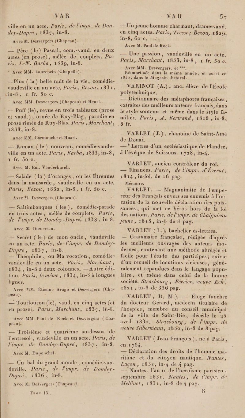 ville en un acte. Paris, de Vimpr. de Don- cley-Dupré, 183, in-8. Avec M. Desvergers (Chapeau). — Père (le) Pascal, coin.-vaud. en deux actes (en prose) , mêlée de couplets. Pa¬ ris , J.-N. Barba, i83g, in-8. — Avec MM. taurencin (Chapelle). —Plus (la) belle nuit de la vie, comédie- vaudeville en un acte. Paris, Bezou, i83i , in-8 , i fr. 5o c. Avec MM. Desvergers (Chapeau) et Henri. — Puff (le), revue en trois tableaux (prose et vaud.) , ornée de Ruy-Blag , parodie en prose limée de Ruy-Blas. Paris , Marchant, 1838, in-8. Avec MM. Carmouche et Ruart. — Roman (le) nouveau, comédie-vaude¬ ville en un acte. Paris, Barba, i833, in-8, i fr. 5o c. Avec M. Em. Vanilerburch. — Salade ( la ) d’oranges , ou les Élrennes dans la mansarde , vaudeville en un acte. Paris, Bezou, i832 , in-8, 1 fr. 5o c. Avec M. Dvsvergers, (Chapeau). — Saltimbanques ( les ) , comédie-parade en trois actes, mêlée de couplets. Paris, de l'impr. de Dondcy-Dupré, i838 , in-8. Avec M. D umersan. — Secret ( le ) de mon oncle, vaudeville en un acte. Paris, de Vimpr. de Dondey- Dupre, 1887, in-8. — Théophile , ou Ma vocation , comédie- vaudeville en un acte. Paris, Marchant, l834 , in-8 à deux colonnes. —Autre édi¬ tion. Paris, le même , T 834, in-8 à longues lignes. Avec MM. Étienne Arago et Desvergers (Cha¬ peau). — Tourlourou (le), vaud. en cinq actes (et en prose),. Paris, Marchant, 1837, Avec MM. Paul cie Kock et Desvergers ( Cha¬ peau). — Troisième et quatrième au-dessus de l’entresol , vaudeville en un acte. Paris, de l’impr. de Dondey-Dupré, 1837 , in-8. AvecM. Duponchcl. — Un bal du grand monde , comédie-vau¬ deville. Paris, de. Vimpr. de Dondey- Dupré, 1836 , in-8. Avec M. Des vergers (Chapeau). Tome IX, — Un jeune homme charmant, drame-vand. en cinq actes. Paris, Tresse: Bezou. 1820, in-8, 60 c. Avec M. Paul de Kock. — Une passion, vaudeville en un acte. Paris, Marchant, 1 8 3 3, in-8 , 1 fr. 5o c. Avec MM. Desvergers, et ***. Réimprimée dans la même année , et aussi eu 1831, dans le Magasin théâtral. YARINOT (A.) , anc. élève de l’École polytechnique. — Dictionnaire des métaphores françaises, extraites des meilleurs auteurs français, dans le style soutenu et même dans le style fa¬ milier. Paris, A. Bertrand, 1818 , in-8, 5 fr. VARLET (J.), chanoine de Saint-Aîné de Douai. — * Lettres d’un ecclésiastique de Flandre, à l’évêque de Boissons. 1728, in-4. VARLET, ancien contrôleur du roi. — Finances. Paris, de l’impr. d'Éverat, 1814 , in-fol. de 16 pag. Mémoire. YARLET. — Magnanimité de F empe¬ reur des Français envers ses ennemis à l’oc¬ casion de la nouvelle déclaration des puis¬ sances , qui met ce héros hors de la loi des nations. Paris, de Vimpr. de Chaignieati jeune, i8i5, in-8 de 8 pag. YARLET ( L.), bachelier ès-lettres. — Grammaire française, rédigée d’après les meilleurs ouvrages des auteurs mo¬ dernes, contenant une méthode abrégée et facile pour l’étude des participes; suivie d’un recueil de locutions vicieuses, géné¬ ralement répandues dans le langage popu¬ laire , et même dans celui de la bonne société. Strasbourg, Février, veuve Eck, 1821, in-8 de 336 pag. YARLET , D. M.). — Éloge funèbre du docteur Gérard, médecin titulaire de l’hospice, membre du conseil municipal de la ville de Saint-Dié, décédé le a5 avril i83o. Strasbourg, de l’impr. de meuve Silbermann, ï83o, in-8 de 8 pag. YARLET (Jean-François), né à Paris, en 1764. — Déclaration des droits de l’homme ma¬ ritime et du citoyen nautique. Nantes, Lucon , i83t, in-4 de 4 pag. — Nantes, l’an ri de l’héroïsme parisien , septembre iS3i. Nantes, de Vimpr. de Mellinet, 1 8 3 r , in-8 de 4 pag. 8 4