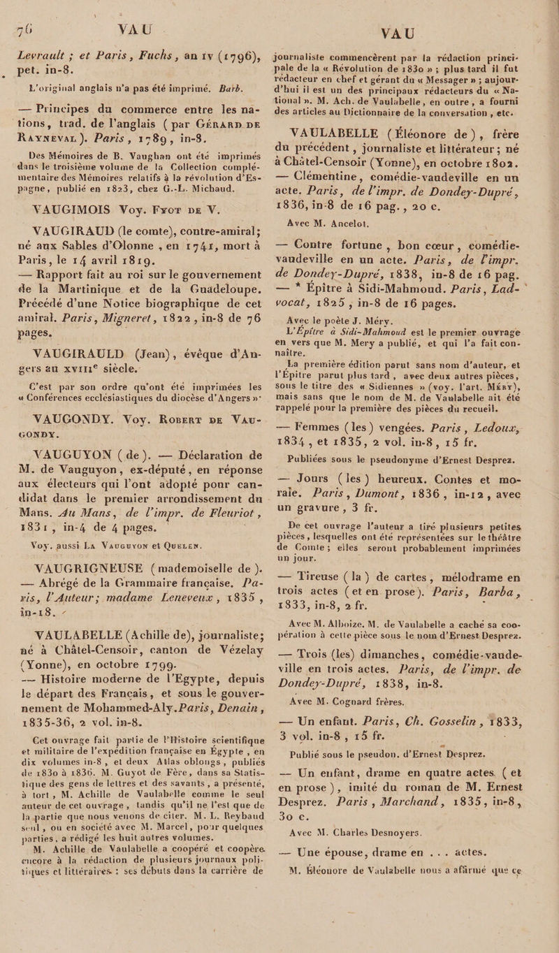 7 G VAU Levrault ; et Paris, Fuchs, an iv (1796), pet. in-8. L’original anglais n’a pas été imprimé. Barb. — Principes du commerce entre les na¬ tions, trad. de l’anglais (par Gérard de Rayjieval). Paris, 1789, in-8. Des Mémoires de B. Yanghan ont été imprimés dans le troisième volume de la Collection complé¬ mentaire des Mémoires relatifs à la révolution d’Es¬ pagne, publié en 1823, chez G.-L. Michaud. YAUGIMOIS Yoy. Fyot de Y. YAUGIRAUD (le comte), contre-amiral; né aux Sables d’Olonne , en 17 41, mort à Paris, le 14 avril 1819. — Rapport fait au roi sur le gouvernement de la Martinique et de la Guadeloupe. Précédé d’une Notiee biographique de cet amiral. Paris, Migneret, 1822 , in-8 de 76 pages. VAUGIRAULD (Jean), évéque d’An¬ gers au xvme siècle. C’est par son ordre qu’ont été imprimées les w Conférences ecclésiastiques du diocèse d’Angers »• YAUGGNDY. Yoy. Robert de Yau- GONBY. YAUGUYON (de). — Déclaration de M. de Vauguyon, ex-député, en réponse aux électeurs qui l’ont adopté pour can¬ didat dans le premier arrondissement du Mans. Au Mans, de l’impr. de Fleuriot, 1S3 1 , in-4 de 4 pages. Voy. aussi La Vauguyon et Quelen. YAUGRIGNEUSE ( mademoiselle de ). —- Abrégé de la Grammaire française. Pa¬ ris, l’Auteur; madame Lcneveux , i835 , în-18. ' YAULABELLE (Achille de), journaliste; né à Cbâlel-Censoir, canton de Vézelay (Yonne), en octobre 1799. — Histoire moderne de l’Egypte, depuis le départ des Français, et sous le gouver¬ nement de Mobammed-Aly.Pam, Denain, i835-36, 2 vol. in-8. Cet ouvrage fait partie de l’Ftisfoire scientifique et militaire de l’expédition française en Egypte , en dix volumes in-8 , et deux Atlas oblongs , publiés de i83o à i836. M. Guyot de Fère, dans sa Statis¬ tique des gens de lettres et des savants , a présenté, à tort , M. Achille de Vaulabelle comme le seul «'tuteur de cet ouvrage , tandis qu’il ne l’est que de la partie que nous venons de citer. M. L. Reybaud seul , ou en société avec M. Marcel, pour quelques parties, a rédigé les huit autres volumes. M. Achille de Vaulabelle a coopéré et coopéra encore à la rédaction de plusieurs journaux poé¬ journaliste commencèrent par la rédaction princi¬ pale de la « Révolution de i83o » ; plus tard il fut rédacteur en chef et gérant du « Messager » ; aujour¬ d’hui ii est un des principaux rédacteurs du «Na¬ tional ». M. Ach. de Vaulabelle, en outre , a fourni des articles au Dictionnaire de la conversation , etc. YAULABELLE (Eléonore de), frère du précédent, journaliste et littérateur ; né à Châtel-Censoir (Yonne), en octobre 1802. — Clémentine, eomédie-vaudeville en un acte. Paris, de l’impr. de Dondey-Dupré, 18 36, in-8 de 16 pag., 20 c. Avec M. Ancelot. — Contre fortune , bon eœur , comédie- vaudeville en un acte. Paris, de l’impr. de Dondey-Dupré, i838, in-8 de 16 pag. — * Epitre à Sidi-Mahmoud. Paris, Lad- vocat, 1825 , in-8 de 16 pages. Avec le poète J. Méry. L’Epîirc à Sidi-Mahmoud est le premier ouvrage en vers que M. Mery a publié, et qui l’a fait con¬ naître. La première édition parut sans nom d’auteur, et l’Epitre parut plus tard , avec deux autres pièces, sous le titre des « Sidiennes » (voy. l’art. Méby), mais sans que le nom de M. de Vaulabelle ait été rappelé pour la première des pièces du recueil. — Femmes (les) vengées. Paris , Ledoux, 1834, et i835, 2 vol. iu-8 , i5 fr. Publiées sous le pseudonyme d’Ernest Desprez. —- Jours (les) heureux. Contes et mo¬ rale. Paris , Dumont, 1 8 3 6 , in-i2,avec un gravure, 3 fr. De cet ouvrage l’auteur a tiré plusieurs petites pièces , lesquelles ont été représentées sur le théâtre de Comte ; elles seront probablement imprimées un jour. — Tireuse ( la ) de cartes , mélodrame en trois actes ( et en prose). Paris, Barba, 1833, in-8, 2 fr. Avec M. Alboize. M. de Vaulabelle a caché sa coo¬ pération à cette pièce sous le nom d’Ernest Desprez. — Trois (les) dimanches, comédie-vaude- ville en trois actes. Paris, de l’impr. de Dondey-Dupré, i838, in-8. Avec M. Cognard frères. — Un enfant. Paris, Ch. Gosselin, j833, 3 vol. in-8 , i5 fr. « Publié sous le pseudon. d’Ernest Desprez. — Un enfant, drame en quatre actes. ( et en prose), imité du roman de M. Ernest Desprez. Paris , Marchand, 1835, in-8 * 3o c. Avec M. Charles Desnoyers. — Une épouse, drame en . . . actes.