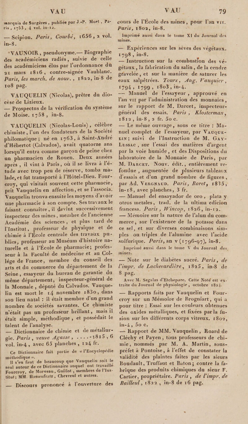 marquis de Surgères , publiée par J—P. Moet , Pa¬ ris , 1753 , 4 vol. * *l -1 i. — Scip!on. Paris, Courbé, i656, 2 vol. in-8. ' YAUNOIR , pseudonyme.— Biographie des académiciens radiés, suivie de celle des académiciens élus par l’ordonnance du 2i mars 1816, contre-signée Yaublanc. Paris, les march. de nouv. , 1822, in-8 de 108 pag. YATTQUELIN (Nicolas), prêtre du dio¬ cèse de Lizieux. — Prospectus de la vérification du système de Moïse. i-j5S , in-8. YAUQUELIN (Nicolas-Louis) , célèbre chimiste, l’un des fondateurs de la Société philomatique; né en 1 763 , à Saint-André d’Hébertot (Calvados), avait quatorze ans lorsqu’il entra comme garçon de peine chez un pharmacien de Rouen. Deux années après , il vint à Paris, où il se livra à 1 é- tude avec trop peu de réserve, tomba ma¬ lade, et fut transporté à l’Hôtel-Dieu. Four- croy, qui visitait souvent cette pharmacie, prit Vauquelin en affection, et se 1 associa. Nauquelin trouva ensuite les moyens d’avoir une pharmacie à son compte. Sestra\auxle faisant connaître, il devint successivement inspecteur des mines , membre de 1 ancienne Académie des sciences , et plus tard de l’Institut, professeur de physique et de chimie à l’École centrale des travaux pu¬ blics, professeur au Muséum d’histoire na¬ turelle et à l’Ecole de pharmacie; profes¬ seur à la Faculté de médecine et au Col¬ lège de France, membre du conseil des arts et du commerce du département de la Seine , essayeur du bureau de garantie du même département, inspecteur-général de la Monnaie , député du Calvados. Vauque¬ lin est mort le i4 novembre i83o, dans sou lieu natal : il était membre d un grand nombre de sociétés savantes. Ce chimiste n’était pas un professeur brillant, mais il était simple, méthodique , et possédait le talent de l’analyse. — Dictionnaire de chimie et de métallur¬ gie. Paris , veuve Agasse , ,...-î8i5,6 vol. in-4 , avec 65 planches , 124 fr* Ce Dictionnaire fait partie de « l’Encyclopédie | méthodique ». 11 s’en faut de beaucoup que Vauquelin soit le seul auteur de ce Dictionnaire auquel ont travaillé Fourcroy, de Morveau, Guillot , membres de l’Ins¬ titut; MM. Hasscnfralz, Chevreul et autres. _ Discours prononcé à l’ouverture des cours de l’École des mines, pour l’an vir. Paris, 1802, in-8. Imprimé aussi dans le tome XI du Journal des mines. — Expériences sur les sèves des végétaux. 1 798 , in-8. — Instruction sur la combustion des vé¬ gétaux , la fabrication du salin, de la cendre gravelée, et sur la manière de saturer les eaux salpêtrées. Tours, Aug. Vauquiev, *794 . 1799 » 1803 » in’4- — Manuel de l’essayeur , approuvé en l’an vu par l’administration des monnaies, sur le rapport de M. Darcet, inspecteur- général des essais. Paris , Klosterman, 1812, in- 8 , 2 fr. 5o c. — Le même ouvrage, sous ce titre : Ma¬ nuel complet de l’essayeur, par Vauque- ein ; suivi de l’Instruction de M. Gay- Ltjssac , sur l’essai des matières d’argent par la voie humide, et des Dispositions du laboratoire de la Monnaie de Paris, par M. Darcet. Nouv. édit., entièrement re¬ fondue , augmentée de plusieurs tableaux d’essais et d’un grand nombre de figures , par Ad. Yergnaud. Paris, Roret, i835, in-18, avec planches, 3 fr. — Manuel del ensayador de oro , plata y otros inetales, trad. de la ultima edicion francesa. Paris, Wincop, i826,in-i2. — Mémoire sur la nature de l’alun du com¬ merce, sur l’existeuce de la potasse dans ce sel, et sur diverses combinaisons sim¬ ples on triples de l’alumine avec l’acide sulfurique. Pans, an v (1796-97), in-8. Imprimé aussi dans le tome V du Journal des mines. — Note sur le diabètes sucré. Paris, de l’impr. de Lachevardière, 1825, in-8 de 8 pag. Avec M. Segalas d’Etcliepare. Cette Noie' est ex¬ traite du Journal de physiologie , octobre i8z4- — Rapports faits par Yauquelin et Four¬ croy sur un Mémoire de Brogniart, qui a pour titre : Essai sur les couleurs obtenues des oxides métalliques, et fixées parla fu¬ sion sur les différents corps vitreux. 1802, in-4, 5o c. — Rapport de MM. Yauquelin , Roard de Cléehy et Payen , tous professeurs de chi¬ mie, nommés par M. A. Martin, sous- préfet à Pontoise, à l’effet de constater la validité des plaintes faites par les sieurs Boudault, Truffant et Bâton; contre la fa¬ brique des produits chimiques du sieur F. Cartier, propriétaire. Paris , de l’impr. de