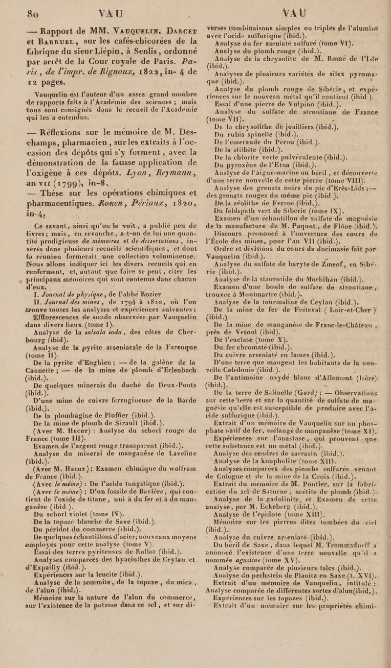 — Rapport de MM. Vauquelin, Darcet et Barruet. , sur les cafés-chicorées de la fabrique du sieur Liépin, à Senlis , ordonné par arrêt de la Cour royale de Paris. Pa¬ ris , de Vimpr. de Rignoux, 1822, in- 4 de 12 pages. Vauquelin est l’auteur d’un assez grand nombre -de rapports faits à l’Académie des sciences ; mais tous sont consignés dans le recueil de l'Académie qui les a entendus. — Réflexions sur le mémoire de M. Des- -champs, pharmacien , sur les extraits à l ’oc¬ casion des dépôts qui s’y forment, avec la démonstration de la fausse application de l’oxigène à ces dépôts. Lyon, Reymann, an vu (1799), i«-8. — Thèse sur les opérations chimiques et pharmaceutiques. Rouen, Périaux, 1S20, in-4, Ce savant, ainsi qu’on le voit, a publié peu de livres; mais, eu revanche, a-t-on de lui une quan¬ tité prodigieuse de mémoires et de dissertations , in¬ sérés dans plusieurs recueils scientifiques, et dont la réunion formerait une collection volumineuse. Nous allons indiquer ici les divers recueils qui en s'enferment, et, autant que faire se peut, citer les principaux mémoires qui sont contenus dans chacun d’eux. I. Journal de physique , de l’abbé Rozier II. Journal des mines, de 1794 à 1810, où l’on /trouve tonies les analyses et expériences suivantes; Efflorescences de soude observées par Vauquelin •dans divers lieux (tome I). Analyse de la salsolu soda, des côtes de Cher¬ bourg fibid). Analyse de la pyrite arseniacale de la Farenque (tome lt). De la pyrite d’Engbien ; — de la galène de la Cannelle ; — de la mine de plomb d’Erlenbach (ibid.). De quelques minerais du duché de Deux-Fonts (ibid.). D’une mine de cuivre ferrugineuse de la Barde (ibid.). De la plombagine de Pluffier (ibid.). De la mine de plomb de Siraull (ibid.). (Avec M. Hecht) : Analyse du scliorl rouge de France (tome III). Examen de l’argent rouge transparent (ibid.). Analyse dix minerai de manganèse de Laveline (ibid.). (Avec M. Hecht) : Examen chimique dix wolfram de Fi ance (ibid.). (Avec le même) : De l’acide tungstique (ibid.). (Avec le même) : D’un fossile de Bavière, qui con¬ tient de l’oxide de titane , uni à du fer et à du man¬ ganèse (ibid.). Du schorl violet (tome IV). Delà topaze blanche de Saxe (ibid.). Du péridot du commerce (ibid.). De quelques échantillons d’acier; nouveaux moyens employés pour cette analyse (tome V). Essai des terres pyrileuscs de Rollot (ibid.). Analyses comparées des hyacinthes de Ceylan et d’Expailly (ibid.). Expériences sur la leucite (ibid.). Analyse de la sommité, de la topaze , du mica , de l’alun (ibid.). Mémoire sur la nature de l’alun du commerce, sur l’existence de la potasse dans ce sel, et sur di- Vèrsés combinaisons simples ou triples ae l’aluminë avec l’acide sulfurique (ibid.). Analyse du fer aseniaté sulfuré (tome VI). Analyse du plomb rouge (ibid.). Analyse de la chrysolite de M. Romé de l’isle (ibid.). Analyses de plusieurs variétés de silex pyroma^ que (ibid.). Analyse du plomb rouge de Sibérie, et expé¬ riences sur le nouveau métal qu’il contient (ibid ). Essai d’une pierre de Vulpino (ibid.). Analyse du sulfate de strontiane de France (tome VII). De la chrysolithe de joailliers (ibid.). Dix rubis spinelle (ibid.). De l’émeraude du Pérou (ibid ). De la stilbile (ibid.). De la chlorite verte pulvérulente (ibid.). Du pyroxène de l’Etna (ibid.). Analyse de l’aigue-marine ou béril , et découverte d’une terre nouvelle de celte pierre (tome VIII). Analyse des grenats noirs du pic d’Erès-Lids des grenats rouges du même pic (ibid ). De la zéolithe de Ferme (ibid.). Du feldspath vert de Sibérie (tome IX). Examen d’un échantillon de sulfate de magnésie de la manufacture de M. Paqnot, de Flône (ibid.). Discours prononcé à l’ouverture des cours de l’Ecole des mines, pour l’an VII (ibid.). Ordre et divisions du cours de docimasie fait par Vauquelin (ibid.). Analyse du sulfate de baryte de Zmeof, en Sibé¬ rie (ibid.). Analyse de la staurotide du Morbihan (ibid.). Examen d’une boule de sulfate de strontiane , trouvée à Montmartre (ibid.). Analyse de la tourmaline de Ceylan (ibid.). De la mine de fer de Fréteval ( Loir-et-Cher ) (ibid.) De la mine de manganèse de Franc-le-Château , près de Vesoul (ibid). De l’euclase (tome X). Du fer chromaté (ibid.). Du cuivre arseniaté en lames (ibid.). D’une terre que mangent les habitants de la nou¬ velle Caledonie (ibid.). De l’antimoine oxydé blanc d’Allemont (Isère) (ibid.). De la terre de Salinelle (Gard) ; — Observations sur cette‘terre et sur la quantité de sulfate de ma¬ gnésie qu’elle est susceptible de produire avec l’a¬ cide sulfurique (ibid.). Extrait d’un mémoire de Vauquelin sur un phos¬ phate natif de fer, mélangé de manganèse (tome XI). Expériences sur l’anastase, qui prouvent que celle substance est un métal (ibid.). Analyse des cendres de sarrasin (ibid.). Analyse de la koupholite (tome XII). Analyses comparées des plombs sulfurés venant de Cologne et de la mine de la Croix (ibid.). Extrait du mémoire de M. Pontfer, sur la fabri¬ cation du sel de Saturne , acétite de plomb (ibid.). Analyse de la gadolinite, et Examen de celle analyse, par M. Eckeberg (ibid.). Analyse de l’épidole (tome X111 ). Mémoire sur les pierres dites tombées du ciel (ibid.). Analyse du cuivre arseniaté (ibid.). Du béril de Saxe , dans lequel M. Tromtr.sdo: ff a annoncé l’existence d’une terre nouvelle qu’il a nommée agustine (lome XV). Analyse comparée de plusieurs talcs (ibid.). Analyse du pechstein de Planitz en Saxe (t. XVI). Extrait d’un mémoire de Vauquelin, intitulé: Analyse comparée de différentes sortes d’alun(ibid,). Expériences sur les topazes (ibid.). Extrait d’un mémoire sur les propriétés cliimi-