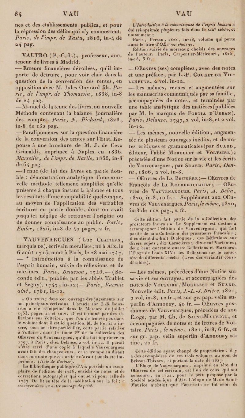 nés et des établissements publies, et pour la répression des délits qui s’y commettent. Paris, de l’impr. de Tastu, 1816, in-4 de 24 Pa&amp;- VAUTRO (P.-C.-L.), professeur, anc. teneur de livres à Madrid. — Erreurs financières dévoilées, qu’il im¬ porte de détruire, pour voir clair dans la question de la conversion des rentes, en opposition avec M. Jules Ouvrard fils. Pa¬ ris , de Vimpr.de Thomassin , i838, in-8 de 24 pag. —Manuel de la tenue des livres, ou nouvelle Méthode contenant la balance journalière des comptes. Paris, N. Pichard, 1.828, in-8 de 182 pag. —Paralipomènes sur la question financière de la conversion des rentes sur l’Etat. Ré¬ ponse à une brochure de M. J. de Ceva Grimaldi, imprimée à Naples en 1886. Marseille, de l’impr. de Barile, 1836, in-8 de 64 pag. —Tenue (de la) des livres en partie dou¬ ble : démonstration analytique d’une nou¬ velle méthode tellement simplifiée qu’elle présente à chaque instant la balance et tons les résultats d’une comptabilité quelconque, au moyen de l’application des véritables écritures en partie double , dont on avait jusqu’ici négligé de retrouver l’origine ou de donner connaissance au public. Paris, limier, 1826, in-8 de 40 pages, 2 fr. VAUVENARGUES (Luc Clapiers, marquis de), écrivain moraliste; né à Aix, le 6 août 17 ! 5, mort à Paris, le 28 mai 1747. —- * Introduction à la connaissance de l’esprit humain, suivie de réflexions et de maximes. Paris, Briasson , 1746.— (Se¬ conde édit., publiée par les abbés Trublet et Seguy). 174 7 , in-i 2 ;— Paris , Barrais aîné, 1781, in-12. « On trouve dans cet ouvrage des jugements sur nos principaux écrivains. L’article sur J.-B, Rous¬ seau a été réimprimé dans le Mercure de juillet 1753, pages 14 et suiv. 11 est terminé par des ré¬ flexions sur Voltaire , que l’on ne trouve pas dans le volume dont il est ici question. M. de Fortia a in¬ séré, sous un titre particulier, cette partie relative à Voltaire, dans le tome Ier de la collection des OEuvres de Vauvenargues , qu’il a fait imprimer en j 797, à Paris , chez Delonce, 2 vol. in-12. 11 paraît s’ètre servi d’une copie à laquelle Vauvenargues avait fait des changements , et se trompe en disant dans une note que cet article n’avait jamais été im¬ primé». {Noie de Barbiei•). La Bibliothèque publique d’Aix possède un exem¬ plaire de l’édition de 1746, enrichi de notes et de corrections autographes qui ont servi pour celle de 1747- On lit en tète de la méditation sur la foi : rt renvoyer dont un autre ouvrage de piété. L'Introduction à la connaissance de l'esprit humain a été réimprimée plusieurs fois dans le xixe siècle, et notamment : Paris , Persan , 1828 , in-18, volume qui porte aussi le titre d'OEuvres choisies. Édition suivie de morceaux choisis des ouvrages de l’auteur. Paris, Carpenlier-Méricourt, 182a, in-18, 3 fr. — OEuvres (ses) complètes, avec des notes et une préface, par L.-P. Couret de Vil¬ leneuve. 2 vol. in-12. — Les mêmes, revues et augmentées sur les manuscrits communiqués par sa famille, accompagnées de notes , et terminées par une table analytique des matières (publiées par M. le marquis de Fortia d’Urban). Paris, Delance, 1797, 2 vol. iu-8, et 2 vol. in-i 2. — Les mêmes, nouvelle édition, augmen¬ tée de plusieurs ouvrages inédits, et de no¬ tes critiques et grammaticales (par Suard , éditeur, l’abbé Morellet et Voltaire); précédée d’une Notice sur la vie et les écrits de Vauvenargues, par Suard. Paris, Den- tu , 1806, 2 vol. in-8. — OEuvres de La Bruyère;—OEuvres de François de La Rochefoucault ;— OEu¬ vres de Vauvenargues. Paris, A. Belin, 1820, in-8, 10 fr.— Supplément aux OEu¬ vres de Vauvenargues. Paris,le meme, 1820, in-8 de 112 pag., 2 fr. Celte édition fait partie de la « Collection des prosateurs français ». Le Supplément est destiné à accompagner l’édition de Vauvenargues, qui fait partie de la « Collection des prosateurs français » ; il contient, dix-huit Dialogues, des Réflexions sur divers sujets ; dix Caractères; dix-neuf Variantes ; deux cent quarante quatre Réflexions et Maximes; l’Éloge de Louis XIV ; les Réflexions sur le carac¬ tère de différents siècles ( avec des variantes consi¬ dérables). — Les mêmes, précédées d’une Notice sur sa vie et ses ouvrages, et accompagnées des notes de Voltaire , Moreulet et Suard. Nouvelle édit. Paris, J.-L.-J. Brière, 1821, 2 vol. in-8, 1:1 fr., et sur gr. pap. vélin su¬ perfin d’Annonay, 4° fr. — OEuvres pos¬ thumes de Vauvenargues, précédées de son Éloge, par M. Ch. de Saint-Maurice, et accompagnées de notes et de lettres de Vol¬ taire. Paris , le même , 1821, in-8, 6 fr., et sur gr. pap. vélin superfin d’Annonay sa¬ tiné, 20 fr. Celte édition ayant changé de propriétaire , il y a des exemplaires de ces trois volumes au nom de Brissot-Thivais , et portant la date de 1827. L’Eloge de Vauvenargues , imprimé en tête des OEuvres de cet écrivain , est l’un de ceux qui ont concouru, en 1822, pour le prix proposé par la Société académique d’Aix. L’eloge de M. de Saint- Maurice n’obtint que l’accessit ; ce fut celui de