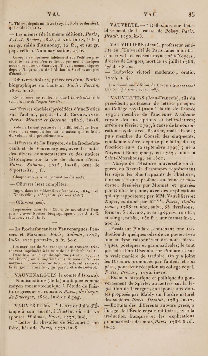 M. Thiers, depuis ministre (voy. l’art.de ce dernier), qui obtint le prix. — Les mêmes (de la même édition). Paris, J.-L.-J. Prière, 1823, 3 vol. in-18, 9 fr. ; surgr. raisin d’Anuonay, i5 fr. , et sur gr. pap. vélin d’Annonay satiné, 24 fr. Quoique réimprimée fidèlement sur l’édition pré¬ cédente, celle-ci n’en renferme pas moins quelques nouvelles notes de Suard , qu’il avait communiquées depuis l’impression de l’édition in-S : elles ont peu d’étendue. —OEuvres choisies, précédées d’une Notice biographique sur l’auteur. Paris, Persan, 1822,in-18. Ce volume ne renferme que Y Introduction à la connaissance de l'esprit humain. —OEuvres choisies (précédées d’une Notice sur l’auteur, par J.-B.-J. Champagnac. Paris, Menarcl et Desenne, 1824, in-18. Volume faisant partie de la « Bibliothèque fran¬ çaise » ; sa composition est la même que celle du du volume cité précédemment. —OEuvres de La Bruyère, de La Rochefou- cault et de Yauvenargues, avec les notes des divers commentateurs et des notices historiques sur la vie de chacun d’eux. Paris, Salmon, 1825, in-18, orné de 3 portraits, 7 fr. Chaque auteur a sa pagination distincte. — OEuvres (ses) complètes. Impr. dans les « Moralistes français », i834» in-8. —Nouv. édit. , t837, in-8. (Firrnin Oidot). — OEuvres (ses). Imprimées dans le « Choix de moralistes fran¬ çais » , avec Notices biographiques , par J.-A.-C. Bachon , 1836 , in-8. — La Rochefoucault et Yauvenargues. Pen¬ sées et Maximes. Paris, Salmon, 1823, in-32,avec portraits, 2 fr. 5oc. Les maximes de Vauvenargues se trouvent très- souvent imprimées à la suite de La Piochefoucault. Dans le « Recueil philosophique (Amst., 1770, 2 vol. in-12), on a imprimé sous le nom de Vunve- nargnes, un morceau intitulé : « De la suffisance de la religion naturelle «, qui paraît être de Diderot. YAUYENARGUES le comte d’IsoARn). — Numismatique (de la) appliquée comme moyen mnémotechnique à l’étude de l’his¬ toire grecque et romaine. Paris, de P impr. de Duverg.er, i838, in-8 de 8 pag. VAUYERT (de).—* Lettre de Julie d’É- tange à son amant, à l’instant où elle va épouser Wolmâr. Paris, ippz, in-8. — * Lettre du chevalier de Séricourt à son frère, héroïde. Paris, r 7 7 2, in - 8. YAUVERTE.—* Réflexions sur l’éta¬ blissement de la caisse de Poissy. Paris, Prault, 1790, in-8. NAUVILLIERS (Jean), professeur émé¬ rite en l’Université de Paris, ancien profes¬ seur royal, et censeur royal ; né à Noyers , diocèse de Langres, mort le 17 juillet 1766, âgé de 68 ans. — Ludovico victori moderato , oratio, 1746, in-4. Il a donné une édition de Cornelii SchrevelliI Lexicon (Parisiis, 1762, in-8). VAUVILLIERS (Jean-François), fils du précédent, professeur de lettres grecques au Collège royal jusqu’à la fin de l’année 1792; membre de l’ancienne Académie royale des inscriptions et belles-lettres; arrêté en février 1797,3 cause delà conspi¬ ration royale avec Brottier, mais absous ; puis membre du Conseil des cinq-cents, condamné à être déporté par la loi du 19 fructidor au v (5 septembre 1797) ; né à Noyers (Bourgogne), en 1787, mort à Saint-Pétersbourg, en 1801. — Abrégé de l’Histoire universelle en fi¬ gures, ou Recueil d’estampes représentant les sujets les plus frappants de l’histoire , tant sacrée que profane, ancienne et mo¬ derne , dessinées par Monnet et gravées par Duflos le jeune, avec des explications qui s’y rapportent ; par MM. Yauvilliers et Auger, continué par M***. Paris, Duflos jeune, 1785 et ann. suiv.,33 livraisons, formant 5 vol. in-8, avec 198 grav. 100 fr. ; et sur gr. raisin, i5o fr. ; sur format in-4 » 200 fr. — Essais sur Pindare, contenant une tra¬ duction de quelques odes de ce poète, avec une analvse raisonnée et des notes histo- riques, poétiques et grammaticales; le tout précédé d’un Discours sur Pindare et sur la vraie manière de traduire. On y a joint les Discours prononcés par l’auteur et son père , pour leur réception au collège royal. Paris , Brocas , 1772, in-12. — Examen historique et politique du gou¬ vernement de Sparte, ou Lettres sur la lé¬ gislation de Licurgue , en réponse aux dou¬ tes proposés par Mably sur l’ordre naturel des sociétés. Paris, Desaint, 1769, in-12, — Extraits des différents auteurs grecs, à l’usage de l’École royale militaire , avec la traduction française et les explications grammaticales des mots .Parts, 1 788, 6 vol. in-12.