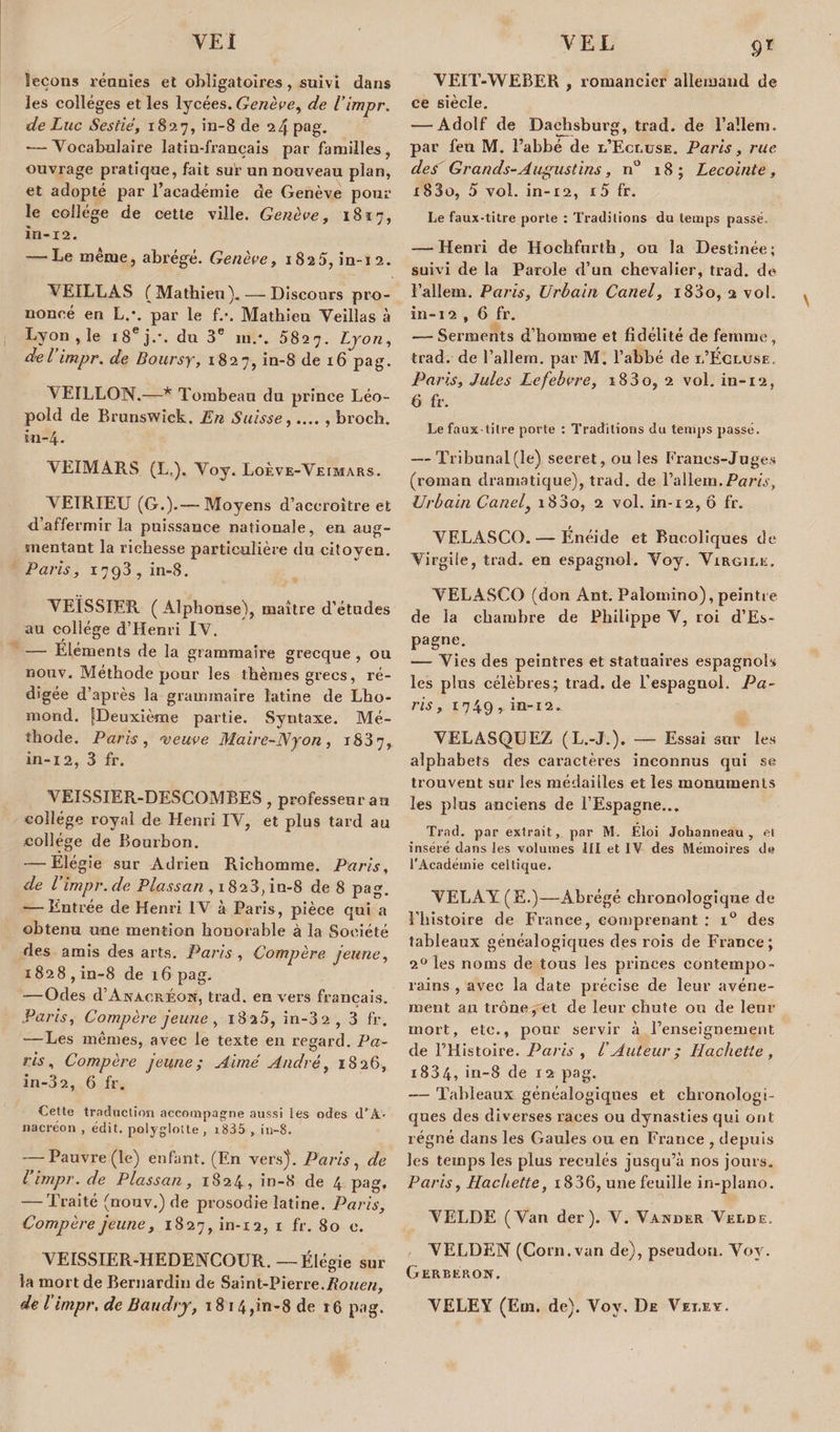 leçons réunies et obligatoires, suivi dans les colleges et les lycées. Genève, de l’impr. de Luc Sestié, 1827, in-8 de 24 pag. — Vocabulaire latin-français par familles , ouvrage pratique, fait sur un nouveau pian, et adopté par l’académie de Genève pour le collège de cette ville. Genève, 1817, in-12. — Le même, abrégé. Genève, 1825, in-12. VEILLAS (Mathieu). — Discours pro¬ noncé en L.\ par le f.\ Mathieu Veillas à Lyon , le 18e j.\ du 3e in.'. 5827. Lyon, del impr. de Boursy, 1827, in-8 de 16 pag. VEILLON.—* Tombeau du prince Léo¬ pold de Brunswick. Æn Suisse,.... , broch. 111-4. VEIMARS (L,). Voy. Loève-Veimars. VE1RIEU (G.).— Moyens d’accroître et d’affermir la puissance nationale, en aug¬ mentant la richesse particulière du citoyen. Paris, 1793, in-8. VEÏSSIER ( Alphonse), maître d’études au collège d’Henri IV. — Eléments de la grammaire grecque , ou nouv. Méthode pour les thèmes grecs, ré¬ digée d’après la grammaire latine de Lho- mond. [Deuxième partie. Syntaxe. Mé¬ thode. Paris , 'veuve Maire-Nyon , 1837, in-12, 3 fr. VEISSIER-DESCOMBES, professeur au collège royal de Henri IV, et plus tard au collège de Bourbon. — Elégie sur Adrien Richomme. Paris, de Vimpr.de Plassan , 1828, in-8 de 8 pag. — Entrée de Henri IV à Paris, pièce qui a obtenu une mention honorable à la Société des amis des arts. Paris , Compère jeune, 1828, in-8 de 16 pag. —Odes d’Anacréon, trad. en vers français. Paris, Compère jeune , i8a5, in-3 2, 3 fr. —Les mêmes, avec le texte en regard. Pa¬ ris, Compère jeune; Aimé André, 1826, in-3?., 6 fr. Cette traduction accompagne aussi les odes d’A¬ nacréon , édit, polyglotte, i835 , in-8. — Pauvre (le) enfant. (En vers). Paris , de Vimpr. de Plassan, 1824, in-8 de 4 pag. — Traité (nouv.) de prosodie latine. Paris, Compère jeune, 1827, in-12, 1 fr. 80 e. VEISSIER-HEDENCOUR. — Élégie sur la mort de Bernardin de Saint-Pierre.Rouen, de Vimpr, de Baudry, 18 14,in-8 de r6 pag. 9T VEIT-WEBER , romancier allemand de ce siècle. — Adolf de Dachsburg, trad. de l’allenu. par feu M. l’abbé de l’Ecluse. Paris, rue des Grands-Augustins, n° 18; Lecointe , i83o, 5 vol. in-12, r5 fr. Le faux-titre porte : Traditions du temps passé. — Henri de Hochfnrth, ou la Destinée; suivi de la Parole d’un chevalier, trad. de l’allem. Paris, Urbain Canel, i83o, 2 vol. in-12 , 6 fr. — Serments d’homme et fidélité de femme, trad. de l’allern. par M. l’abbé de l’Écluse. Paris, Jules Lefebvre, i83o, 2 vol. in-12, 6 fr. Le faux-titre porte : Traditions du temps passé. — Tribunal(le) secret, ou les Francs-Juges (roman dramatique), trad. de l’allem.Pom, Urbain Canel, i83o, 2 vol. in-12, ô fr. VF.LASCO. — Énéide et Bucoliques de Virgile, trad. en espagnol. Voy. Virgile. VELASCO (don Ant. Palomino), peintre de la chambre de Philippe V, roi d’Es¬ pagne. — Vies des peintres et statuaires espagnols les plus célèbres; trad. de l’espagnol. Pa¬ ris, 1749 r in-12. VELASQUEZ (L.-J.). — Essai sur les alphabets des caractères inconnus qui se trouvent sur les médailles et les monuments les plus anciens de l’Espagne... Trad. par extrait, par M. Eloi Johanneau, et inséré dans les volumes III et IV des Mémoires de l’Académie celtique. VELAY (E.)—Abrégé chronologique de l’histoire de France, comprenant : i° des tableaux généalogiques des rois de France; 20 les noms de tous les princes contempo¬ rains , avec la date précise de leur avène¬ ment au trône, et de leur chute ou de leur mort, etc., pour servir à renseignement de FHistoire. Paris , VAuteur ; Hachette , i834, in-8 de 12 pag. — Tableaux généalogiques et chronologi¬ ques des diverses races ou dynasties qui ont régné dans les Gaules ou en France , depuis les temps les plus reculés jusqu’à nos jours. Paris, Hachette, i836, une feuille in-plano. ''N . VELDE (Van der ). V. Vander Velde. VELDEN (Corn.van de), pseudon. Voy. Gerberon. VELEY (Ern. de). Voy. De Vet.ey.