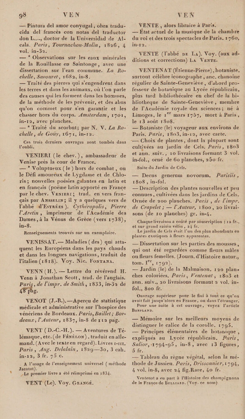 — Pintura del arnor conjugal, obra tradii- cida del francès con notas del traductor don L...., doctor de la Universidad de AI- cala. Paris, Tournachon-Molin, 1826, 4 vol. in-02. — * Observations sur les eaux minérales de la Rouillasse en Saintonge, avec une dissertation sur Peau commune. La Ro¬ chelle, Savouret, 1682, in-8. — Traité des pierres qui s’engendrent dans les terres et dans les animaux, où l’on parle des causes qui les forment dans les hommes, de la méthode de les prévenir, et des abus qu’on commet pour s’en garantir et les chasser hors du corps. Amsterdam, 1701, in-12, avec planches. — * Traité du scorbut; par N. V. La Ro¬ chelle, de Goiiy, 1671, in-r2. Ces trois derniers ouvrages sont tombés dans l’oubli. YENIERI (le chev. ) , ambassadeur de Venise près la cour de France. — * Voluptueux ( le ) hors de combat, ou le Défi amoureux de Lygdame et de Chlo- ris ; nouvelles poésies galantes en latin et en français (poème latin apporté en France par le chev. Venieri; trad. en vers fran¬ çais par Anssei.in; il y a quelques vers de l’abbé d’EsTRÈES ). Crthéropolis, Pierre l'Aretiti , imprimeur de l’Académie des Dames , à la Vénus de Grèce (vers 1738), in-8. Renseignements trouvés sur un exemplaire. VENISSAT.— Maladies ( des ) qui atta¬ quent les Européens dans les pays chauds et dans les longues navigations, traduit de l’italien (18 18). Voy. Nie. Font axa. VENN (H.). — Lettre du révérend H. Vérin à Jonathan Scott, trad. de l’auglais. Paris, de l'impr. de Smith, i833, im32 de 48 p*ag. VENOT (J.-R.).—Aperçu de statistique médicale et administrative sur l’hospice des vénériens de Bordeaux. Paris, Baillet ; Ror- deaux, l'Auteur, 1837, in-8 de 112 pag. VENT (D.-C.-H.). —Aventures de Té¬ lémaque, etc. (de Fénelon) , traduit en alle¬ mand. (Avec le texbeen regard). Livres r-xit. Paris , Aug. Delalaiu, 1829—3o, 3 eab. in-12, 3 fr. 7b c. A l’usage de l’enseignement universel ( méthode Jacotot). Le premier livre a élé réimprimé en i834• VENT (Le). Voy. Grange. VENTE , alors libraire à Paris. — État actuel de la musique de la chambre du roi et des trois spectacles de Paris. 1 760, in-i2. VENTE (l’abbé de La). Voy. (aux ad¬ ditions et corrections) La Vente. VENTENAT (Étienne-Pierre), botaniste, surtout célèbre iconographe , anc. chanoine régulier de Sainte-Geneviève , d’abord pro¬ fesseur de botanique au Lycée républicain, plus tard bibliothécaire en chef de la bi¬ bliothèque de Sainte-Geneviève , membre de l’Académie royale des sciences ; né à Limoges, le 1e1 mars 1767, mort à Paris, le 13 août 1 808. — Botaniste (le) voyageur aux environs de Paris. Paris, i8o3, in-12, avec carte. .— Choix de plantes, dont la plupart sont cultivées au jardin de Gels. Paris, l8o3 et aun. suiv., 10 livraisons formant 3 vol. in-fol., orné de 60 planches, 2 5o fr. Suite du Jardin de Cels. — Decus generam novorum. Parisiis , 1808 , in-fol. — Description des plantes nouvelles et peu connues, cultivées dans les jardins de Cels. Ornée de 200 planches. Paris , de l’impr. de Crapelet ; — l’Auteur, 1800, 20 livrai¬ sons (de lo planches) gr. in-4. Chaque livraison a coulé par souscription : 12 fr., et sur grand raisin vélin , 24 fr. Le jardin de Cels était l’un des plus abondants en piaules exotiques à fleurs apparentes. — Dissertation sur les parties des mousses , qui ont été regardées comme fleurs mâles ou fleurs femelles. (Journ. d’Histoire natur., toin. Ier, 1792). -— Jardin (le) de la Malmaison. 120 plan, elles coloriées. Paris, Ventenat, i8o3 et ann. suiv., 20 livraisons formant 2 vol. in¬ fol., 800 fr. Ouvrage supérieur pour le fini à tout ce qu’on avait fait jusqu’alors en France, ou dans l’étranger. Pour une suite à cet ouvrage, voyez l’article Bonpland. — Mémoire sur les meilleurs moyens de distinguer le calice de la corolle. 1795. — Principes élémentaires de botanique , expliqués au Lycée républicain. Paris, Salior, -I 794-95 , iu-8 , avec i3 figures, 5 fr. —— Tableau du règne végétal, selon la mé¬ thode de Jussieu. Paris, Drisscnnier, 17 , 4 vol. in-8, avec 24 fig.Rare, 40 fr. Ventenat a eu part à l’Histoire des champignons de lit France de Buli/iard. (Voy. ce nom).