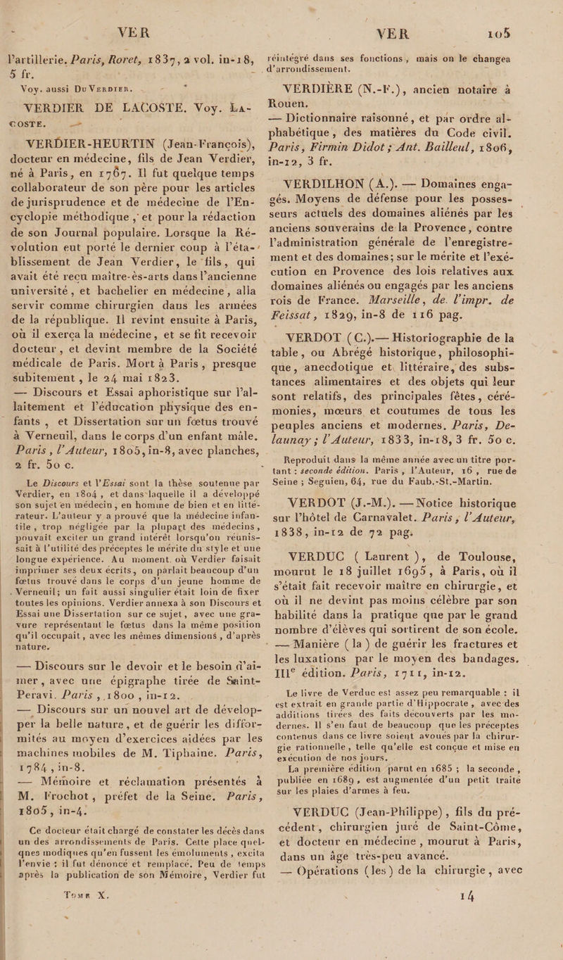 l’artillerie. Paris, Roret, 1837, 2 vol. iu-x8, 5 fr. Voy. aussi DuVerdier. VERDIER DE LACOSTE. Voy. La¬ coste. —&gt; VERDIER-HEURTIN (Jean-François), docteur en médecine, fils de Jean Verdier, né à Paris, en 17(57. Il fut quelque temps collaborateur de son père pour les articles de jurisprudence et de médecine de l’En- cyclopie méthodique ,'et pour la rédaction de son Journal populaire. Lorsque la Ré¬ volution eut porté le dernier coup à l’éta-# bïissement de Jean Verdier, le fils, qui avait été reçu maître-ès-arts dans l’ancienne université, et bachelier en médecine, alla servir comme chirurgien dans les années de la république. Il revint ensuite à Paris, où il exerça la médecine, et se fit recevoir docteur , et devint membre de la Société médicale de Paris. Mort à Paris , presque subitement , le 24 mai 1823. — Discours et Essai aphoristique sur l’al¬ laitement et l’éducation physique des en¬ fants , et Dissertation sur un fœtus trouvé à Verneuil, dans le corps d’un enfant mâle. Paris , l’Auteur, 18o5, in-8, avec planches, 2 fr. 5o c. Le Discours et VEssai sont la thèse soutenue par Verdier, en 1804 , et dans laquelle il a développé son sujet en médecin, en homme de bien et en litté¬ rateur. L’auteur y a prouvé que là médecine infan¬ tile , trop négligée par la plupart des médecins, pouvait exciter un grand intérêt lorsqu’on réunis¬ sait à l’utilité des préceptes le mérite du style et une longue expérience. Au moment, où Verdier faisait imprimer ses deux écrits, on parlait beaucoup d’un fœtus trouvé dans le corps d’un jeune homme de .Verneuil; un fait aussi singulier était loin de fixer toutes les opinions. Verdier annexa à son Discours et Essai une Dissertation sur ce sujet, avec une gra¬ vure représentant le fœtus dans la même position qu’il occupait, avec les mêmes dimensions , d’après nature. — Discours sur le devoir et le besoin d’ai¬ mer , avec une épigraphe tirée de Seiint- Peravi. Paris ,1800 , in-12. — Discours sur un nouvel art de dévelop¬ per la belle nature, et de guérir les diffor¬ mités au moyen d’exercices aidées par les machines mobiles de M. Tipbaine. Paris, 1784, in-8. — Mémoire et réclamation présentés à M. Frochot , préfet de la Seine. Paris, i8o5, in-4. Ce docteur était chargé de constater les décès dans 1 un des arrondissements de Paris. Celte place qnel- » qnes modiques qu’en fussent les émoluments , excita l’envie : il fut dénoncé et remplacé. Peu de temps i1 après la publication de son Mémoire, Verdier fut réintégré dans ses fonctions , mais on le changea d’arrondissement. VERDIÈRE (N.-F.), ancien notaire à Rouen. — Dictionnaire raisonné, et par ordre al¬ phabétique , des matières du Code civil. Paris, Firmin Didot ; Ant. Baillent, 1806 , in-12, 3 fr. VERDILHON (A.). — Domaines enga¬ gés. Moyens de défense pour les posses¬ seurs actuels des domaines aliénés par les anciens souverains de la Provence, contre l’administration générale de l’enregistre¬ ment et des domaines; sur le mérite et l’exé¬ cution en Provence des lois relatives aux domaines aliénés ou engagés par les anciens rois de France. Marseille, de l’impr. de Feissat, 1829, in-8 de 1x6 pag. VERDOT ( C.).— Historiographie de la table , ou Abrégé historique , philosophi¬ que , anecdotique et littéraire, des subs¬ tances alimentaires et des objets qui leur sont relatifs, des principales fêtes, céré¬ monies, mœurs et coutumes de tous les peuples anciens et modernes. Paris, Bê¬ lait naj ; l’Auteur, i83 3, in-18, 3 fr. 5o c. Reproduit dans la même année avec un titre por¬ tant : seconde édition. Paris, l’Auteur, 16 , rue de Seine ; Seguien, 64, vue du Faub.-St.-Martin. VERDOT (J.-M.).—Notice historique sur l’hôtel de Carnavalet. Paris, l’Auteur, 1838, in-12 de 72 pag. VERDUC ( Laurent ), de Toulouse, mourut le 18 juillet 1695, à Paris, où il s’était fait recevoir maître en chirurgie, et où il ne devint pas moins célèbre par son habilité dans la pratique que par le grand nombre d’élèves qui sortirent de son école. — Manière ( la ) de guérir les fractures et les luxations par le moyen des bandages. IIIe édition. Paris, 1711, in-12. Le livre de Verduc est assez peu remarquable : il est extrait en grande partie d’Hippocrate , avec des additions tirées des faits découverts par les mo¬ dernes. 11 s’en faut de beaucoup que les préceptes contenus dans ce livre soieqt avoués par la chirur¬ gie rationnelle , telle qu’elle est conçue et mise en exécution de nos jours. La première édition parut en i685 ; la seconde , publiée en 1689 , est augmentée d’un petit traite sur les plaies d’armes à feu. VERDUC (Jean-Philippe) , fils du pré¬ cédent, chirurgien juré de Saint-Côine, et docteur en médecine, mourut à Paris, dans un âge très-peu avancé. — Opérations (les) de la chirurgie, avec ï4 Tour X.