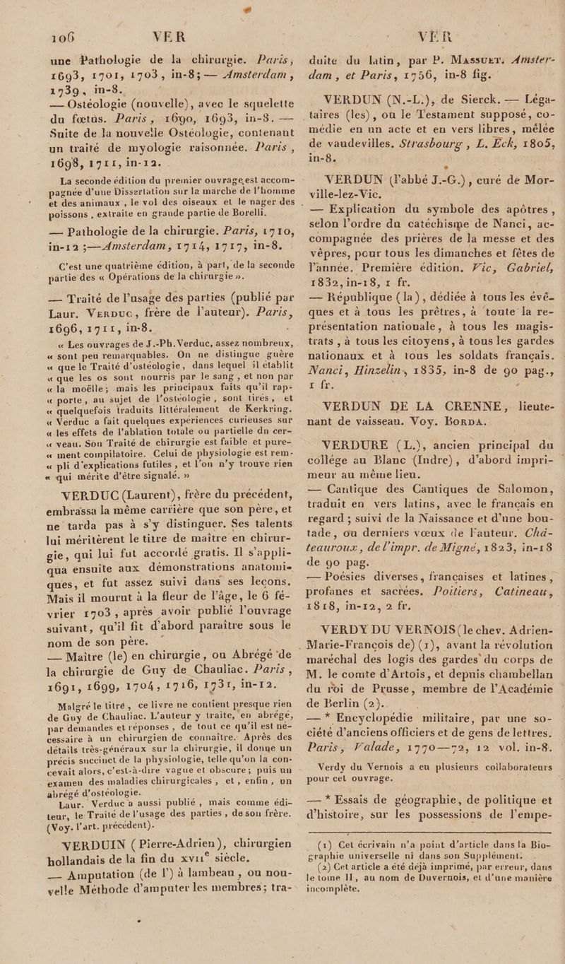 0 une pathologie de la chirurgie. Paris -, 1693, 1701, 1703, in-8;—Amsterdam , 1739, rn-8. — Ostéologie (nouvelle), avec le squelette du fœtus. Paris, 16-90, 1698, in-8. — Suite de la nouvelle Ostéologie, coutenaut un traité de myologie raisonnée. Paris , 1698, 17x1, in-12. La seconde édition du premier ouvrage.est accom¬ pagnée d’une Dissertation sur la marche de l’homme et des animaux , le vol des oiseaux et le nager des . poissons , extraite en grande partie de Borelli. — Pathologie de la chirurgie. Paris, 1710, in-12 ;—Amsterdam, 1714» 1717? in-8. C’est une quatrième édition, à pari, de la seconde partie des « Opérations de la chirurgie». — Traité de l’usage des parties (publié par Laur. Verduc, frère de l’auteur). Parisy 1696, 1 711, in-8. « Les ouvrages de J .-Ph. Verduc, assez nombreux, « sont peu remarquables. On ne distingue guère « que le Traité d’ostéologie, dans lequel il établit « que les os sont nourris par le sang , et non par «la moëlle ; mais les principaux faits qu’il rap- « porte, au sujet de l'ostéologie , sont tirés, et « quelquefois traduits littéralement de Kerkring. « Verduc a fait quelques expériences curieuses sur « les effets de l’ablation totale ou partielle du cer- « veau. Son Traité de chirurgie est faible et pure- « ment coinpilatoire. Celui de physiologie est rem- « pli d’explications futiles , et l’on n’y trouve rien « qui mérite d’être signalé, » VERDUC (Laurent), frère du précédent, embrassa la même carrière que son père, et ne tarda pas à s’y distinguer. Ses talents lui méritèrent le titre de maître en chirur¬ gie, qui lui fut accordé gratis. Il s’appli¬ qua ensuite aux démonstrations anatomi¬ ques, et fut assez suivi dans ses leçons. Mais il mourut à la fleur de l’àge, le 6 fé¬ vrier 1703, après avoir publié l’ouvrage suivant, qu’il lit d’abord paraître sous le nom de son père. _Maître (le) en chirurgie, ou Abrégé de la chirurgie de Guy de Cbauliac. Paris , 1691, 1699, 17°4j *7*6» 17in-12. Malgré le litre , ce livre 11e contient presque rien de Guy de Chauliac. L’auteur y traite, en abrégé, par demandes et réponses , de tout ce qu’il est né¬ cessaire à un chirurgien de connaître. Après des détails très-généraux sur la chirurgie, il donne un précis succinct de la physiologie, telle qu’on la con¬ cevait alors, c’est-à-dire vague et obscure; puis un examen des maladies chirurgicales , et , enfin , un abrégé d’ostéologie. Laur. Verduc a aussi publié , mais comme édi¬ teur, le Traité de l’usage des parties , de sou frère. (Voy. l’art, précédent). VERDUIN ( Pier re-Adrien), chirurgien hollandais de la fin du xvue siècle. — Amputation (de 1’) à lambeau , ou nou¬ velle Méthode d’amputer les membres ; tra¬ duite du latin, par P. Massukt» Amster¬ dam, et Paris, 1756, in-8 fig. VERDUN (N.-L.), de Sierck. — Léga¬ taires (les), oü le Testament supposé, co¬ médie eu un acte et eu vers libres, mêlée de vaudevilles. Strasbourg, L. Ëck, i8o5, in-8. # VERDUN (l’abbé J.-G.) , curé de Mor- ville-lez-Vic. — Explication du symbole des apôtres , selon l’ordre du catéchisrpe de Nanct, ac¬ compagnée des prières de la messe et des vêpres, peur tous les dimanches et fêtes de l’année. Première édition. Vie, Gabriel, 1832, in-i 8, 1 fr, — République ( la) , dédiée à tous les évê¬ ques et à tous les prêtres, à toiate la re¬ présentation natiouale, à tous les magis¬ trats , à tous les citoyens, à tous les gardes nationaux et à tous les soldats français. JSanci, Hinzelin , x835? in-8 de 90 pag., 1 fr. VERDUN DE LA CRENNE, lieute¬ nant de vaisseau. Voy. Borda. VERDURE (L.), ancien principal du collège au Blanc (Indre) , d’abord impri¬ meur au même lieu. — Cantique des Cantiques de Salomon, traduit en vers latins, avec le français en regard ; suivi de la Naissance et d’une bou¬ tade , ou derniers vœux fie Fauteur. Chd- teauroux, del’impr. de Migné, 1823, in-18 de 90 pag. — Poésies diverses, françaises et latines, profanes et sacrées. Poitiers, Gatineau, 18x8, in-12, 2 fr. VERDY DU VERNOIS(le chev. Adrien- Marie-François de) (1), avant la révolution maréchal des logis des gardes du corps de M. le comte d’Artois, et depuis chambellan du roi de Prusse, membre de l’Académie de Berlin (2). — * Encyclopédie militaire, par une so¬ ciété d’anciens officiers et de gens de lettres. Paris, Valade, 1770 — 72, 12 vol. in-8. Verdy du Vernois a en plusieurs collaborateurs pour cet ouvrage. — * Essais de géographie, de politique et d’histoire, sur les possessions de l’enipe- (1) Cet écrivain n’a point d’article dans la Bio¬ graphie universelle ni dans sou Supplément. (2) Cet article a été déjà imprimé, par erreur, dans le tome II, au nom de Duvernois, et d’une manière incomplète.