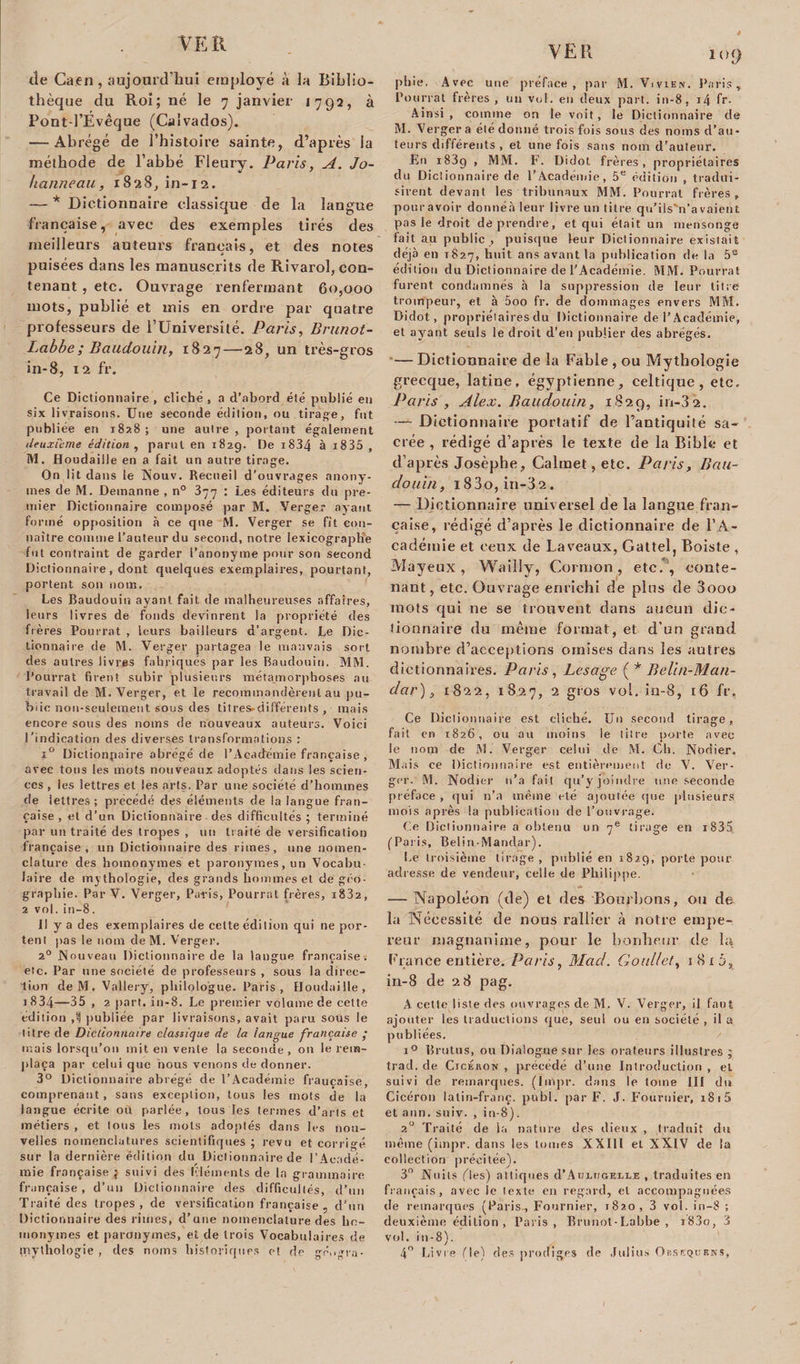 VER tîe Caen, aujourd’hui employé à la Biblio¬ thèque du Roi; né le 7 janvier 1792, à Pont-l’Évêque (Calvados). — Abrégé de l’histoire sainte, d’après la méthode de l’abbé Fleury. Paris, A. Jo¬ hanne au, 1828, in-12. — * Dictionnaire classique de la langue française, avec des exemples tirés des meilleurs auteurs français, et des notes puisées dans les manuscrits de Rivarol, con¬ tenant , etc. Ouvrage renfermant 60,000 mots, publié et mis en ordre par quatre professeurs de l’Université. Paris, Brunot- Labbe; Baudouin, 1827—28, un très-gros in-8, 12 fr. Ce Dictionnaire , cliché , a d’abord été publié en six livraisons. Une seconde édition, ou tirage, fut publiée en 1828 ; une autre , portant également deuxieme édition , parut en 1829. De i834 à i835 , M. Houdaille en a fait un autre tirage. On lit dans le Nouv. Recueil d’ouvrages anony¬ mes de M. Demanne , n° 377 : Les éditeurs du pre¬ mier Dictionnaire composé par M. Verger ayant formé opposition à ce que M. Verger se fit con¬ naître comme l’auteur du second, notre lexicographe fut contraint de garder l’anonyme pour son second Dictionnaire, dont quelques exemplaires, pourtant, portent son nom. Les Baudouin ayant fait de malheureuses affaires, leurs livres de fonds devinrent la propriété des frères Pourrat , leurs bailleurs d’argent. Le Dic¬ tionnaire de M. Verger partagea le mauvais sort des autres livres fabriqués par les Baudouin. MM. Pourrat firent subir plusieurs métamorphoses au travail de M. Verger, et le recommandèrent au pu¬ blic non-seulement sous des titres-différents, mais encore sous des noms de nouveaux auteurs. Voici l’indication des diverses transformations : x° Dictionpaire abrégé de l’Académie française , avec tous les mots nouveaux adoptés dans les scien¬ ces , les lettres et les arts. Par une société d’hommes de lettres; précédé des éléments de la langue fran¬ çaise , et d’un Dictionnaire des difficultés ; terminé par un traité des tropes , un traité de versification française, un Dictionnaire des rimes, une nomen¬ clature des homonymes et paronymes, un Vocabu¬ laire de mythologie, des grands hommes et de géo¬ graphie. Par V. Verger, Paris, Pourrat frères, i832, 2 vol. in—8 . Il y a des exemplaires de celte édition qui ne por¬ tent pas le nom de M. Verger. 20 Nouveau Dictionnaire de la langue française, etc. Par une société de professenrs , sous la direc¬ tion deM. Vallery, philologue. Paris, Houdaille, i834—35 , 2 part. in-8. Le premier volume de celte édition publiée par livraisons, avait paru sous le litre de Dictionnaire classique de la langue française • mais lorsqu’on mit en vente la seconde, on le rem¬ plaça par celui que nous venons de donner. 3° Dictionnaire abrégé de l’Académie fraucaise, comprenant, sans exception, tous les mots de la langue écrite ou parlée, tous les termes d’arts et métiers , et tous les mots adoptés dans les nou¬ velles nomenclatures scientifiques ; revu et corrigé sur la dernière édition du Dictionnaire de l’Acadé¬ mie française } suivi des Cléments de la grammaire française, d’un Dictionnaire des difficultés, d’un Traité des tropes, de versification française, d’un Dictionnaire des rimes, d’une nomenclature des ho¬ monymes et paronymes, et de trois Vocabulaires de mythologie , des noms historiques et de gé.igra- 109 phie, Avec une préface, par M. Vivien. Paris'* Pourrat frères , un vol. en deux part, in-8, i4 fr- Ainsi, comme on le voit, le Dictionnaire de M. Verger a été donné trois fois sous des noms d’au¬ teurs différents, et une fois sans nom d’auteur. En i83g , MM. F. Didot frères, propriétaires du Dictionnaire de l’Académie, 5e édition , tradui¬ sirent devant les tribunaux MM. Pourrai frères, pouravoir donnéà leur livre un titre qu’ils'n’avaient pas le droit de prendre, et qui était un mensonge fait au public , puisque leur Dictionnaire existait déjà en 1827, huit ans avant la publication de la 5e édition du Dictionnaire de l’Académie. MM. Pourrat furent condamnés à la suppression de leur litre trompeur, et à 5oo fr. de dommages envers MM. Didot, propriétaires du Dictionnaire de l’Académie, et ayant seuls le droit d’en publier des abrégés. — Dictionnaire de la Fable , ou Mythologie grecque, latine, égyptienne, celtique, etc. Paris , Alex. Baudouin, 1829, in-32. — Dictionnaire portatif de l’antiquité sa¬ crée , rédigé d’après le texte de la Bible et d’après Josèphe, Calmet,etc. Paris, Bau¬ douin, i83o, in-32. — Dictionnaire universel de la langue fran¬ çaise, rédigé d’après le dictionnaire de l'A¬ cadémie et ceux de Laveaux, Gattel, Roiste , Mayeux, Wailly, Cornton, etc. , conte¬ nant, etc. Ouvrage enrichi de pins de 3ooo mots qui ne se trouvent dans aucun dic¬ tionnaire du même format, et d’un grand nombre d’acceptions omises dans les autres dictionnaires. Paris , Lesage ( * Belin-Man- dar), 1822, 1827, 2 gros vol. in-8, 16 fr. Ce Dictionnaire est cliché. Un second tirage, fait en 1826, ou au moins le titre porte avec le nom de M. Verger celui de M. Ch. Nodier. Mais ce Dictionnaire est entièrement de V. Ver¬ ger. M. Nodier n’a fait qu’y joindre une seconde préface , qui n’a même été ajoutée que plusieurs mois après la publication de l’ouvrage. Ce Dictionnaire a obtenu un 7e tirage en i835 (Paris, Belin-Mandar). Le troisième tirage, publié en 1829, porte pour adresse de vendeur, celle de Philippe. — Napoléon (de) et des Bourbons, ou de la Nécessité de nous rallier à notre empe¬ reur magnanime, pour le bonheur de la France entière. Paris, Mad. Goullet, 1815, in-8 de 28 pag. A celte liste des ouvrages de M. V. Verger, il faut ajouter les traductions que, seul ou en société , il a publiées. i° BrutuS, ou Dialogue sur les orateurs illustres ; trad. de Ctcékon , précédé d’une Introduction , et suivi de remarques. (Impr. dans le tome III du Cicéron latin-franc, publ. par F. J. Fournier, i8i5 et ann. suiv. , in-8). 20 Traité de la nature des dieux , traduit du même (itnpr. dans les tomes XXIll et XXIV de la collection précitée). 3° Nuits fies) attiques d’AoiuoELLE , traduites en français, avec le texte en regard, et accompagnées de remarques (Paris , Fournier, 1820, 3 vol. in-8 ; deuxième édilion , Paris, Brunot-Labbe , i83o, 3 vol. in-8). 4° Livre (le) des prodiges de Julius Orsequenî.