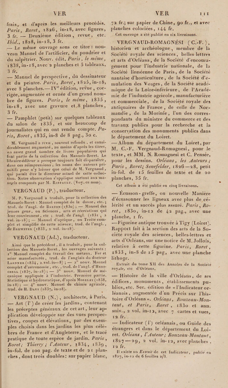 \ frais, et d’après les meilleurs procédés. Paris, Roret, 1826, in-18, avec ligures, 3 fr. — Deuxième édition, revue, etc. Ibid., 1828, in-18, 3 fr. — Le même ouvrage sous ce titre : nou¬ veau Manuel de l’artificier, du poudrier et du salpêtrier. Nouv. édit. Paris, le même, 1 838, in-i 8, avec 2 planches et 5 tableaux, 3 fr. — Manuel de perspective, du dessinateur et du peintre. Paris, Roret y 11826, in-iS, avec 8 planches.— IVe édition, revue, cor¬ rigée, augmentée et ornée d’un grand nom¬ bre de ligures. Paris, le même, i835 , in-18, avec une gravure et,8 planches, 3 fr. — Pamphlet (petit) sur quelques tableaux du salon de i335, et sur beaucoup de journalistes qui en ont rendu compte. Pa¬ ris y Roret, 18 35, in-8 de 8 pag., 3o c. M. Vergnaud a revu , souvent refondu , et consi¬ dérablement augmenté , au moins d’après les titres, un assez grand nombre de livres populaires qui font partie de la collection des Manuels-Roret. Le libraire-éditeur a presque toujours fait disparaitr'e, dans ces réimpressions , les noms des auteurs pri¬ mitifs pour n’y laisser que celui de IM. Vergnaud , qui paraît être le directeur actuel de cette collec¬ tion. Notre observation s’applique surtout aux ma¬ nuels composés par M. Piiffauet. (Voy.ce nom). VERGNAUD (P.) , traducteur. M. P. Vergnaud a traduit, pour la collection des Manuels-Roret : Manuel complet de la danse, etc. ; trad. de l’angl. de Barton (i_83o) ; — Manuel des jeunes gens, ou Sciences, arts et récréations qui leur conviennent, etc ; trad. de l’angl. (i83i , 2 vol. in-18); — Manuel d’optique, ou Traité com¬ plet et simplifié de cette science; trad. de l’angl. , de Brewster (i833 , 2 vol. in-18). VEPvGNAUD (Ad.), traducteur. Ainsi que le précédent , il a traduit, pour la col¬ lection des Manuels-Roret, les ouvrages suivants: i° Manuel complet du travail des métaux. Fer et acier manufacturés , trad. de l’anglais du docteur Lakpner (1 834 , 2 vol. i 11— 1 8) ; — 20 nouv. Manuel complet d’astronomie, etc. , trad. de l’angl. d’H krs- cheil (1837, in-18); — 3° nouv. Manuel de mé¬ canique appliquée à l’industrie. Première partie. Statistique et hydrostatique, d’après Moseley (1 838, in-18); — 4° nouv. Manuel de chimie agricole, trad. de H. Davy (1837, in-18). VERGNAUD (N.) , architecte, à Paris. — Art (P ) de créer les jardins, contenant les préceptes généraux de cet art, leur ap¬ plication développée sur des vues perspec¬ tives, coupes et élévations, par des exem¬ ples choisis dans les jardins les plus célè¬ bres de France et d’Angleterre, et le tracé pratique de toute espèce de jardin. Paris , Roret; Thierry; l’Auteur, i834, i83ç), in-fol. de 100 pag. de texte et de 2 t plan¬ ches , dont trois doubles: sur papier blanc, 72 fr.; sur papier de Chine, 90 fr., et avec planches coloriées, 144 fr. Cet ouvrage a été publié en six livraisons. VERGNAITD-ROMAGNÉSI ( C.-F. ), historien et archéologue , membre de la Société royale des sciences, belles lettres et arts d’Orléans, de la Société d’encoura¬ gement pour l’industrie nationale, de la Société linnéenne de Paris, de la Société nantaise d’horticulture, de la Société d’é¬ mulation des Vosges, de la Société acadé¬ mique de la Loire-inférieure, de l’Acadé¬ mie de l’industrie agricole , manufacturière et commerciale, de la Société royale des antiquaires de France , de celle de Nor¬ mandie , de la Morinie , l’un des corres¬ pondants du ministre du commerce et des travaux publics pour la recherche et la conservation des monuments publics dans le département du Loiret. — Album du département du Loiret, par M. C.-F. Vergnaud-Romagnesi, pour le texte, et MM. N. Romagnesi et C. Pensée, pour les dessins. Orléans, les Auteurs ; Paris, Roret; Senefelder, 1826—28, petit in-fol. de i5 feuilles de texte et de 20 planches, 35 fr. Cet album a été publié en cinq livraisons. — Ecusson - greffe, on nouvelle Manière d’éeussonner les ligneux avec plus de cé¬ lérité et un succès plus assuré. Paris, Ro¬ ret, i83o, in-12 de 42 pag., avec une planche, 1 fr. -—Figurine antique trouvée à Tigy (Loiret). Rapport fait à la section des ails de la So¬ ciété royale des sciences, belles-leltres et arts d’Orléans, sur une notice de M. Jollois, relative à cette figurine. Paris, Roret, i833 , in-8 de 13 pag, avec une planche lithogr. \ 0 Extrait du tome XII des Annales de la Société royale, etc d’Orléans. — Histoire de la ville d’OrJéans, de ses édifices, monuments, élablissements pu¬ blics, etc. Sec. édition de « l’Indicateur Or¬ léanais , augmentée d’un Précis sur Phis- toire d’Orléans ». Orléans, Rouzeau-Mon- taut, et Paris, Roret , iS3o et ami. suiv., 2 vol. in-12, avec 7 cartes et vues, 12 fr. — Indicateur (P) Orléanais, ou Guide des étrangers et dans le département du Loi¬ ret. Orléans, l’Auteur; Rouzeau-Montant, 1827 — 29, 2 vol. in-x2, avec planches , 12 fr. Il existe un Extrait de cet Indicateur, publié ni 1827, in-12 de 6 feuilles 2/3. *