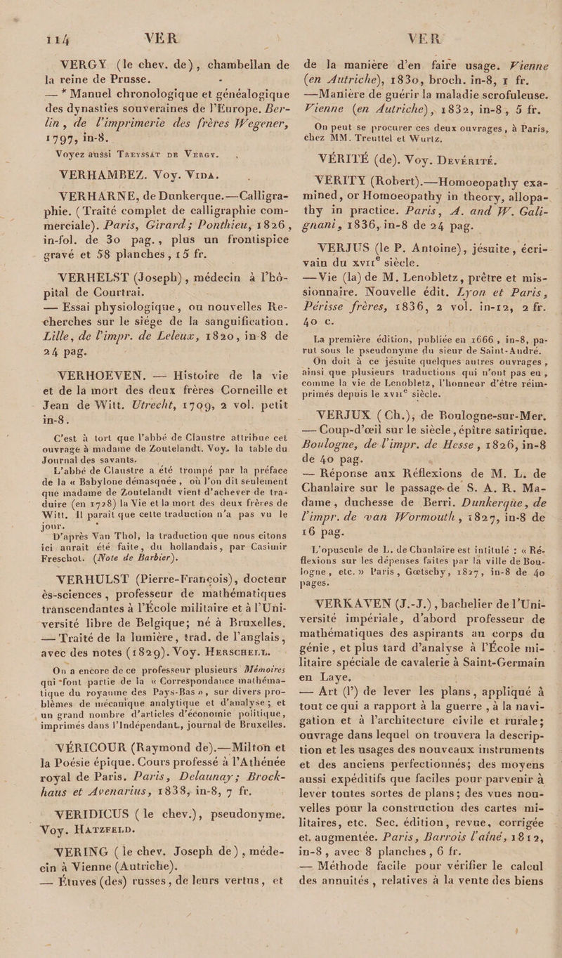 VERGY (le chev. cle), chambellan de la reine de Prusse. — * Manuel chronologique et généalogique des dynasties souveraines de l’Europe. Ber¬ lin , de l’imprimerie des frères Wegener, 1797, in-8. Voyez a'ussi Trevssat de Vers?. VERHAMREZ.V0y.T1nA. VERHARNE, de Dunkerque.—Calligra¬ phie. (Traité complet de calligraphie com¬ merciale). Paris, Girard; Ponthieu, 1826, in-fol. de 3o pag. , plus un frontispice gravé et 58 planches, r 5 fr. VERHELST (Joseph), médecin à Fko- pital de Courtrai. — Essai physiologique, ou nouvelles Re¬ cherches sur le siège de la sanguification. Lille, de l'impr. de Leleux, 1820, in-8 de 24 pag. VERHOEVEN. — Histoire de la vie et de la mort des deux frères Corneille et Jean de Witt. Utrecht, 1709, 2 vol. petit in-8. C’est à tort que l’abbé Je Claustre attribue cet ouvrage à madame &lt;le Zouteiandt. Voy. la table Ju Journal des savants. L’abbé de Claustre a été trompé par la préfaee de la « Babylone démasquée , où l’on dit seulement que madame de Zoutelandt vient d’acbever de tra¬ duire (en 1728) la Vie et la mort des deux frères de Witt. 11 paraît que cette traduction n’a pas vu le jour. D’après Van Tbol, la traduction que nous citons ici aurait été faite, du hollandais, par Casimir Freschol. (Note de Barbier). VERHULST (Pierre-François), docteur ès-sciences, professeur de mathématiques transcendantes à l’École militaire et à l’Uni¬ versité libre de Belgique; né à Bruxelles. — Traité de la lumière, trad. de l’anglais, avec des notes (1829). Voy. Herschet.i.. Ou a encore de ce professeur plusieurs Mémoires qui‘font partie de la «Correspondance mathéma¬ tique du royaume des Pays-Bas « , sur divers pro¬ blèmes de mécanique analytique et d’analyse ; et un grand nombre d’articles d’économie politique, imprimés dans l’indépendant-, journal de Bruxelles. VÉRICOUR (Raymond de).—Milton et la Poésie épique. Cours professé à l’Athénée royal de Paris. Paris, Delaunaj; Block¬ haus et Avenarius, i838, in-8, 7 fr. VERIDICUS ( le chev.), pseudonyme. Voy. Hatzfeld. VER ING ( le chev. Joseph de) , méde¬ cin à Vienne (Autriche). — Étuves (des) russes , de leurs vertus , et de la manière d’en faire usage. Vienne {en Autriche), i83o, broeh. in-8, I fr. —Manière de guérir la maladie scrofuleuse. Vienne {en Autriche), i832, in-8, 5 fr. On peut se procurer ces deux ouvrages, à Paris, chez MM. Treuttel et Wurlz. VÉRITÉ (de). Voy. Devéritê. VERITY (Robert).—Homoeopathy exa- mined, or Homoeopathy in theory, allopa- thy in practice. Paris, A. and W. Gali- gnani, 1836, in-8 de 24 pag. VERJUS (le P. Antoine), jésuite, écri¬ vain du xvne siècle. — Vie (la) de M. Lenobletz, prêtre et mis¬ sionnaire. Nouvelle édit. Lyon et Paris, Périsse frères, i836, 2 vol. in-12, 2 fr. 40 c. La première édition, publiée en 1666 , in-8, pa¬ rut sous le pseudonyme du sieur de Saint-André. On doit à ce jésuite quelques autres ouvrages , ainsi que plusieurs traductions qui n’ont pas eu , comme la vie de Lenobletz, l’honneur d’être réim¬ primés depuis le xvne siècle. VERJUX (Ch.), de Boulogne-sur-Mer. — Coup-d’œil sur le siècle , épître satirique. Boulogne, de l’impr. de Hesse, 1826, in-8 de 40 pag- — Réponse aux Réflexions de M. L. de Chanlaire sur le passage-de S. A. R. Ma¬ dame, duchesse de Rerri. Dunkerque, de Vimpr.de man Wormouth , 1827, in-8 de 16 pag. L’opuscule de L. de Chanlaire est intitulé : «Ré¬ flexions sur les dépenses faites par la ville de Bou¬ logne , etc.» Paris, Gœtseby, 1827, in-8 de 4o pages. VERKAVEN (J.-J.) , bachelier de l’Uni- versité impériale, d’abord professeur de mathématiques des aspirants au corps du génie , et plus lard d’analyse à l’École mi¬ litaire spéciale de cavalerie à Saint-Germain en Laye. — Art (P) de lever les plans, appliqué à tout ce qui a rapport à la guerre , à la navi¬ gation et à l’architecture civile et rurale; ouvrage dans lequel on trouvera la descrip¬ tion et les usages des nouveaux instruments et des anciens perfectionnés; des moyens aussi expéditifs que faciles pour parvenir à lever toutes sortes de plans ; des vues nou¬ velles pour la construction des cartes mi¬ litaires, etc. Sec. édition, revue, corrigée et. augmentée. Paris, Barrois l’aîné, 1812, in-8 , avec 8 planches , 6 fr. — Méthode facile pour vérifier le calcul des annuités , relatives à la vente des biens