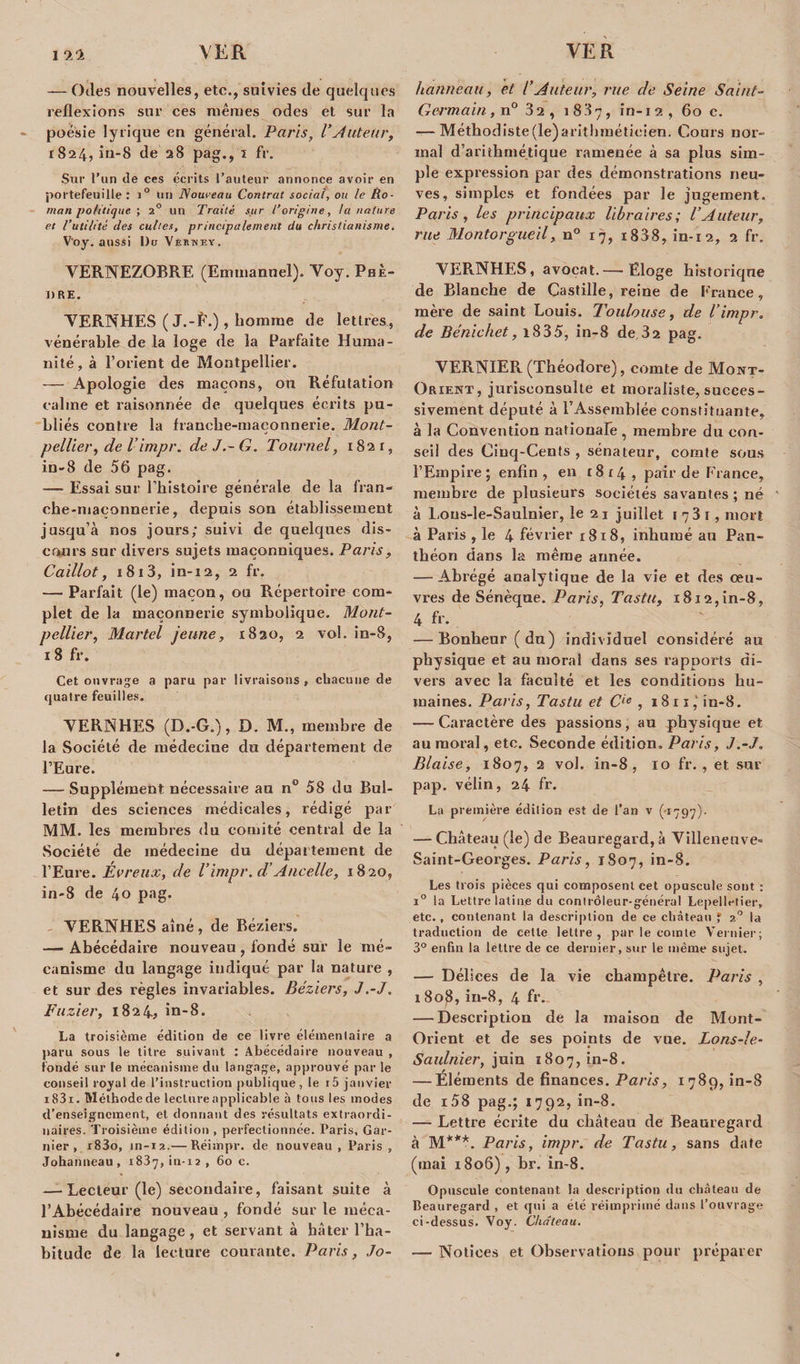 — Odes nouvelles, etc., suivies de quelques reflexions sur ces mêmes odes et sur la poésie lyrique en général. Paris, VAuteur, 1824, in-8 de 28 pag., 1 fr. Sur l’un de ces écrits l’auteur annonce avoir en portefeuille: i° un Nouveau Contrat social, ou le Ro¬ man politique ; 2° un Traité sur l’origine, la nature et l’utilité des cultes, principalement du christianisme. V'oy. aussi Du Veeney. VERNEZOBRE (Emmanuel). Voy. Phè¬ dre. VERNHES ( J.-É.) , homme de lettres, vénérable de la loge de la Parfaite Huma¬ nité, à l’orient de Montpellier. — Apologie des maçons, ou Réfutation calme et raisonnée de quelques écrits pu¬ bliés contre la franche-maçonnerie. Mont¬ pellier , de Vimpr. de J.-G. Toitrnel, 1821, in-8 de 56 pag. — Essai sur l’histoire générale de la fran- che-maconnerie, depuis son établissement jusqu’à nos jours; suivi de quelques dis¬ cours sur divers sujets maçonniques. Paris , Caillot, 1813, in-12, 2 fr. — Parfait (le) maçon, ou Répertoire com¬ plet de la maçonnerie symbolique. Mont¬ pellier, Martel jeune, 1820, 2 vol. in-8, 18 fr. Cet ouvrage a paru par livraisons, chacune de quatre feuilles. VERNHES (D.-G.), D. M., membre de la Société de médecine du département de l’Eure. — Supplément nécessaire au n° 58 du Bul¬ letin des sciences médicales, rédigé par MM. les membres du comité central de la .Société de médecine du département de l’Eure. Évreux, de l’impr. d’Ancelle, 1820, in-8 de 40 pag. VERNHES aîné, de Béziers. — Abécédaire nouveau , fondé sur le mé¬ canisme du langage indiqué par la nature , et sur des règles invariables. Béziers, J.-J. Fuzier, 1824., in-8. La troisième édition de ce livre élémentaire a paru sous le titre suivant : Abécédaire nouveau , fondé sur le mécanisme du langage, approuvé parle conseil royal de l’instruction publique, le i5 janvier i83i. Méthode de lecture applicable à tous les modes d’enseignement, et donnant des résultats extraordi¬ naires. Troisième édition , perfectionnée. Paris, Gar¬ nier , r83o, in-12.— Réimpr. de nouveau , Paris , Johanneau, 1837,in-12, 60 c. — Lecteur (le) secondaire, faisant suite à l’Abécédaire nouveau , fondé sur le méca¬ nisme du langage, et servant à hâter l’ha¬ bitude de la lecture courante. Paris, Jo¬ hanneau, et l’Auteur, rue de Seine Saint- Germain, n° 32, 1837, in-12, 60 c. — Méthodiste(le)arithméticien. Cours nor¬ mal d’arithmétique ramenée à sa plus sim¬ ple expression par des démonstrations neu¬ ves, simples et fondées par le jugement. Paris, les principaux libraires; l’Auteur, rue Montorgueil, n° 17, i838, in-12, 2 fr. VERNHES, avocat.— Eloge historique de Blanche de Castille, reine de ['rance, mère de saint Louis. Toulouse, de l’impr. de Bénichet, i835, in-8 de 32 pag. VERNIER (Théodore), comte de Mont- Orient, jurisconsulte et moraliste, succes¬ sivement député à l’Assemblée constituante, à la Convention nationale , membre du con¬ seil des Cinq-Cents , sénateur, comte sous l’Empire; enfin, en 1814, pair de France, membre de plusieurs sociétés savantes ; né à Lous-le-Saulnier, le 2 1 juillet 1 7 3 r, mort à Paris , le 4 février 1818, inhumé au Pan¬ théon dans la même année. — Abrégé analytique de la vie et des œu¬ vres de Sénèque. Paris, Tastit, 1812,in-8, 4 fr. — Bonheur (du) individuel considéré au physique et au moral dans ses rapports di¬ vers avec la faculté et les conditions hu¬ maines. Paris, Tastu et Cie , 1811,1 in-8. — Caractère des passions, au physique et au moral, etc. Seconde édition. Paris, J.-J, Biaise, 1807, 2 vol. in-8, 10 fr. , et sur pap. vélin, 24 fr. La première édition est de l’an v (-1797). — Château (le) de Beauregard, à Villeneuve- Saint-Georges. Paris, 1S07, in-8. Les trois pièces qui composent cet opuscule sont : i° la Lettre latine du contrôleur-général Lepelletier, etc., contenant la description de ce château ? 20 la traduction de celle lettre, par le comte Vernier; 3° enfin la lettre de ce dernier, sur le même sujet. — Délices de la vie champêtre. Paris , 1 808, in-8, 4 fr_ — Description de la maison de Mont- Orient et de ses points de vue. Lons-le- Saulnier, juin 1807, in-8. — Éléments de finances. Paris, 1789, in-8 de i58 pag.; 1792, in-8. — Lettre écrite du château de Beauregard à M***. Paris, impr. de Tastu, sans date (mai 1806), br. in-8. Opuscule contenant la description du château de Beauregard , et qui a été réimprimé dans l’ouvrage ci-dessus. Voy. Château. — Notices et Observations pour préparer