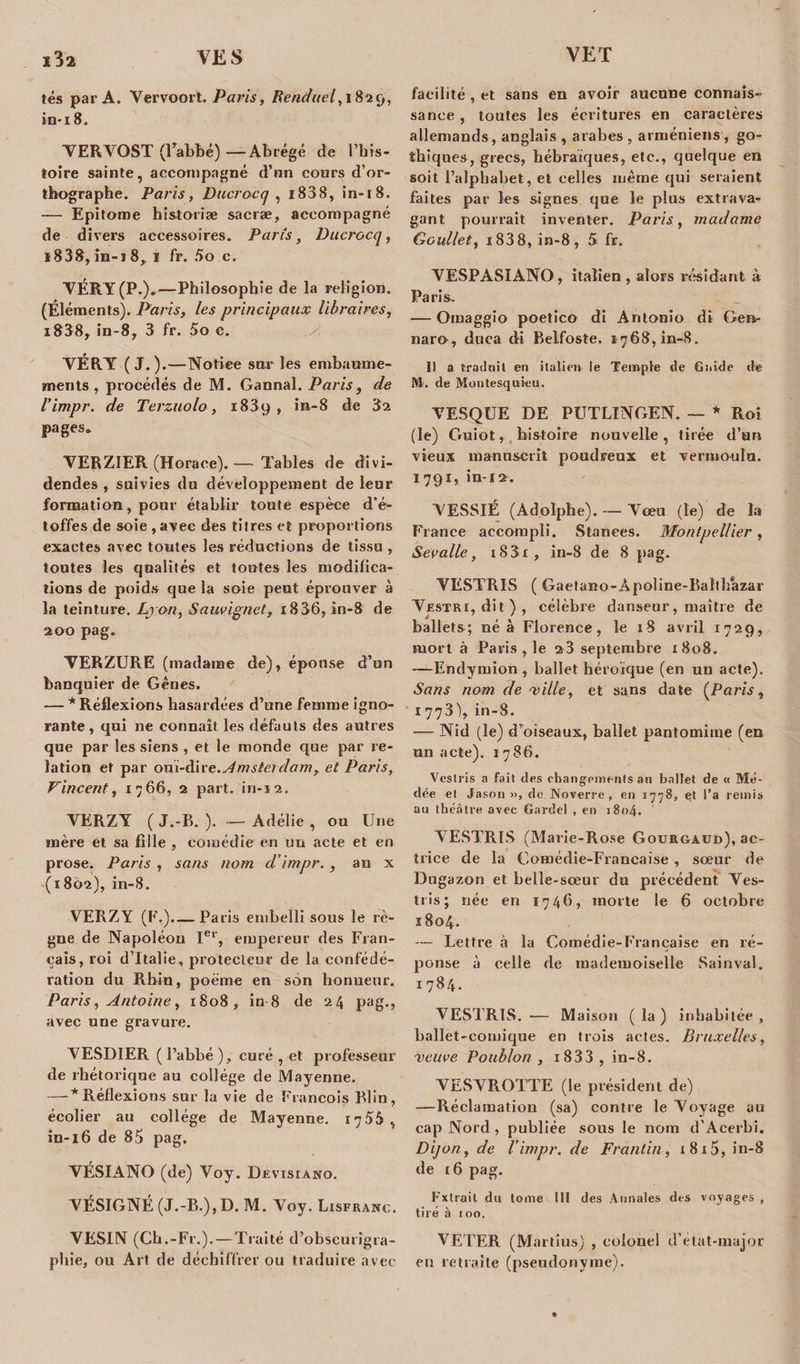 i3a VE S tés par A. Vervoort. Paris, Renduel, 1829, in*18. YERYOST (l’abbé) —Abrégé de l’his- toire sainte, accompagné d’nn cours d’or- tbographe. Paris, D lier oc q , i838, in-18. — Epitome historiæ sacræ, accompagné de divers accessoires. Paris, Du croc q, i838, in-18, 1 fr. 5o c. YÉRY (P*).—Philosophie de la religion. (Éléments). Paris, les principaux libraires, i838, in-8, 3 fr. 5o c. YÉRY (J.).—Notice sur les embaume¬ ments, procédés de M. Gannal. Paris, de l’impr. de Terzuolo, 1839, in-8 de 3a pages* YERZIER (Horace). — Tables de divi¬ dendes , suivies du développement de leur formation, pour établir toute espèce d’é¬ toffes de soie , avec des titres et proportions exactes avec toutes les réductions de tissu , toutes les qualités et toutes les modifica¬ tions de poids que la soie peut éprouver à la teinture. Lyon, Sauvignet, 18 36, in-8 de 200 pag. YERZURE (madame de), épouse d’un banquier de Gênes. — * Réflexions hasardées d’une femme igno¬ rante , qui ne connaît les défauts des autres que par les siens , et le monde que par re¬ lation et par ouï-dire. Amsterdam, et Paris, Vincent, 1766, 2 part, in-12. YERZY ( J.-B. ). — Adélie , ou Une mère et sa fille , comédie en un acte et en prose. Paris , sans nom d’impr., an x (1802), in-8. VERZY (F,).— Paris embelli sous le rè¬ gne de Napoléon Ier, empereur des Fran¬ çais, roi d’Italie, protecteur de la confédé¬ ration du Rhin, poème en son honneur. Paris, Antoine, 1808, in 8 de 24 pag., avec une gravuie. YESDIER ( l’abbé ), curé , et professeur de rhétorique au collège de Mayenne. — * Réflexions sur la vie de François Blin, écolier au collège de Mayenne. 1755, in-16 de 83 pag, VÉSIANO (de) Voy. Devisiano. YÉSIGNÉ (J.-B.), D. M. Yoy. Lisfranc. VESIN (Ch.-Fr.).—Traité d’obscurîgra- pliie, ou Art de déchiffrer ou traduire avec facilité , et sans en avoir aucune connais¬ sance , toutes les écritures en caractères allemands, anglais , arabes , arméniens , go¬ thiques, grecs, hébraïques, etc., quelque en soit l’alphabet, et celles même qui seraient faites par les signes que le plus extrava¬ gant pourrait inventer. Paris, madame Goullet, i838,în-8, 5 fr. YESPASIANO , italien, alors résidant à Paris. — Omaggio poetico di Antonio dî Gen- naro, duca di Belfoste. 1768, in-8. Il a traduit en italieu le Temple de Guide de M. de Montesquieu. YESQUE DE PUTLINGEN. — * Roi (le) Guiot, histoire nouvelle, tirée d’un vieux manuscrit poudreux et vermoulu. 1791, in-î2. YESSIÉ (Adolphe). — Yœu (le) de la France accompli. Stanees. Montpellier, Sevalle, i83i, in-8 de 8 pag. YESTRIS ( Gaetano-Apoline-Baîth’azar Yestri, dit), célèbre danseur, maître de ballets; né à Florence, le 18 avril 1729, mort à Paris , le a3 septembre 1808. —Endymion , ballet héroïque (en un acte). Sans nom de ville, et sans date [Paris, 1773), in-8. — Nid (le) d’oiseaux, ballet pantomime (en un acte). 1786. Vcslris a fait des changements an ballet de « Mé- dée et Jason », de Noverre , en 1778, et l’a remis au théâtre avec Gardel , en 1804. YESTRIS (Marie-Rose Gourgaud), ac¬ trice de la Comédie-Française, sœur de Dugazon et belle-sœur du précédent Yes- tris; née en 174G, morte le 6 octobre 1804. — Lettre à la Comédie-Française en ré¬ ponse à celle de mademoiselle Sain val. 1784. VESTRIS. — Maison ( la ) inhabitée , ballet-comique en trois actes. Bruxelles, veuve Poublon , i833 , in-8. VESYROTTE (le président de) —Réclamation (sa) contre le Yoyage au cap Nord , publiée sous le nom d’Acerbi. Dijon, de l’impr. de Frantin, i8i5, in-8 de 16 pag. Fxtrait du tome 111 des Annales des voyages , tiré à 100. VETER (Martîus) , colonel d’état-major eu retraite (pseudonyme).