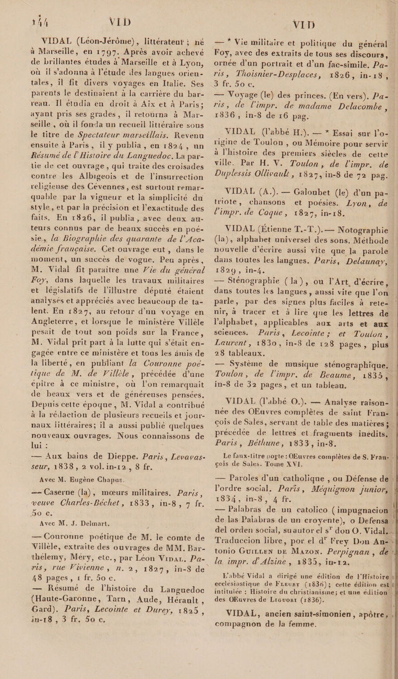 vin « VIDAL (Léon-Jérôme), littérateur ; hé à Marseille, en 1797. Après avoir achevé de brillantes études à Marseille et à Lyon, où il s’adonna à l’étude des langues orien¬ tales, il fit divers voyages en Italie. Ses parents le destinaient à la carrière du bar¬ reau. Il étudia eu droit à Aix et à Paris; ayant pris ses grades , il retourna à Mar¬ seille , où il fonda un recueil littéraire sous le titre de Spectateur marseillais. Revenu ensuite à Paris , il y publia , en 1824 , un Résumé de V Histoire du Languedoc, La par¬ tie de cet ouvrage , qui traite des croisades contre les Albigeois et de l’insurrection religieuse des Cévennes , est surtout remar¬ quable par la vigueur et la simplicité du style, et par la précision et l’exactitude des faits. En 1826, il publ ia , avec deux au¬ teurs connus par de beaux succès en poé¬ sie , la Biographie des quarante de l'Aca¬ démie française. Cet ouvrage eut , dans le moment, un succès de vogue. Peu après, M. Vidal fit paraître une Fie du général Foy-, dans laquelle les travaux militaires et législatifs de l’illustre député étaient analysés et appréciés avec beaucoup de ta¬ lent. En 1827, au retour d’un voyage en Angleterre, et lorsque le ministère Villèle pesait de tout son poids sur la France, M. Vidal prit part à la lutte qui s’était en¬ gagée entre ce ministère et tous les amis de la liberté, en publiant la Couronne poé¬ tique de M. de Villèle , précédée d’une épître à ce ministre, où l’on remarquait de beaux vers et de généreuses pensées. Depuis celte époque, M. Vidal a contribué à la rédaction de plusieurs recueils et jour¬ naux littéraires; il a aussi publié quelques nouveaux ouvrages. Nous connaissons de lui : — Aux bains de Dieppe. Paris, Levavas- seur, i838, 2 vol.in-12, 8 fr. Avec M. Eugène Chapus —- Caserne (la), mœurs militaires. Paris, veuve Charles-Déchet, i833 , in-8 , 7 fr. 5o c. Avec M. J. Delmart. /» — Couronne poétique de M. le comte de Villèle, extraite des ouvrages de MM. Bar¬ thélemy, Méry, etc., par Léon Vidai,. Pa¬ ris, rue Vivienne , n. 2, 1827, in-S de /, 8 pages , 1 fr. 5o c. — Résumé de l’histoire du Languedoc (Haute-Garonne, Tarn, Aude, Hérault, Gard). Paris, Lecointe et Durer, 1825, iu-t 8 , 3 fr. 5o c. — * Vie militaire et politique du général Foy, avec des extraits de tous ses discours, ornée d’un portrait et d’un fac-sîmile. Pa¬ ris, Thoisnier-Desplaces, 1826, in-18, 3 fr. 5o c. — Voyage (le) des princes. (En vers). Pa¬ ris , de l impr. de madame Delacomhe , 1836 , in-8 de 16 pag. VIDAL (1 abbé H.). — * Essai sur l’o¬ rigine de loulou , ou Mémoire pour servir a 1 histoire des premiers siècles de cette ville. Par H. V. Toulon , de l’ impr. de Duplessis Ollivault, 1827, in-8 de 72 pag. VIDAL (A.). — Galoubet (le) d’un pa¬ triote, chansons et poésies. Lyon, de. Vimpr.de Coque, 1827, in-18. VIDAL (Étienne T.-T.).— Notographie (la), alphabet universel des sons. Méthode nouvelle d’écrire aussi vite que la parole dans toutes les langues. Paris, Delaunar, 1829 , in-4. — Sténographie (la), ou l’Art, d’écrire, dans toutes li s langues , aussi vite que l’on parle, par des signes plus faciles à rete¬ nir, à tracer et à lire que les lettres de 1 alphabet, applicables aux arts et aux sciences. Paris, Lecointe ; et Toulon , Laurent, i83o, in-8 de 128 pages, plus 28 tableaux. — Système de musique sténographique. Toulon, de l’impr. de Beaume, i835 , in-8 de 32 pages, et un tableau. VIDAL (l’abbé O.). — Analyse raison- née des OEuvres complètes de saint Fran¬ çois de Sales, servant de table des matières ; précédée de lettres et fragments inédits. Paris, Béthune, 1 833 , in-8. Le faux-titre poj;te : OEuvres complètes de S. Fran¬ çois de Suies. Tome XVI. — Paroles d’un catholique , ou Défense de l’ordre social. Paris, Méquignon junior, i834 , in-8 , 4 fr. — Palabras de un catolico ( impugnacion de las Palabras de un croyente), o Defensa 1 del orden social, suautorel sr don O. Vidal. Traduccion libre, por el dr Frey Don An¬ tonio Guillen de Mazon. Perpignan , de , la impr. déAlzine , i835, iu-iQ. L’abbé Vidal a di rigé une édition de l’Histoire ecclesiastique de Fieuiï (i836); cette édition est intitulée : Histoire du christianisme; et une édition des OEuvres de Liguohi (i836). VIDAL, ancien saint-simonien , apôtre , compagnon de la femme.