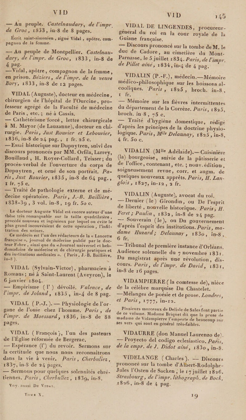 VID VID — Au peuple. Castelnaudary, de l’impr de Groc, i833 , iu-8 de 8 pages. Ecrit saint-simonien » signé Vidal , apôtre, com¬ pagnon de la femme. — An peuple de Montpellier. Castelnau¬ dary, de l’impr. de Groc, 1833 , in-8 de 4 Pag- —Vidal, apôtre, compagnon de la femme, en prison. Béziers, de l’impr. de la veuve Bory, i833, in-8 de 12 pages. VIDAL (Auguste), docteur en médecine, chirurgien de l’hôpital de l’Ourcine, pro¬ fesseur agrégé de la Faculté de médecine de Paris , etc. ; né à Cassis. — Cathétérisme forcé , lettre chirurgicale à M. Mayor (de Lauzanue), docteur en chi¬ rurgie. Paris, Just Bouvier et Lebouvier, i836, in-8 de 24 pag. , 1 fr. 25 c. — Essai historique sur Dupuytren, suivi des discours prononcés par MM. Orfila, Larrey, Bouillaud , H. Royer-Collard, Teisser; du procès-verbal de l’ouverture du corps de Dupuytren, et orné de son portrait. Pa¬ ris, Just Bouvier, i835, in-8 de 64 pag., I fr. 75 c. — Traité de pathologie externe et de mé¬ decine opératoire. Paris, J.-B. Baillière, ï838-39 , 3 vol. in-8, 19 fr. 5o c. Le docteur Auguste Vidal est encore auteur d’une thèse très remarquable sur la taille quadrilatère , procédé nouveau et ingénieux par lequel on évite le plus grand inconvénient de cette opération , l’infil¬ tration des urines. Ce médecin est l’un des rédacteurs de la « Lancette française», journal de médecine publié par le doc¬ teur Fabre , ainsi que du «Journal universel et heb¬ domadaire de médecine et de chirurgie pratiques et des institutions médicales ». ( Paris , J.-B. Baillière, in-8). A IDAL (Sylvain-Victor), pharmacien à Romans ; né a Saint-Laurent (Aveyron), le 6 janvier 1804. — Empirisme (P) dévoilé. Valence, de l’impr. de Joland, i835 , in-4 de 8 pag. VIDAL ( P.-J. ). — Physiologie de l’or¬ gane de l’ouïe chez l’homme. Paris , de l’impr. de Moessardy 1836, in-8 de 88 pages. VIDAL ( François), l’un des pasteurs de F Eglise réformée de Bergerac. — Espérance (F) du revoir. Sermons sur la certitude que nous nous reconnaîtrons dans la vie à venir. Paris , Cherbuliez, 1837, in-8 de 24 pages. — Sermous pour quelques solennités chré¬ tiennes. Paris , Cherbuliez , 1889, in-8. Voy. aussi Du Vidai,. I 45 VIDAL DE LINGENDES, procureur- general du roi en la cour royale de la Guiane française. “ Discours prononcé sur la tombe de M. le due de Cadore, au cimetière du Mont- Parnasse, le 5 juillet x834. Paris, de l’impr. de Pillet aîné, 1834, in-4 de 4 pag. VIDAL1N (P.-F.), médecin.—Mémoire médico-philosophique sur les boissons al¬ cooliques. Paris , x825 , broch. in-8, r fr. Mémoire sur les fievres intermittentes du département de la Corrèze. Paris, 1825, broch. in-8 , 75 c. —— ^rahé d hygiène domestique, rédigé d après les principes de la doctrine physio¬ logique. Paris, M&lt;le Delaunar, 1825 , in-8. 4 fr. 5o c. ’ A IDALIN (Mlle Adélaïde). — Cuisinière (la) bourgeoise, suivie de la pâtisserie et de l’offîee, contenant, etc. ; nouv. édition , soigneusement revue, corr. et augin. de quelques nouveaux apprêts. Paris, Ii. Lan¬ glois , 1827, in-12 , 2 fr. ATDALIN (Auguste), avocat du roi. — Dernier (le) Girondin, ou De l’esprit de liberté , nouvelle historique. Paris, H. Fcj et ,* Paulin, 1802, in-8 de 24 pag, — Souverain (le), on Du gouvernement d’après l’esprit des institutions. Paris, ma¬ dame Huzard; Delaunay, i83o, in-8 6 fr. Iribunal de première instance d’Orléans. Audience solennelle du 7 novembre i83i. Du magistrat après une révolution, dis¬ cours. Paris, de l’impr. de David, i83x, in-8 de 16 pages. A IDAMPIERRE ( la comtesse de), nièce de la célèbre marquise Du Chastelet. Mélanges de poésie et de prose. Londres, et Paris, 1777, in-12. Plusieurs morceaux de Delisle de Sales font partie de ce volume. Madame Briquet dit que la prose de madame de Vidampierre l’emporte de beaucoup sur ses vers qui sont en général très-faibles. VIDAURRE (don Manuel Laurenzo de), — Proyecto del codigo eolesiastico. Paris, de la empr. de J. Didot aîné, i83o , in-8. ATDKLANGE ( Charles ). — Discours prononcé sur la tombe d’Aïhert-Rodolphe- Jules 1 Osten de Sacken , le 17 juillet 1826, Strasbourg, de l impr. lithograph. de Bock, 1826, in-8 de 4 pag. 19