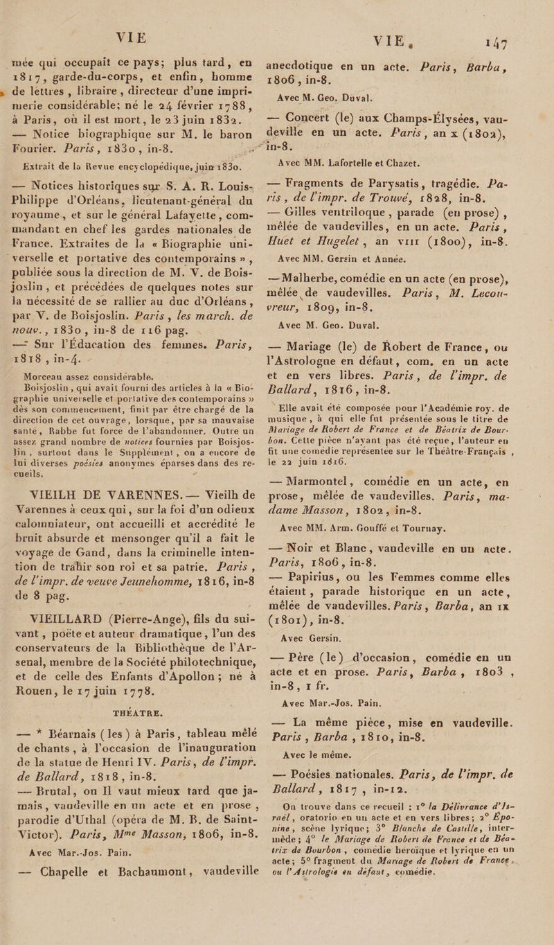 « niée qui occupait ce pays; plus tard, en 1817, garde-du-corps, et enfin, homme de lettres , libraire , directeur d’une impri¬ merie considérable; né le 24 février 1788, à Paris , où il est mort, le 2 3 juin 1 832. — Notice biographique sur M. le baron Fourier. Paris, i83o, in-8. Extrait de la Revue encyclopédique, juin i83o. — Notices historiques sur S. A. R. Louis- Philippe d’Orléans, lieutenant-général du royaume, et sur le général Lafayette , com¬ mandant en chef les gardes nationales de France. Extraites de la « Biographie uni¬ verselle et portative des contemporains » , publiée sous la direction de M. V. de Bois- joslin , et précédées de quelques notes sur la nécessité de se rallier au duc d’Orléans , par Y. de Boisjoslin. Paris , les march. de noua., i83o, iu-8 de 116 pag. —- Sur l’Éducation des femmes. Paris, 1818 , in-4. Morceau assez considérable. Boisjoslin , qui avait fourni des articles à la « Bio¬ graphie universelle et portative des contemporains » dès son commencement, finit par être chargé de la direction de cet ouvrage, lorsque, par sa mauvaise santé , Rabbe fut forcé de l’abandonner. Outre un assez grand nombre de notices fournies par Boisjos¬ lin , surtout dans le Supplément , on a encore de lui diverses poésies anonymes éparses dans des re¬ cueils,  YIEILH DE VARENNES.— Vicilh de Varennes à ceux qui, sur la foi d’un odieux calomniateur, ont accueilli et accrédité le bruit absurde et mensonger qu’il a fait le voyage de Gand, dans la criminelle inten¬ tion de trahir sou roi et sa patrie. Paris , de l’impr. de veuve Jeunehomme, 1816, in-8 de 8 pag. VIEILLARD (Pierre-Ange), fils du sui¬ vant , poète et auteur dramatique , l’un des conservateurs de la Bibliothèque de l’Ar¬ senal, membre de la Société philotechnique, et de celle des Enfants d’Apollon ; né à Rouen, le 17 juin 1778. THÉÂTRE. — * Béarnais ( les ) à Paris, tableau mêlé de chants , à l’occasion de l’inauguration de la statue de Henri IV. Paris, de l’impr. de Ballard, 1818, in-8. — Brutal, ou II vaut mieux tard que ja¬ mais, vaudeville en un acte et en prose , parodie d’Uthal (opéra de M. B. de Saint- Victor). Paris, M'ne Masson, 1806, in-8. Avec Mar.-Jos. Pain. — Chapelle et Bachaumont, vaudeville *4? anecdotique en un acte. Paris, Barba, x 806 , in-8. Avec M. Geo. Duval. — Concert (le) aux Champs-Élysées, vau¬ deville en un acte. Paris, an x (1802), in-8. Avec MM. Lafortelle et Cbazet. — Fragments de Parysatis, tragédie. Pa¬ ris , de /’ impr. de Trouvé, 1828, in-8. — Gilles ventriloque , parade (en prose) , mêlée de vaudevilles, en un acte. Paris , Huet et Hugelet, an vin (1800), in-8. Avec MM. Gersin et Année. — Malherbe, comédie en un acte (en prose), mêlée de vaudevilles. Paris, M. Lecou- vreur, 1809, in-8. Avec M. Geo. Duval. — Mariage (le) de Robert de France, ou l’Astrologue en défaut, corn, en un acte et en vers libres. Paris, de l’impr. de Ballard, 1816, in-8. Elle avait été composée pour l’Académie roy-, de musique, à qui elle fut présentée sous le titre de Mariage de Robert de France et de Beatrix de Bour¬ bon. Cette pièce n’ayant pas été reçue, l’auteur eu fit une comédie représentée sur le Théâtre-Français , le 23 juin idi6. — Marmontel, comédie en un acte, en prose, mêlée de vaudevilles. Paris, ma¬ dame Masson, 1802, in-8. Avec MM. Arm. Gouffé et Tournay. — Noir et Blanc, vaudeville en un acte. Paris, 1806, in-8. — Papirius, ou les Femmes comme elles étaient, parade historique en un acte, mêlée de vaudevilles. Paris , Barba, an ix (1801), in-8. Avec Gersin. — Père (le) d’occasion, comédie en un acte et en prose. Paris, Barba , i8o3 , in-8 , 1 fr. Avec Mar.-Jos. Pain. — La même pièce, mise en vaudeville. Paris , Barba , 18 ro, in-8. Avec le même. — Poésies nationales. Paris, de l’impr. de Ballard, 1817 , in-12. On trouve dans ce recueil : i° la Délivrance d'Is¬ raël , oratorio en un acte et en vers libres; 20 Ëpo- nine , scène lyrique; 3° Blanche de Castille, inter¬ mède; 4° P Mariage de Robert de France et de Bea¬ trix de Bourbon , comédie héroïque et lyrique en un acte; 5° fragment du Mariage de Robert de France ou /’ Astrologie en dé faut, comédie.