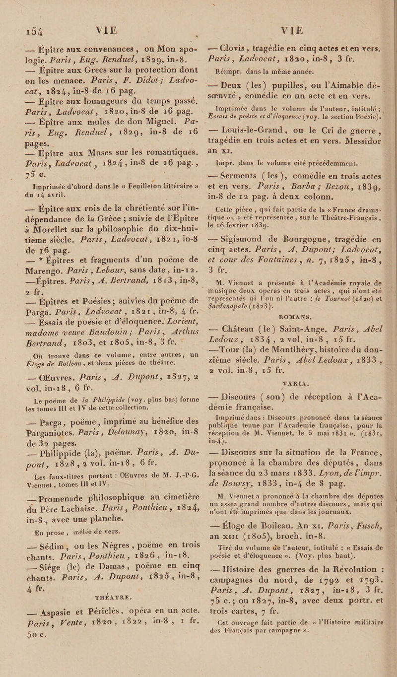 — Épitre aux convenances , ou Mon apo¬ logie. Paris, Eug. Renduel, 1829, in-8. — Épitre aux Grecs sur la protection dont on les menace. Paris, F. Didot; Ladvo- cat, 1824, in-8 de 16 pag. — Epitre aux louangeurs du temps passé. Paris, Ladvocat, 1820, in-8 de 16 pag. — Épitre aux mules de don Miguel. Pa¬ ris , Eug. Renduel, 1829, in-8 de 16 pages. — Épitre aux Muses sur les romantiques. Paris, Ladvocat y 1824, in-8 de 16 pag., 75 c. 1* Imprimée d’abord dans le « Feuilleton littéraire » du 14 avril. — Épitre aux rois de la chrétienté sur l’in¬ dépendance de la Grèce ; suivie de l’Epître à Morellet sur la philosophie du dix-hui¬ tième siècle. Paris, Ladvocat, 1821, in-8 de 16 pag. — * Épîtres et fragments d’un poème de Marengo. Paris , Lebour, sans date, in-12. —Épîtres. Paris , A. Bertrand, 1813 , in-8, 2 fr. _Épîtres et Poésies ; suivies du poème de Parga. Paris, Ladvocat, 1821, in-8, 4 fr. — Essais de poésie et d’éloquence. Lorient, madame veuve Baudouin; Paris, Arthus Bertrand, i8o3, et i8o5, in-8, 3 fr. On trouve dans ce volume, entre autres, un Éloge de Boileau, et deux pièces de théâtre. — OEuvres. Paris, A. Dupont, 1827, 2 vol. in-i 8 , 6 fr. Le poëme de la Phih'ppide (voy. plus bas) forme les tomes III et IV de cette collection. _Parga, poëme, imprimé au bénéfice des Parganiotes. Paris, Delaunay, 1820, in-8 de 32 pages. — Philippide (la), poëme. Paris, A. Du¬ pont, 1828 , 2 vol. in-i8 , 6 fr. Les faux-titres portent : OEuvres de M. J.-P-G. Viennet, tomes 111 et IV. _Promenade philosophique au cimetière du Père Lachaise. Paris , Ponthieu , 1824, in-8 , avec une planche. En prose , mêlée de vers. _Sédim , ou les Nègres , poëme en trois chants. Paris, Ponthieu , 1826, in-18. __ Siège (le) de Damas , poëme en cinq chants. Paris, A. Dupont, 1825, in-8, 4 fr. THEATRE, _Aspasie et Périclès, opéra en un acte. Paris, Vente, 1820, 1822, in-8, 1 fr. 5o c. •— Clovis, tragédie en cinq actes et en vers. Paris, Ladvocat, 1820, in-8, 3 fr. Réimpr. dans la même année. — Deux (les) pupilles, ou l’Aimable dé¬ sœuvré , comédie en un acte et en vers. Imprimée dans le volume de l’auteur, intitulé ; Essais de poésie et d’éloquence (voy. la section Poésie). — Louis-le-Grand , on le Cri de guerre , tragédie en trois actes et en vers. Messidor an xr. Impr. dans le volume cité précédemment. — Serments ( les ), comédie en trois actes et en vers. Paris , Barba; Bezou, i83p, in-8 de 12 pag. à deux colonn. Cette pièce , qui fait partie de la «France drama¬ tique » , a été représentée , sur le Théâtre-Français , le 16 février 1 83g. — Sigismond de Bourgogue, tragédie en cinq actes. Paris, A. Dupont; Ladvocat, et cour des Fontaines , n. 7, 1825, in-8, 3 fr. M. Viennet a présenté à l’Académie royale de musique deux opéras en trois actes , qui n’ont été représentés ni l’un ni l’autre : le Tournoi (1820) et Sardanapale (1823). ROMATtS. — Château (le) Saint-Ange. Paris, Abel Ledoux , i834 , 2 vol. in-8 , 1 5 fr. —Tour (la) de Montlhéry, histoire du dou¬ zième siècle. Paris, Abel Ledoux, i833 , 2 vol. in-8 , i5 fr. VARIA. / — Discours (son) de réception à l’Aca¬ démie française. Imprimé dans : Discours prononcé dans la séance publique tenue par l’Academie française, pour la réception de M. Viennet, le 5 mai iS3i ». (i83r, in-4). — Discours sur la situation de la France, prononcé à la chambre des députés , dans la séance du 2 3 mars 18 33. Lyon, de l’impr. de Boursy, i833, in-4 de 8 pag. M. Viennet a prononcé à la chambre des députés un assez grand nombre d’autres discours , mais qui n’ont été imprimés que dans les journaux. — Éloge de Boileau. An xi. Paris, Fusch, an xiii (i8o5), broch. in-8. Tiré du volume de l’auteur, intitulé : « Essais de poésie et d'éloquence ». (Voy. plus haut), — Histoire des guerres de la Révolution : campagnes du nord, de 1792 et 1793. Paris, A. Dupont, 1827, in-18, 3 fr. 75 c. ; ou 1827, in-8, avec deux portr. et trois cartes, 7 fr. Cet ouvrage fait partie de « l’Histoire militaire des Français par campagne ».