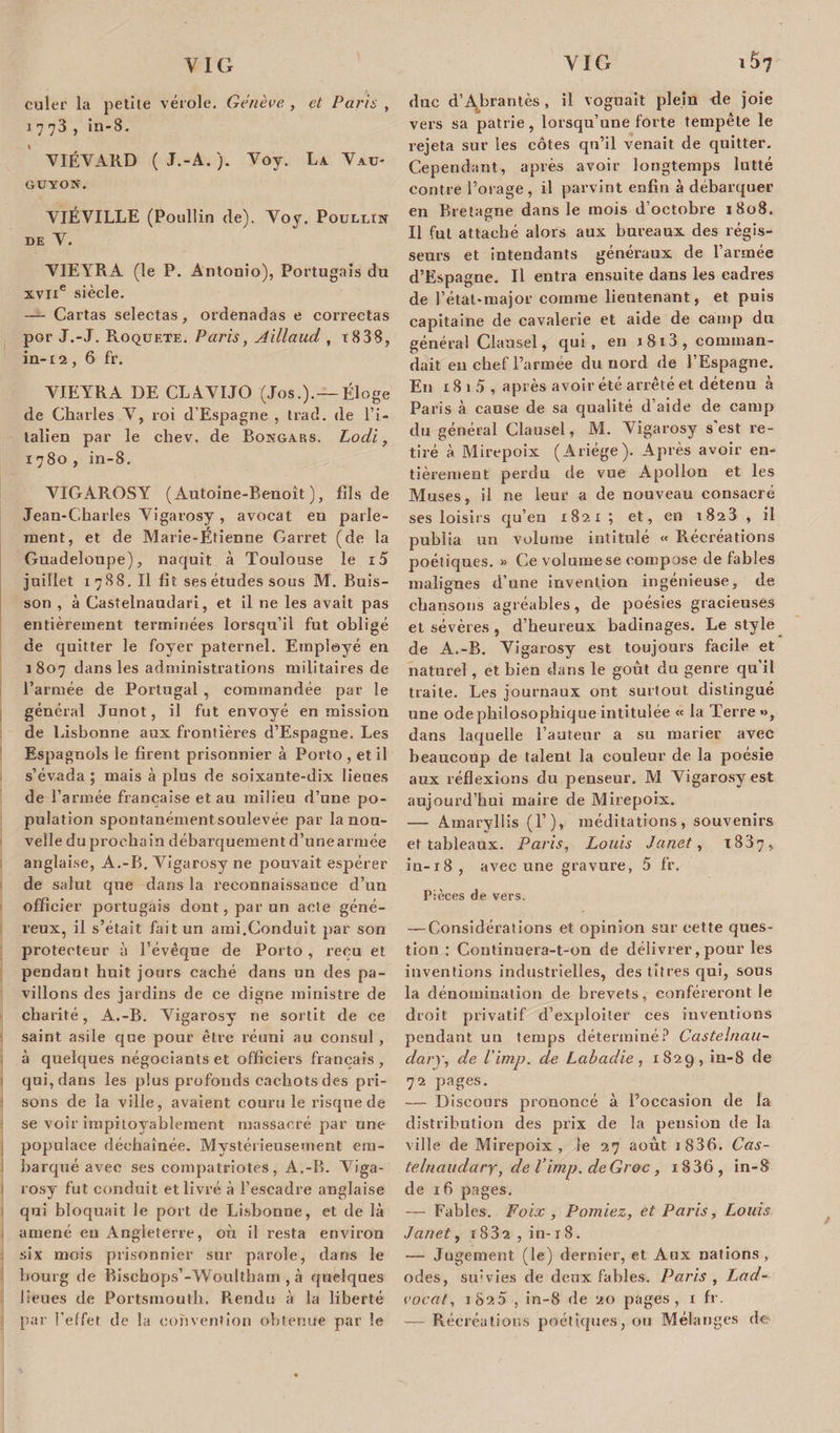 culer la petite vérole. Genève , et Paris , 1773, in-8. YIÉYARD ( J.-A. ). Voy. La Vau- GUYON. VIÉVILLE (Poullin de). Voy. Poullin DE Y. VIEYRA (le P. Antonio), Portugais du xvne siècle. — Cartas selectas, ordenadas e correctas por J.-J. Roquete. Paris, Aillaud , i838, in-12 , 6 fr. YJEYRA DE CLAYIJO (Jos.).— Éloge de Charles Y, roi d’Espagne , trad. de l’i¬ talien par le chev. de Bongars. Lodi, 1780, in-8. VIGAR.OSY ( Autoine-Benoît ), fils de Jean-Charles Yigarosy, avocat en parle¬ ment, et de Marie-Étienne Garret (de la Guadeloupe), naquit à Toulouse le i5 juillet 1788. Il fît ses études sous M. Buis¬ son , à Castelnaudari, et il ne les avait pas entièrement terminées lorsqu’il fut obligé de quitter le foyer paternel. Employé en 1807 dans les administrations militaires de l’armée de Portugal , commandée par le général Junot, il fut envoyé en mission de Lisbonne aux frontières d’Espagne. Les Espagnols le firent prisonnier à Porto , et il s’évada ; mais à plus de soixante-dix lieues de l’armée française et au milieu d’une po¬ pulation spontanémentsoulevée par la nou¬ velle du prochain débarquement d’unearmée anglaise, A.-B. Yigarosy ne pouvait espérer de salut que dans la reconnaissance d’un officier portugais dont, par un acte géné¬ reux, il s’était fait un ami.Conduit par son protecteur à l’évêque de Porto, reçu et pendant huit jours caché dans un des pa¬ villons des jardins de ce digne ministre de charité, A.-B. Yigarosy ne sortit de ce saint asile que pour être réuni au consul , à quelques négociants et officiers français, qui, dans les plus profonds cachots des pri¬ sons de la ville, avaient couru le risque de se voir impitoyablement massacré par une populace déchaînée. Mystérieusement em¬ barqué avec ses compatriotes, A.-B. Yiga¬ rosy fut conduit et livré à l’escadre anglaise qui bloquait le port de Lisbonne, et de là amené eu xAngleterre, où il resta environ six mois prisonnier sur parole, dans le bourg de Bischops’-Woultham , à quelques lieues de Portsmouth. Rendu à la liberté par l’effet de la convention obtenue par le duc d’ALrantès , il voguait plein de joie vers sa patrie, lorsqu’une forte tempête le rejeta sur les côtes qu’il venait de quitter. Cependant, après avoir longtemps lutté contre l’orage, il parvint enfin à débarquer en Bretagne dans le mois d’octobre 1808. Il fut attaché alors aux bureaux des régis¬ seurs et intendants généraux de l’armée d’Espagne. Il entra ensuite dans les cadres de l’état-major comme lieutenant, et puis capitaine de cavalerie et aide de camp du général Clausel, qui, en 1813, comman¬ dait en chef l’armée du nord de l’Espagne. En 18 1 5 , après avoir été arrêté et détenu à Paris à cause de sa qualité d’aide de camp du général Clausel, M. Yigarosy s’est re¬ tiré à Mirepoix (Ariége). Après avoir en¬ tièrement perdu de vue Apollon et les Muses, il ne leur a de nouveau consacré ses loisirs qu’en 1821 ; et, en 1823 , il publia un volume intitulé « Récréations poétiques. » Ce volume se compose de fables malignes d’une invention ingénieuse, de chansons agréables, de poésies gracieuses et sévères , d’heureux badinages. Le style de A.-B. Yigarosy est toujours facile et naturel, et bien dans le goût du genre qu’il traite. Les journaux ont surtout distingué une ode philosophique intitulée « la Terre», dans laquelle l’auteur a su marier avec beaucoup de talent la couleur de la poésie aux réflexions du penseur. AI Yigarosy est aujourd’hui maire de Mirepoix. — Amaryllis (T), méditations, souvenirs et tableaux. Paris, Louis Janet, 1837, in-18, avec une gravure, 5 fr. Pièces de vers. — Considérations et opinion sur cette ques¬ tion : Continuera-t-on de délivrer, pour les inventions industrielles, des titres qui, sous la dénomination de brevets, conféreront le droit privatif d’exploiter ces inventions pendant un temps déterminé? Castelnau- dary, de l'imp. de Labadie, 1829, in-8 de 72 pages. — Discours prononcé à l’occasion de la distribution des prix de la pension de la ville de Mirepoix, le 27 août i 836. Cas- telnaudary, de l’imp. deGroc, i836, in-8 de 16 pages. — Fables. Foix , P orniez, et Paris, Louis Janet, r 832 , in-18. — Jugement (le) dernier, et Aux nations, odes, su&lt;vies de deux fables. Paris , Lad- vocat, 1820 , in-8 de 20 pages, 1 fr. — Récréations poétiques, ou Mélanges de-