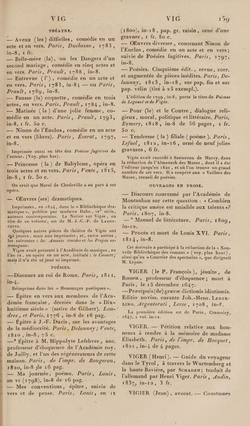 THÉÂTRE. — Aveux (les) difficiles, comédie en un acte et en vers. Paris, Duchesne, 1783, in-8, 1 fr. — Belle-mère (la), 'ou les Dangers d’un second mariage, comédie en cinq actes et en vers. Paris, Prault, 1788 , in-8. — Entrevue (T) , comédie en un acte et en vers. Paris, 1783, in-8; —ou Paris, P rau It, 1789, in-8. — Fausse (la) coquette, comédie en trois actes, en vers. Paris, Prault, 1784 , in-8. — Matinée (la) d’une jolie femme, co¬ médie en un acte. Paris, Prault, 1793, in-8, 1 fr. 5o c. — Ninon de l’Enclos, comédie en un acte et en vers (libres). Paris , Everat, 1797, in-8. Imprimée aussi en tête des Poésies fugitives de Fauteur. (Voy. plus bas). — Princesse ( la ) de Babylone, opéra en trois actes et en vers. Paris , Vente , 1815, in- 8 , I fr. 5o c. On croit que Morel de Chedeville a eu part à cet opéra. — OEuvres (ses) dramatiques. Imprimées, en 1824, dans la « Bibliothèque dra¬ matique », publiée par madame Dabo , ive série, auteurs contemporains. La Notice sur Vigée, en tête de ce volume, est de M. J.-C.-F. de Ladod- cette. Quelques autres pièces de théâtre de Vigée ont éjé jouees , mais non imprimées , et, entre antres , les suivantes : Us Amants timides et tes Projets ex¬ travagants. Vigée avait présenté à l’Académie de musique , en l’ari rx , un opéra en un acte, intitulé : le Concert' mais il n'a été ni joué ni imprimé. POÉSIES. —Discours au roi de Rome. Paris, 1811, in-4. Réimprimé dans les « Hommages poétiques». — Épître en vers aux membres de l’Aca¬ démie française, décriés dans le « Dix- huitième siècle» (satire de Gilbert). Lon¬ dres, et Paris, 1776 , in-8 de 16 pag. — Épître à J.-F. Ducis, sur les avantages de la médiocrité. Paris , Delaunay ; Vente, 1810, in-8 ,75c. —* Épître à M. Hippolyte Lefebvre , anc. professeur d’éloquence de l’Académie roy. 1 de Juilly, et l’un des régénérateurs de cette maison. Paris, de l’irnpr. de Rougeron, 1820, in-8 de 18 pag. — Ma journée, poème. Paris, Louis, an vi (1798), in-8 de 16 pag. — Mes conventions, épître, suivie de vers et-de prose. Paris, Louis, art ix Vjq (1800), in-18, pap. gr. raisin, orné d’une gravure , 1 fr. 80 c. — OEuvres diverses , contenant Ninon de l’Enclos , comédie eu an acte et en vers ; suivie de Poésies fugitives. Paris, 1797, in-8. — Poésies. Cinquième édit., revue, corr. et augmentée de pièces inédites. Paris, De¬ launay, 18 i3, in-18, sur pap. fin et sur pap. vélin (tiré h 2.5 exempl.). L’édition de 1799 , in-8, porte le titre de Poèmes de Legouvé et de Vigée. &gt;— Pour (le) et le Contre , dialogue reli¬ gieux, moral, politique et littéraire. Paris, Eymery, 1818, in-8 de 56 pages, 1 fr. 5o c. — Tendresse ( la ) filiale ( poème ). Paris, Lefuel, 1812, in-16 , orné de neuf jolies gravures , 6 fr. Vigée avait succédé à Sautereau de Marsy, dans la rédaction de l’Almanach des Muses , dont il a été l’éditeur jusqu'en 1830, et où l’on trouve un grand nombre de ses vers. Il a coopéré aux « Veillées des Muses, recueil de poésies. OUVRAGES EN PROSE. —- Discours couronné par l’Académie de Montauban sur cette question : « Combien la critique amère est nuisible aux talents »? Paris, 1807, in-8. — * Manuel de littérature. Paris, 1809, in- r 2. — Procès et mort de Louis XVI. Paris, 1814 , in-8. Cet écrivain a participé à la rédaction de la « Nou¬ velle Bibliothèque des romans » ( voy. plus haut) , ainsi qu’au « Courrier des spectacles », que dirigeait M. Lepan. NIGER (le P. François), jésuite, de Rouen , professeur d’éloquence ; mort à Paris, le i5 décembre 1647. —Præcipuis(de) græcæ dietionis îdiotismis. Editio noviss. curante Joh.-Henr. Leder- 1.IN0. Argentorati , Lerse , 1708 , iu-8. La première édition est de Paris, Cramoisy, 1647, 2 vol. in-12. VIGER. — Pétition relative aux hon¬ neurs à rendre à la mémoire de madame Elisabeth. Paris, de l’impr. de Hocquet, 1821 , in-4 de 4 pages. VIGER (Henri). —— Guide du voyageur dans le Tyrol, à travers le Wurtemberg et la haute Bavière, par Schaden; traduit de l’allemand par Henri Viger. Paris , Audin, 1 837; in-12, 3 fr. VIGTER (Jean) , avocat. — Cousturnes