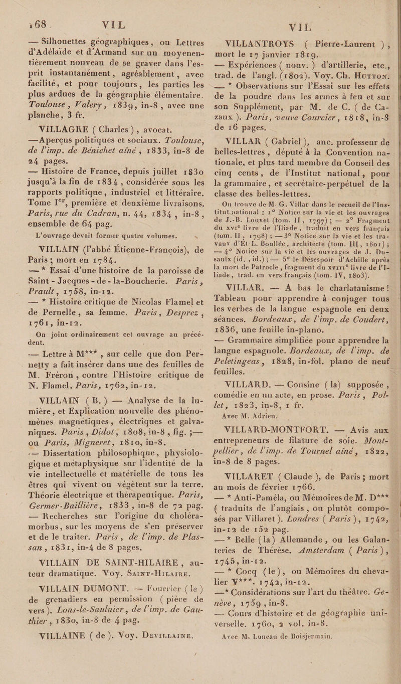 — Silhouettes géographiques, ou Lettres d'Adélaïde et d’Armand sur un raoyenen- tièrement nouveau de se graver dans l’es¬ prit instantanément, agréablement, avec facilité, et pour toujours, les parties les plus ardues de la géographie élémentaire. Toulouse, Valéry, 1839, in-8, avec une planche, 3 fr. VILLAGRE ( Charles ) , avocat. —Aperçus politiques et sociaux. Toulouse, de l’imp. de Bénichet aîné , 1833, in-8 de 24 pages. — Histoire de France, depuis juillet iS3o jusqu’à la fin de i83 4 , considérée sous les rapports politique , industriel et littéraire. Tome Ier, première et deuxième livraisons. Paris, rue du Cadran, n. 44, 1834 , in-8 , ensemble de 64 pag. L’ouvrage devait former quatre volumes. VILLAIN (l’abbé Étienne-François), de Paris ; mort en 1784. —■ * Essai d’une histoire de la paroisse de Saint - Jacques - de - la-Boucherie. Paris ? Prault, 1758, in-12. — * Histoire critique de Nicolas Flamel et de Pernelle , sa femme. Paris, Desprez , 1761, in-12. On joint ordinairement cet ouvrage au précé¬ dent. — Lettre à M*** , sur celle que don Per- netty a fait insérer dans une des feuilles de M. Fréron , contre l’Histoire critique de N. Flamel. Paris, 1762, in-12. VILLAIN ( B. ) — Analyse de la lu¬ mière, et Explication nouvelle des phéno¬ mènes magnétiques , électriques et galva¬ niques. Paris , Didot, 1808, in-8 , fig. ;— ou Paris, Migneret, 18io, in-8. — Dissertation philosophique, physiolo¬ gique et métaphysique sur l’identité de la vie intellectuelle et matérielle de tous les êtres qui vivent ou végètent sur la terre. Théorie électrique et thérapeutique. Paris, Germer - Baillière, i833 , in-8 de 72 pag. — Recherches sur l’origine du choléra- morbus, sur les moyens de s’en préserver et de le traiter. Paris , de l’imp. de Plas- san , i83x, in-4 de 8 pages. VILLAIN DE SAINT-HILAIRE , au¬ teur dramatique. Voy. Saint-Hilaire. VILLAIN DUMONT. — fourrier ( le ) de grenadiers en permission ( pièce de vers). Lons-le-Saulnier, de l’imp. de Gau¬ thier , 1 83o, in-8 de 4 pag. VI LL A INF ( de). Voy. Devillaine. VILLANTROYS ( Pierre-Laurent ) , mort le 1 7 janvier 1819. — Expériences ( nouv. ) d’artillerie, etc., trad. de l’angl. (1802). Voy. Ch. Hutton. — * Observations sur l’Essai sur les effets de la poudre dans les armes à feu et sur son Supplément, par M. de C. ( de Ca- zaux ). Paris, xeuce Courcier , 18 t8, in-8 de 16 pages. VILLAR ( Gabriel ), anc. professeur de belles-lettres , député à la Convention na¬ tionale, et plus tard membre du Conseil des cinq cents, de l’Institut national, pour la grammaire, et secrétaire-perpétuel de la classe des belles-lettres. On trouve de M. G. Villar dans le recueil de l’Ins¬ titut national : 1° Notice sur la vie et les ouvrages de J.-B. I.ouvet (tom. II, 1797); — 2° Fragment du xvie livre de l’Iliade , traduit en vers français (tom. II , 1798) ; —3° Notice.sur la vie et les tra¬ vaux d’Él-L. Boullée, architecte (tom. III , 1801); — 4° Notice sur la vie et les ouvrages de J. Du- saulx (id. , id.) ;— 5° le Désespoir d’Achille après la mort de Patrocle , fragment du xvine livre de l’I¬ liade , trad. en vers français (tom. IV, i8o3). VILLAR. — A bas le charlatanisme ! Tableau pour apprendre à conjuger tous les verbes de la langue espagnole en deux séances. Bordeaux, de l’imp. de Coudert, i836, une feuille in-plano. -— Grammaire simplifiée pour apprendre la langue espagnole. Bordeaux, de l’imp. de Peletingeas, 1828, in-fol. piano de neuf feuilles. VILLARD. — Cousine ( la) supposée , comédie en un acte, en prose. Paris , Pol- let, 1823, in-8, 1 fr. Avec M. Adrien. VILLARD-MONTFORT. — Avis aux entrepreneurs de filature de soie. Mont¬ pellier, de l’imp. de Tournel aîné, 1822, in-8 de 8 pages. VILLARET ( Claude ), de Paris; mort au mois de février 1766. — * Anti-Paméla, ou Mémoires de M. D*** ( traduits de l’anglais , ou plutôt compo¬ sés par Villaret ). Londres ( Paris ) , 1742» in-12 de 1 52 pag. — * Belle (la) Allemande, ou les Galan¬ teries de Thérèse. Amsterdam ( Paris ) , 1745, in-i2. — * Cocq (le), ou Mémoires du cheva¬ lier V***. 1742, in-12. —* Considérations sur l’art du théâtre. Ge¬ nève , 1759, in-8. — Cours d’histoire et de géographie uni¬ verselle. 1760, 2 vol. in-8. Avec M. Luneau de Boisjevmnin.