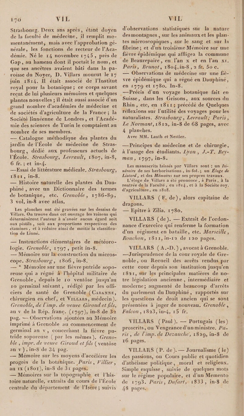 Strasbourg. Deux ans après, étant doyen de la faculté de médecine, il remplit mo¬ mentanément, mais avec l’approbation gé- nérale, les fonctions de recteur de l’Aca¬ démie. Né le 14 novembre 174 5 , près de Gap, au hameau dont il portait le nom, et que ses ancêtres avaient bâti dans la pa¬ roisse du Noyer, I). Villars mourut le 17 juin 1814. Il était associé de l’Institut royal pour la botanique ; ce corps savant reçut de lui plusieurs mémoires et quelques plantes nouvelles ; il était aussi associé d’un grand nombre d’académies de médecine et de sociétés d’agriculture de la France ; la Société linnéenne de Londres, et l’Acadé¬ mie des sciences de Turin le comptaient au nombre de ses membres. -— Catalogue méthodique des plantes du jardin de l’École de médecine de Stras¬ bourg, dédié aux professeurs actuels de l’École. Strasbourg, Levrault, 1807, in-8, 6 fr. ; et in-4- -—Essai de littérature médicale. Strasbourg, 18 11, in-8. — Histoire naturelle des plantes du Dau¬ phiné , avec un Dictionnaire des termes de botanique, etc. Grenoble, 1786-89, 3 vol. in-8 avec atlas. Les planches ont été gravées sur les dessins de Villars. On trouve dans cet ouvrage les raisons qui déterminèrent l’auteur à n’avoir aucun égard soit aux pistils , soit aux proportions respectives des étamines , et à réduire ainsi de moitié la classifica¬ tion de Linné. — Instructions élémentaires de météoro¬ logie. Grenoble, 1797, petit in-8. — Mémoire sur la construction du micros¬ cope. Strasbourg, 1806 , in-8. — * Mémoire sur une fièvre putride sopo¬ reuse qui a régné à l’hôpital militaire de Grenoble, depuis le 10 ventôse jusqu’au 10 germinal suivant , rédigé par les offi¬ ciers de santé de Grenoble (Cabanne, chirurgien en chef, et Villars, médecin). Grenoble, de l’imp. de veuve Giroud et fils, au v de la Rép. franc. (1797), in-8 de 32 pag. ■—Observations ajoutées au Mémoire imprimé à Grenoble au commencement de germinal au v , concernant la fièvre pu¬ tride soporeuse (par les mêmes). Greno¬ ble , impr. de veuve Giroud et fils ( ventôse an v ) , in-8 de 34 pag. — Mémoire sur les moyens d’accélérer les progrès de la botanique. Paris, Villier, an ix (1801), in-8 de 3i pages. — Mémoires sur la topographie et l’his- toire naturelle, extraits du cours de l’École centrale du département de l’Isère; suivis d’observations statistiques sur la nature des montagnes , sur les animaux et les plan¬ tes microscopiques , sur le sang et sur la fibrine; et d’un troisième Mémoire sur une fièvre épidémique, qui affligea la commune de Beaurepaire , en l’an x et en l’an xr, Paris, Brunot, i8o40n-8,2 fr. 5o c. — Observations de médecine sur une fiè¬ vre épidémique qui a régné en Dauphiné, en 1779 et 1780. In-8. —Précis d’un voyage botanique fait en Suisse, dans les Grisons, aux sources du Rhin , etc, eu 1811 ; précédé de Quelques réflexions sur l’utilité des voyages pour les naturalistes. Strasbourg, Levrault; Paris, Le Normant, 1812,. in-8 de 68 pages, avec 4 planches. Avec MM. Lauth et Nestier. — Principes de médecine et de chirurgie, à l’usage des étudiants. Lyon , J.-T. Rey- man , 1797, in-8. Les manuscrits laissés par Villars sont : un Iti¬ néraire de ses herborisations , in-fol.; un Eloge de Liotard, et des Mémoires sur ses propres travaux. L’éloge de Villars a été prononce , à Paris , à la rentrée de la Faculté , en 1814 , et à la Société roy. d’agriculture, en 1818. VILLARS (F. de), alors capitaine de dragons. — Epître à Zilia. 1780. VILLARS (de). —Extrait de l’ordon¬ nance d’exercice qui renferme la formation d’un régiment en bataille, etc. Marseille, Rouchon, 1811, in-12 de 120 pages. VILLARS ( A.-D. ) , avocat à Grenoble. —Jurisprudence de la cour royale de Gre¬ noble , ou Recueil des arrêts rendus par eette cour depuis son institution jusqu’en 1821, sur les principales matières de no¬ tre législation ancienne , intermédiaire et moderne; augmenté de beaucoup d’arrêts du parlement du Dauphiné , rapportés sur les questions de droit ancien qui se sont présentées à juger de nouveau. Grenoble , Falcon , 1823, in-4, i5 fr. VILLARS (Paul). — Portugais (les) proscrits, ou Vengeance d’un ministre. Pa¬ ris , de 1'imp.de Dezauche', 1829, in-8 de 16 pages. VILLARS ( P. de ). — Journalisme ( le) des passions, ou Cours public et quotidien d’athéisme politique, moral et religieux. Simple esquisse , suivie de quelques mots sur le régime populaire, et d’un Memento de 1793. Paris, Dufart, i833 , in-8 de 48 pages.