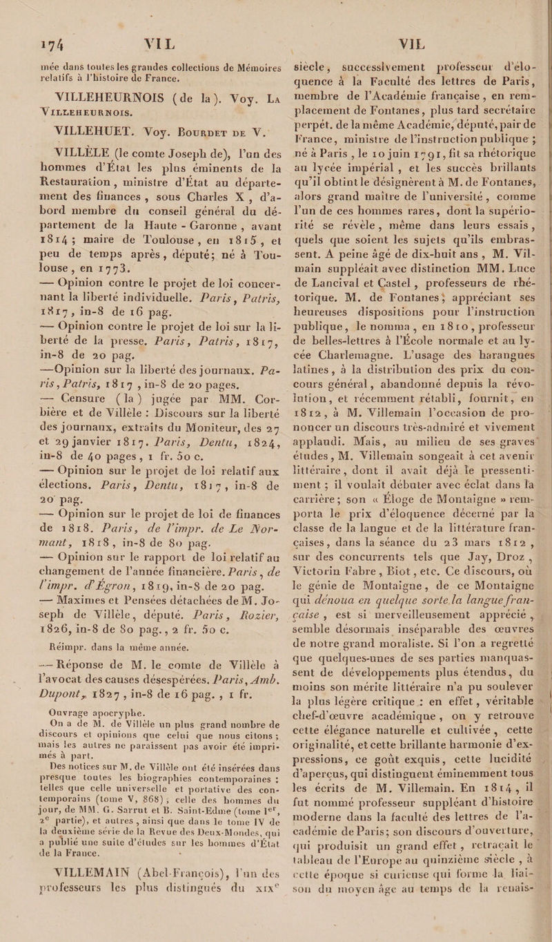 mée dans tonies les grandes collections de Mémoires relalifs à l’histoire de France. VILLEHEURNOIS (de la). Voy. La VIXtiEHEU R N OIS. VILLEHUET. Yoy. Bourdet de Y. VILLÈLE (le comte Joseph de), l’un des hommes d’Etat les plus éminents de la Restauration, ministre d’État au départe¬ ment des finances , sous Charles X , d’a¬ bord membre du conseil général du dé¬ partement de la Haute - Garonne , avant 1814 ; maire de Toulouse, en 1815, et peu de temps après, député; né à Tou¬ louse , en 1778. — Opinion contre le projet de loi concer¬ nant la liberté individuelle. Paris, Patris, 1817, in-8 de 16 pag. — Opinion contre le projet de loi sur la li¬ berté de la presse. Paris, Patris, 1817, in-8 de 20 pag. —Opinion sur la liberté des journaux. Pa¬ ris , Patris, 1817, in-8 de 20 pages. — Censure ( la ) jugée par MM. Cor¬ bière et de Yillèle : Discours sur la liberté des journaux, extraits du Moniteur, des 27 et 29 janvier 1817. Paris, Dent a, 1824, in-8 de 40 pages , x fr. 00 c. — Opinion sur le projet de loi relatif aux élections. Paris, Dénia, 1817, in-8 de 20 pag. — Opinion sur le projet de loi de finances de 1818. Paris, de l’impr. de Le for¬ mant, 1818, in-8 de 80 pag. —- Opinion sur le rapport de loi relatif au changement de l’année financière. Paris , de l impr. cPEgron, 1819, in-8 de 20 pag. -—• Maximes et Pensées détachées de M. Jo¬ seph de Yillèle, député. Paris, Piozier, 1826, in-8 de So pag., 2 fr. 5o c. Réimpr. dans la même année. — Réponse de M. le comte de Yillèle à l’avocat des causes désespérées. Paris, Amb. Dupontr 1827 , in-8 de 16 pag. , 1 fr. Ouvrage apocryphe. On a de M. de Villèle un plus grand nombre de discours et opinions que celui que nous citons ; niais les autres ne paraissent pas avoir été impri¬ més à part. Des notices sur M. de Villèle ont été insérées dans presque toutes les biographies contemporaines ; telles que celle universelle et portative des con¬ temporains (tome V, 868) ; celle des hommes du jour, de MM. G. Sarrut et 15. Saint-Edme (tome 1er, 2e partie), et autres , ainsi que dans le tome IV de la deuxième série de la Revue des Deux-Mondes, qui a publié une suite d’études sur les hommes d’État de la France. YI LL EM Al N (Abel-François), l’un des professeurs les plus distingués du xtxe siècle, successivement professeur d’élo¬ quence à la Faculté des lettres de Paris, membre de l’Académie française , en rem¬ placement de Fontanes, plus tard secrétaire perpét. de la même Académie, député, pair de France, ministre de l’instruction publique ; né à Paris , le 10 juin 1791, fit sa rhétorique au lycée impérial , et les succès brillants qu’il obtint le désignèrent à M. de Fontanes, alors grand maître de l’université , comme l’un de ces hommes rares, dont la supério¬ rité se révèle, même dans leurs essais, quels que soient les sujets qu’ils embras¬ sent. A peine âgé de dix-huit ans , M. Vîl- main suppléait avec distinction MM. Luce de Lancival et Castel, professeurs de rhé¬ torique. M. de Fontanes} appréciant ses heureuses dispositions pour l’instruction publique , le nomma , en 1 8 to , professeur de belles-lettres à l’Ecole normale et au ly¬ cée Charlemagne. L’usage des harangues latines, à la distribution des prix du con¬ cours général, abandonné depuis la révo¬ lution, et récemment rétabli, fournît, en 1812, à M. Yillemain l’occasion de pro¬ noncer un discours très-ndmiré et vivement applaudi. Mais, au milieu de ses graves études , M. Yillemain songeait à cet avenir littéraire, dont il avait déjà le pressenti¬ ment ; il voulait débuter avec éclat dans la carrière; son « Eloge de Montaigne » rem¬ porta le prix d’éloquence décerné par l'a classe de la langue et de la littérature fran¬ çaises, dans la séance du 2 3 mars 1812 , sur des concurrents tels que Jay, Droz , Victoria Fabre , Biot, etc. Ce discours, où le génie de Montaigne, de ce Montaigne qui dénoua en quelque sorte la langue fran¬ çaise , est si merveilleusement apprécié , semble désormais inséparable des oeuvres de notre grand moraliste. Si l’on a regretté que quelques-unes de ses parties manquas¬ sent de développements plus étendus, du moins son mérite littéraire n’a pu soulever ^ la plus légère critique : en effet, véritable chef-d’œuvre académique, 011 y retrouve cette élégance naturelle et cultivée , cette originalité, et cette brillante harmonie d’ex¬ pressions, ee goût exquis, cette lucidité d’aperçus, qui distinguent éminemment tous les écrits de M. Yillemain. En 1814, il fut nommé professeur suppléant d’histoire moderne dans la faculté des lettres de l’a¬ cadémie de Paris; son discours d’ouverture, qui produisit un grand effet , retraçait le tableau de l’Europe au quinzième siècle , à celle époque si curieuse qui forme la liai¬ son du moyen âge au temps de la renais-