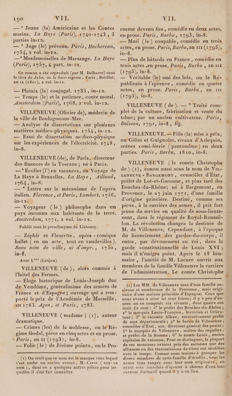 *9° — * Jeune (la) Américaine et les Contes marins. La Haye (Paris), 1740-1743 , 5 parties in-12. — * Juge (le) prévenu. Paris, Hochereau, 17.54, 2 vol. in-12. — * Mesdemoiselles de Marsange. La Haye {Paris), 1757, 4 part, in-12. Ce roman a été reproduit (parM. Delbarre) sous le titre de Julie, ou la Sœur ingrate , Paris , liatiIlot, an jx (1801), 2 vol. in-12. — Phénix (le) conjugal. 1733 , in-12. — Temps (le) et la patience, conte moral. Amsterdam {Paris), 1768, 2 vol. in-12. VILLENEUVE (Olivier de), médecin de la ville de Boulogne-sur-Mer. — Analyse de dissertations sur plusieurs matières médico-physiques. 1754» in-12. — Essai de dissertation médico-physique sur les expériences de l’électricité. 1748, in-8. VILLENEUVE (de), de Paris, directeur des finances de la Toscane ; né à Paris. — * Ecolier (F) en vacances, ou Voyage de La Haye à Bruxelles. La Haye, Ailiaud, 1764 , in-8. — * Lettre sur le mécanisme de l’opéra italien. Florence, et Paris, Lambert, 17 56, in-12. — Voyageur ( le ) philosophe dans un pays inconnu aux habitants de la terre. Amsterdam, 1771, 2 vol. in-12. Publié sous le pseudonyme de Listonay. — Zéphir et Fleurette, opéra - comique ballet ( en un acte, tout en vaudevilles). Sans nom de ville, ni d’impr. , 1750, in-8. Avec L*** (Laujon). VILLENEUVE (de), alors commis à l’hôtel des Fermes. -— Éloge historique de Louis-Joseph duc de Vendôme, généralissime des armées de France et d’Espagne ; ouvrage qui a rem¬ porté le prix de l’Académie de Marseille, en x783. Agen, et Paris, 1788. VILLENEUVE (madame) (1), auteur dramatique. — Crimes (les) de la noblesse, ou le Ré¬ gime féodal, pièce en cinq actes et en prose. vParis, an 11 (1793), in-8. — Folie (la) de Jérôme pointu, ouïe Pro- (1) On croit que ce nom est le masque sous lequel s’est caché un ancien avocat, M. Cizos ( voy. ce nom ), dont on a quelques autres pièces pour les¬ quelles il s’est fait connaître. cureur devenu fou, comédie en deux actes, en prose. Paris, Barba, 1793, in-8. — Mari (le) coupable, comédie en trois actes, en prose. Paris, Barba,an ni (1795), in-8. — Plus de bâtards en France , comédie en trois actes ,en prose. Paris, Barba , an ni (1795), in-8. — Véritable (le) ami des lois, ou le Ré¬ publicain à l’épreuve , comédie en quatre actes, en prose. Paris, Barba, an ni (r795), in-8. VILLENEUVE ( de ). — * Traité com¬ plet de la culture, fabrication et vente du tabac; par un ancien cultivateur. Paris, Buisson, 1791,1*11-8, fi'g. VILLENEUVE.—Fille (la) mise à prix, ou Gilles et Guignolet, rivaux d’Arlequin, scènes comi*féerie ( pantomime ) en deux parties. Paris, Barba, 1810, in-8. VILLENEUVE ( le comte Christophe de ) (1), connu aussi sous le nom de Vil¬ leneuve - Bargemont , conseiller d’Etat, préfet de Lot-et-Garonne, et plus tard des Bouches-du-Rhône; né à Bargemont, en Provence, le 27 juin 1771, d’une famille d’origine prineière. Destiné, comme ses pères, à la carrière des armes, il prit fort jeune du service en qualité de sous-lieute¬ nant, dans le régiment de Royal-Roussil- lon. La révolution changea la destinée de M. de Villeneuve. Cependant, à l’époque du licenciement des gardes-du-corps, il entra, par dévouemeut au roi, dans la garde constitutionnelle de Louis XVI ; mais il n’émigra point. Après le 18 bru¬ maire , l’amitié de M. Lacuée ouvrit aux membres de la famille Villeneuve la carrière de l’administration. Le comte Christophe (x) Les MM. de Villeneuve sont d’une famille an¬ cienne et nombreuse de la Provence , mais origi¬ naire d’une maison prineière d’Espagne. Ceux que nous avons à citer ici sont frères; il y a peu d’an¬ nées on en comptait six vivants , dont quatre ont écrit. Ce sont : x° le préfet des Bouches-du-Rhône ; 20 le marquis Louis-François, historien et littéra¬ teur; 3° le vicomte Alban, successivement préfet de sept départements; 4° le baron de Villeneuve , conseiller d’État, anc. directeur général des postes ; 5° le marquis de Villeneuve , maître des requêtes, et préfet de la Somme ; 6° le comte Louis , ancien capitaine de vaisseau. Pour se distinguer, la plupart de ces messieurs avaient pris des surnoms que des alliances ou des transmissions de titres ont modifiés avec le temps. Comme nous tenions a grouper les divers membres de cette famille d’érudits , nous les avons tous rangés sous leur nom originaire, en ayant soin toutefois d’ajouter à chacun d’eux leure surnom distinctif quand il y a eu lieu.