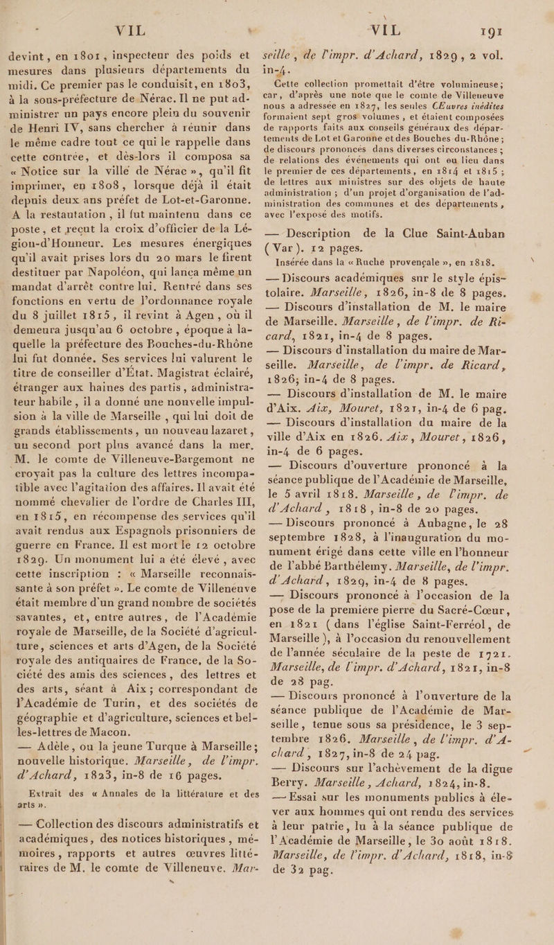 devint, en 1801, inspecteur des poids et mesures dans plusieurs départements du midi. Ce premier pas le conduisit, en i8o3, à la sous-préfecture de Nérac. Il ne put ad¬ ministrer un pays encore plein du souvenir de Henri IV, sans chercher à réunir dans le même cadre tout ce qui le rappelle dans cette contrée, et dès-lors il composa sa « Notice sur la ville de Nérac », qu’il fit imprimer, en 1808, lorsque déjà il était depuis deux ans préfet de Lot-et-Garonne. A la restautation , il lut maintenu dans ce poste, et vécut la croix d’officier de la Lé- gioti-d’Honneur. Les mesures énergiques qu’il avait prises lors du 20 mars le firent destituer par Napoléon, qui lança même un mandat d’arrêt contre lui. Rentré dans ses fonctions en vertu de l’ordonnance royale du 8 juillet i8r5 , il revint à Ageu , où il demeura jusqu’au 6 octobre , époque à la¬ quelle la préfecture des Bouches-riu-Rhone lui fut donnée. Ses services lui valurent le titre de conseiller d’Etat. Magistrat éclairé, étranger aux haines des partis , administra¬ teur habile , il a donné une nouvelle impul¬ sion à la ville de Marseille , qui lui doit de grands établissements , un nouveau lazaret, uu second port plus avancé dans la mer. M. le comte de Villeneuve-Bargemont ne croyait pas la culture des lettres incompa¬ tible avec l’agîtaiion des affaires. Il avait été nommé chevalier de l’ordre de Charles III, en 18 i5, en récompense des services qu’il avait rendus aux Espagnols prisonniers de guerre en France. Il est moitié 12 octobre 1829. Un monument lui a été élevé , avec cette inscription : « Marseille reconnais¬ sante à son préfet ». Le comte de Villeneuve était membre d’un grand nombre de sociétés savantes, et, entre autres, de l’Académie royale de Marseille, de la Société d’agricul¬ ture, sciences et arts d’Agen, de la Société royale des antiquaires de France, de la So¬ ciété des amis des sciences , des lettres et des arts, séant à Aix ; correspondant de l’Académie de Turin, et des sociétés de géographie et d’agriculture, sciences et bel¬ les-lettres de Maçon. — Adèle, ou la jeune Turque à Marseille; nouvelle historique. Marseille, de l’impr. d’Achard, 1823, in-8 de 16 pages. Extrait des « Annales de la littérature et des arts ». — Collection des discours administratifs et académiques, des notices historiques , mé¬ moires, rapports et autres œuvres litté¬ raires de M. le comte de Villeneuve. Mar- T9Î s cille , de l'impr. d’Achard, 1829, 2 vol. in-4. Cette collection promettait d’être volumineuse; car, d’après une note que le comte de Villeneuve nous a adressée en 1827, les seules CEuvres inédites formaient sept gros volumes, et étaient composées de rapports faits aux conseils généraux des dépar¬ tements de Lot et Garonne et des Bouches du-Rhône; de discours prononcés dans diverses circonstances ; de relations des événements qui ont eu lieu dans le premier de ces départements , en 1814 et i8i5 ; de lettres aux ministres sur des objets de haute administration ; d’un projet d’organisation de l’ad¬ ministration des communes et des départements , avec l’exposé des motifs. — Description de la Clue Saint-Auban ( Var ). 12 pages. Insérée dans la «Ruche provençale », en 1818. — Discours académiques sur le style épis- tolaire. Marseille, 1826, in-8 de 8 pages. — Discours d’installation de M. le maire de Marseille. Marseille, de l’impr. de Ri- card, 1821, in-/, de 8 pages. — Discours d’installation du maire de Mar¬ seille. Marseille, de l’impr. de Ricard, 1826; in-4 de 8 pages. — Discours d’installation de M. le maire d’Aix. Aix, Mouret, 1821, in-4 de 6 pag. — Discours d’installation du maire de la ville d’Aix en 1826. Aix, Mouret, 1826, in-4 de 6 pages. — Discours d’ouverture prononcé à la séance publique de l’Académie de Marseille, le 5 avril 18x8. Marseille, de l’impr. de cl’Achard } 1818 , in-8 de 20 pages. — Discours prononcé à Aubagne,Ie 28 septembre 1828, à l’inauguration du mo¬ nument érigé dans cette ville en l’honneur de l’abbé Barthélemy. Marseille, de l’impr. d’Achard, 1829, in-4 de 8 pages. — Discours prononcé à l’occasion de la pose de la première pierre du Sacré-Cœur, en 1821 (dans l’église Saint-Ferréol, de Marseille ), à l’occasion du renouvellement de l’année séculaire de la peste de 1721. Marseille, de l'impr. d’Achard, 1821, in-8 de 28 pag. — Discours prononcé à l’ouverture de la séance publique de l’Académie de Mar¬ seille , tenue sous sa présidence, le 3 sep¬ tembre 1826. Marseille , de l’impr. d’A- chard, 1827,in-8 de24pag. — Discours sur l'achèvement de la digue Berry. Marseille, Achard, 1824, in-8. -—'Essai sur les monuments publics à éle¬ ver aux hommes qui ont rendu des services à leur patrie, lu à la séance publique de l’Académie de Marseille, le 3o août 1818. Marseille, de l’impr. d’Achard, 1818, in-8 de 32 pag.