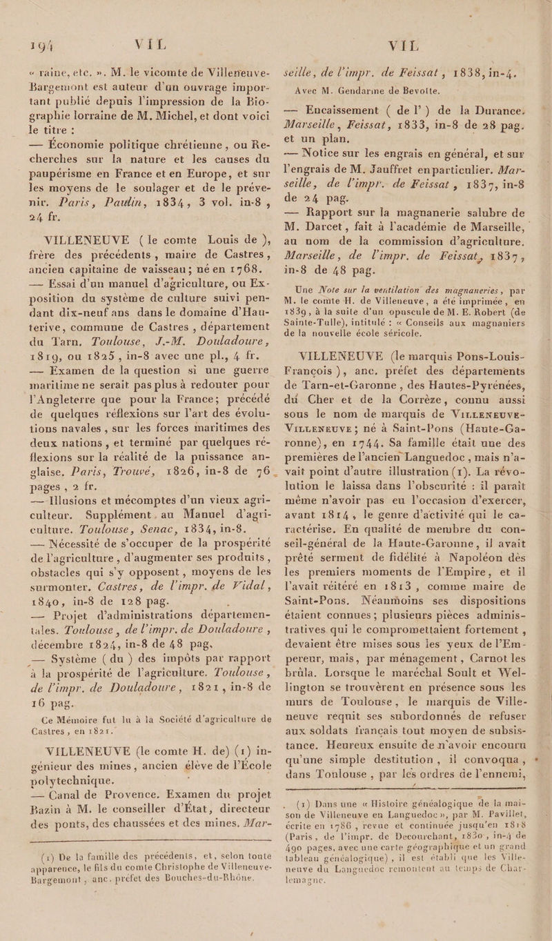 ï 9.) «&lt; raine, etc. ». M. le vicomte de VillerTeuve- Bargemont est auteur d’un ouvrage impor¬ tant publié depuis l’impression de la Bio¬ graphie lorraine de M. Michel, et dont voici le titre : — Economie politique chrétienne, ou Re¬ cherches sur la nature et les causes du paupérisme en France et en Europe, et sur les moyens de le soulager et de le préve¬ nir. Paris, Paulin, 1884, 3 vol. in-8 , 24 fr. VILLENEUVE ( le comte Louis de ), frère des précédents , maire de Castres, ancien capitaine de vaisseau; né en 1768. — Essai d’un manuel d’agriculture, ou Ex¬ position du système de culture suivi pen¬ dant dix-neuf ans dans le domaine d’Hau- terive, commune de Castres , département du Tarn. Toulouse, J.-M. Douladoure, iSrp, ou 1825, in-8 avec une pl., 4 fr. — Examen de la question si une guerre maritime ne serait pas plus à redouter pour l’Angleterre que pour la France; précédé de quelques réflexions sur l’art des évolu¬ tions navales , sur les forces maritimes des deux nations , et terminé par quelques ré¬ flexions sur la réalité de la puissance an¬ glaise. Paris, Trouvé, 1826, in-8 de 76 pages , 2 fr. — Illusions et mécomptes d’un vieux agri¬ culteur. Supplément au Manuel d’agri¬ culture. Toulouse, Senac, i834,in-8. — Nécessité de s’occuper de la prospérité de l’agriculture , d’augmenter ses produits , obstacles qui s’y opposent, moyens de les surmonter. Castres, de Timpr. de Vidal, 1840, in-8 de 128 pag. —- Projet d’administrations départemen¬ tales. Toulouse ^ de Timpr. de Douladoure , décembre 1824» in-8 de 48 pag- — Système ( du ) des impôts par rapport à la prospérité de l’agriculture. Toulouse, de Timpr. de Douladoure, 1821 , in-8 de 16 pag. Ce Mémoire fut lu à la Société d’agriculture de Castres , eu 1821 .' VILLENEUVE (le comte H. de) (1) in¬ génieur des mines, ancien élève de l’Ecole 7 polytechnique. — Canal de Provence, Examen du projet Bazin à M. le conseiller d’Etat, directeur des ponts, des chaussées et des mines. Mar- ( t) De la famille des précédents, et, selon toute apparence, le fils du comte Christophe de Villeneuve- Bargemont, une. préfet des Bouches-du-Rhone. seille, de Timpr. de Feissat, i838,in-4. Avec M. Gendarme de Bevotte. — Eucaissement ( de 1’ ) de la Durance, Marseille, Feissat, i833, in-8 de 28 pag. et un plan. — Notice sur les engrais en général, et sur l’engrais de M. Jauffret enpartieulier. Mar¬ seille, de Timpr. de Feissat , 1887, in-8 de 24 pag. — Rapport sur la magnanerie salubre de M. Darcet, fait à l’académie de Marseille, au nom de la commission d’agriculture. Marseille, de Timpr. de Feissat? 1887, in-8 de 48 pag. Une Note sur la ventilation des magnaneries, par M. le comte H. de Villeneuve, a été imprimée , en 1889 , à la suite d’un opuscule de M. E. Robert (de Sainte-Tulle), intitulé : « Conseils aux magnaniers de la nouvelle école séricole. VILLENEUVE (le marquis Pons-Louis- François), anc, préfet des départements de Tarn-et-Garonne , des Hautes-Pyrénées, du Cher et de la Corrèze, connu aussi sous le nom de marquis de Vii.leneuve- Viixeneuve; né à Saint-Bons (Haute-Ga¬ ronne), en 1744* Sa famille était une des premières de l’ancien'Languedoc , mais n’a¬ vait point d’autre illustration (1). La révo¬ lution le laissa dans l’obscurité : il paraît même n’avoir pas eu l’occasion d’exercer, avant 1814» le genre d’activité qui le ca¬ ractérise. En qualité de membre du con¬ seil-général de la Haute-Garonne, il avait prêté serment de fidélité à Napoléon dès les premiers moments de l’Empire, et il l’avait réitéré en i8i3, comme maire de Saint-Pons. Néanmoins ses dispositions étaient connues; plusieurs pièces adminis¬ tratives qui le compromettaient fortement , devaient être mises sous les y eux de l’Em¬ pereur, mais, par ménagement, Carnot les brûla. Lorsque le maréchal Soult et Wel¬ lington se trouvèrent en présence sous les murs de Toulouse , le marquis de Ville- neuve requit ses subordonnés de refuser aux soldats français tout moyen de subsis¬ tance. Heureux ensuite deiTavoir encouru qu’une simple destitution , il convoqua , dans Toulouse , par les ordres de l’ennemi, . (1) I).ins une « Histoire généalogique fie la mai¬ son île Villeneuve en Languedoc», par M. Pavillet, écrite en 1786, revue et continuée jusqu’en 1818 (Paris, de l’impr. de Decouvchant, iS3o , in-4 de 4go pages, avec une carte géographique et un grand tableau généalogique) , il est établi que les Ville- neuve du Languedoc remontent au temps de Char¬ lemagne.