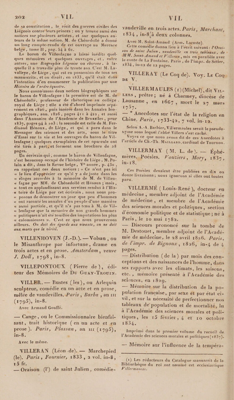 de sa constitution , le récit des guerres civiles des Liégeois contre leurs princes : on y trouve aussi des notices sur plusieurs artistes, et sur quelques au¬ teurs de la même nation. M. de Chênedolié a donné un long compte-rendu de cet ouvrage au Mercure belge , tome II , pag. 54 à 61. Le baron de Villenfagne a laissé inédits quel¬ ques mémoires et quelques ouvrages , et , entre autres, une Biographie liégeoise ou éburone , à la¬ quelle il a travaillé plus de trente ans. C’est M. La- valleye , de Liège , qui est en possession de tous ses manuscrits, et on disait, en i833 , qu’il était dans l’intention d’en commencer la publication par une Histoire de l’ordre équestre. Nous connaissons deux notices biographiques sur le baron de Villenfagne : la première est de M. de Chênedolié, professeur de rhétorique au college , royal de Liège : elle a été d’abord imprimée sépa¬ rément en 1820, puis insérée dans les Annales bio¬ graphiques, ann. 1826, pages 4ïi à 4^2, et aussi dans l’Annuaire de l'Académie de Bruxelles, pour 1837, pages 94 à 1 o3 ; la seconde est celle de M. Fer¬ dinand Hénaux, de Liège, et qui a paru dans le Messager des sciences et des arts, sous le titre d’Essai sur la vie et les ouvrages du baron de Vil¬ lenfagne : quelques exemplaires de cet opuscule ont été tirés à part, et forment une brochure de 28 pages., Un écrivain qui , comme le baron de Villenfagne, s’est beaucoup occupé de l’histoire de Liège , M.Po- lain a dit &gt; dans la Revue belge , Ve année, p. 43o , en rappelant ces deux notices : « Ce n’est pas ici « le lieu d’apprécier ee qu’il y a de juste dans les « éloges accordés à la mémoire de M. de Villen- « fagne par MM. de Chênedolié et Hénaux ; mais , « tout en applaudissant aux services rendus à l’His- « toire de Liège par cet écrivain , nous nous pro- « posons de démontrer un jour que peu d’hommes « ont raconté les annales d’un peuple d’une manière « aussi partiale, et qu’il n’a pas tenu à M. de Vil— « lenfagne que la mémoire de nos grands hommes « politiques 11’ait été souillée des imputations les plus « calomnieuses ». C’est ce que nous prouverons ailleurs. On doit des égards aux vivants, on ne doit aux, morts que la vérité. VILLEN H O VEN (J.-D.). — Volsan , ou le Misanthrope par infortune, drame en trois actes et en prose. Amsterdam , veuve J. Doit, 1798, in-8. VILLEPONTOUX (Pierre de), édi¬ teur des Mémoires de Du Guay-Trouin. VTLLER.— Rustes (les), ou Arlequin sculpteur, comédie en un acte et en prose, mêlée de vaudevilles. Paris , Barba , an m (1795), in-8. Avec Armand Gouffé. — Gange, ou le Commissionnaire bienfai¬ sant, trait historique ( en un acte et en prose). Paris, Plassan, an 111.(1795), in-8. Avec le même. VILLERAN (Léon de). — Marchepied (le). Paris , Fournier, i833 , 2 vol. in-8, i5 fr. — Oraison (!’) de saint Julien , comédie- vaudeville en trois actes. Paris, Marchant, i83/f , in-8tà deux colonnes. Avec M. Sainl-Amànd (Arm. Lacoste). Celte comédie donna lieu à l’écrit suivant: l’Orai¬ son de saint Julien , vaudeville en trois tableaux, de MM. Saint-Arnaud et Villerun , mis en parallèle avec le conte de La Fontaine. Paris , de l’impr. de Sétier, ic&gt;34 , in-12 de 12 pages. VILLERAY (Le Coq de). Voy. Le Coq DE V. • * VILLERMAULES (1) (Michel), dit Vrr.- ders, prêtre; né à Charmey, diocèse de Lausanne , en 16G7 , mort le 27 mars 1 7^7. Anecdotes sur 1 état de la religion en Chine. Paris, 1733-42, 7 vol. in-12. Selon A.-A. Barbier, Villermaules serait le pseudo¬ nyme sous lequel l’abbé Villers s’est caché. f ce que nous avons dit de ces Anecdotes h 1 article de Ch.-Th. Maillard, cardinal de Tournon. VILLERMAY ( M. L. de). — Éphé¬ mères. Poésies. Vouziers, Morj, 1837, in-18. Ces Poésies devaient être publiées en dix ou douze livraisons; nous ignorons si elles ont toutes paru. VILLERMÉ ( Louis-René ), docteur en médeciue , membre adjoint de l’Académie de médecine , et membre de l’Académie des sciences morales et politiques, section d’économie politique et de statistique ; né à Paris, le 10 mai 1782. — Discours prononcé sur la tombe de M. Destouet , membre adjoint de l’Acadé¬ mie de médecine, le 28 avrii 1826. Paris„ de l’impr. de Rignoux, 1826, in-4 de 4 pages. — Distribution (de la) par mois des con¬ ceptions et des naissances de l’homme, dans ses rapports avec les climats, les saisons, etc. , mémoire présenté à l’Académie des sciences, eu 182g. — Mémoire sur la distribution de la po¬ pulation française, par sexe et par état ci¬ vil , et sur la nécessité de perfectionner nos tableaux de'population et de mortalité, lu à l’Académie des sciences morales et poli¬ tiques, les i5 février, 4 et 10 octobre i834. 1 Imprime dans le premier volume du recueil de l’Académie des sciences morales et politiques ( 1837). — Mémoire sur l’influence de la tenipéra- (1) Les rédacteurs du Catalogue manuscrit de la Bibliothèque du roi ont nommé cet ecclesiastique Hi/lerinances.