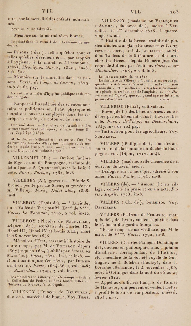 ture, sur la mortalité des enfants nouveau - nés. Avec M. Milne Edwards. — Mémoire sur la mortalité en France. Imprimé dans le recueil de l’Académie de mé¬ decine. — Prisons ( des ) , telles qu’elles sont et telles qu’elles devraient être, par rapport a 1 hygiène, a la morale et à l’économie. Paris, Méquignon-Marvis, 1820, in-8 , 3 fr. 5o c. — Mémoire sur la mortalité dans les pri¬ sons. Paris, deVimpr.de Cosson, 1829, iu-8 de 64 pag. Extrait des Annales d’hygiène publique et de mé¬ decine légale. — Rapport à l’Académie des sciences mo¬ rales et politiques sur l’état physique et moral des ouvriers employés dans les fa¬ briques de soie, de coton et de laine. Imprimé dans les Mémoires de l’Académie des sciences morales et politiques , aè série , tome II , pag. 329 à 5g4 (183g). M. le docteur Vi lier me est, en outre, l’un des auteurs des Annales d’hygiène publique et de mé¬ decine légale (1829 et ann. suiv.) , ainsi que du grand Dictionnaire technologique. VILLERMET (P.).— Oraison funèbre de Mgr le duc de Bourgogne, traduite du latin (par le P. Querbeuf), avec le latin à côté. Paris, Barbou, 1761, in-8. VILLEREY (A.), graveur. — Vie de S. Bruno , peinte par Le Sueur, et gravée par A. Villerey. Paris, Didot aîné, 1808, in-8. VILLERON (Denis de). — * Lucinde , ou la Vallée de Vie ; par- M. D*** de V***. Paris, Le Normant, 1810, 2 vol. in-12. VILLEROY (Nicolas de Neüfviue , seigneur de), secrétaire de Charles IX, Henri III, Henri IV et Louis XIII ; mort le 28 novembre i685. — Mémoires d’Etat, servant à l’histoire de notre temps, par M. de Vileeroy, depuis A 567 jusqu’en 1604 (publiés par Auger de Mauléon). Paris, 1622 , in-4 et in-8. — (Continuation jusqu’en 1620, par Dumes- nil-Basire). Paris, i634-36, 4 vol. in-8; — Amsterdam., 1729, 7 vol. in-12. Les Mémoires de Villeroy ont été réimprimés dans la Collection de Petitot et dans toutes celles sur - l’histoire de France, faites depuis. VILLEROY (François de Neufvjlle , due de), maréchal de France. Voy. Tessé. *1 VILLEROY ( madame de Villeqüier d’Aumont , duchesse de), morte à Ver¬ sailles , le 1e1 décembre 1816, à quatre- vingt-six ans. &lt; — * Histoire de la Grèce, traduite de plu¬ sieurs auteurs anglais (Goldsmith et Gast), revue et corr. par J.-J. Leuliette, suivie d’un Tableau de la littérature et des arts chez les Grecs, depuis Homère jusqu’au règne de Julien , par l’éditeur. Paris, ■veuve Moutardier, 1808, 2 vol. in-8. Le titre a été rafraîchi en 1812. La duchesse de Villeroy a fourni des morceaux pi¬ quants aux Actes des Apôtres et an journal connu sous le nom du « Petit Gauthier » : elle.a laissé en manus¬ crit plusieurs traductions de l’anglais , et une His¬ toire de Philippe F, que son grand âge ne lui a pas permis d’achever. Beuch. VILLEROY (Félix), cultivateur. — Elève (de 1’ ) des bêtes à cornes, consi¬ dérée particulièrement dans la Bavière chê¬ naie. Paris, de l’impr. de Decourchant, 1837, in-8 de 104 pag. — ‘Instruction pour les agriculteurs. Voy. Schwertz, VILLERS ( Philippe de ) , l’un des an¬ notateurs de la coutume du duché de Bour¬ gogne, etc. (Dijon, 1717, in-4). VILLERS (mademoiselle Clémence de), écrivain du xviii® siècle. — Dialogue sur la musique, adressé à son amie. Paris, Fente, 1774» in-8. VILLERS (de). — * Amour (P) au vil¬ lage , comédie en prose et en un acte. Pa¬ ris , Esprit, 1773, in-8. VILLERS (Ch. de), botaniste. Voy. Devilbers. VILLERS (P.-Denis de Fergeors , mar¬ quis de), de Lyon, ancien capitaine dans le régiment des gardes-françaises. —* Passe-temps de ma vieillesse; par M. le marq. de V***. Paris, 1792, in-8. VILLERS ( Chacles-François-Dominique de) , docteur en philosophie, anc. capitaine d’artillerie, correspondant de l’Institut, etc,, membre de la Société royale de Got- tingue ; né à Bolçhen (Boulay), dans la Lorraine allemande, le 4 novembre 1765, mort à Gottirigue dans la nuit du 26 au 27 février 1 8 15. — Appel aux officiers français de l’armée de Hanovre , qui peuvent et veulent mettre à profit le loisir de leur position. Lubeck, i.8o3 , in-8.